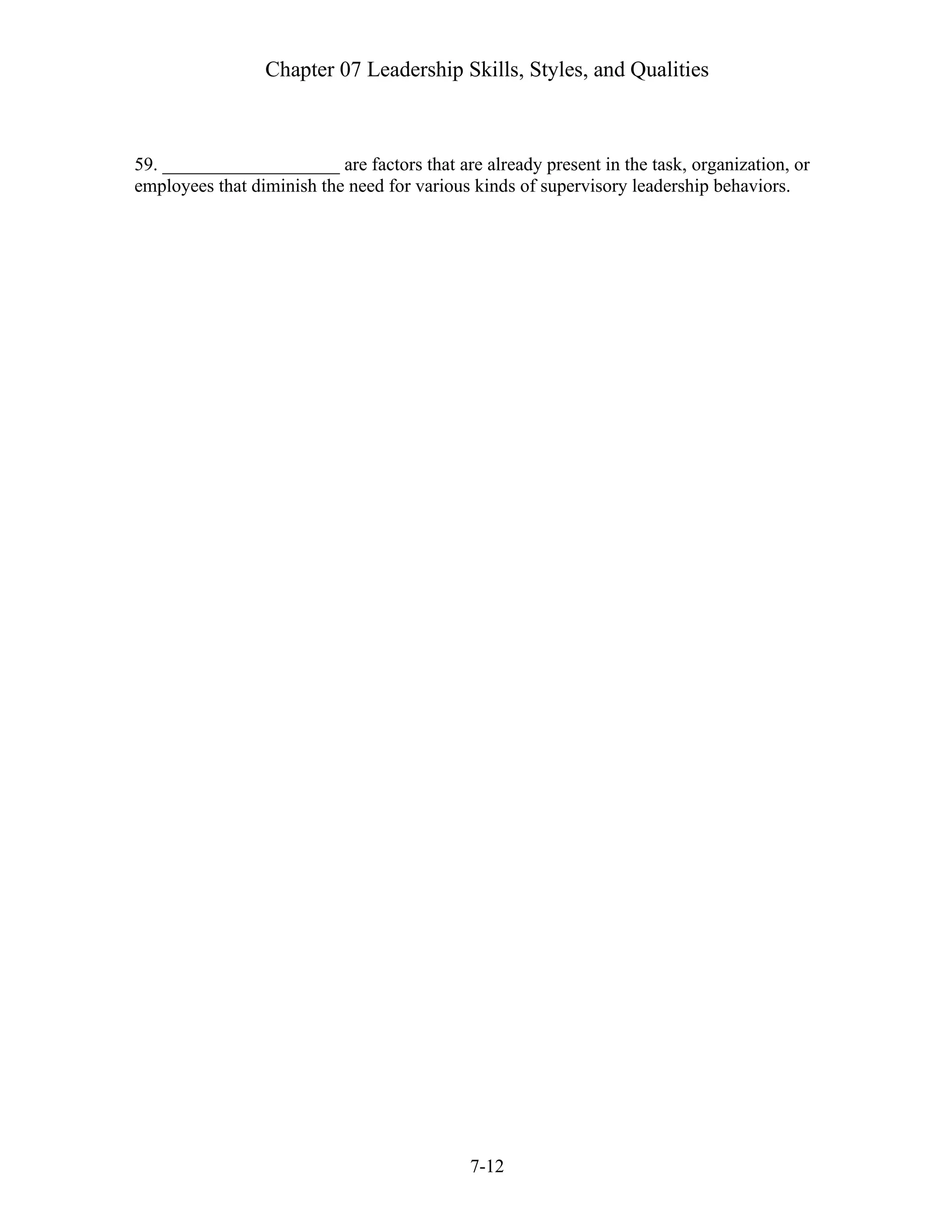 Chapter 07 Leadership Skills, Styles, and Qualities
7-12
59. ___________________ are factors that are already present in the task, organization, or
employees that diminish the need for various kinds of supervisory leadership behaviors.
 