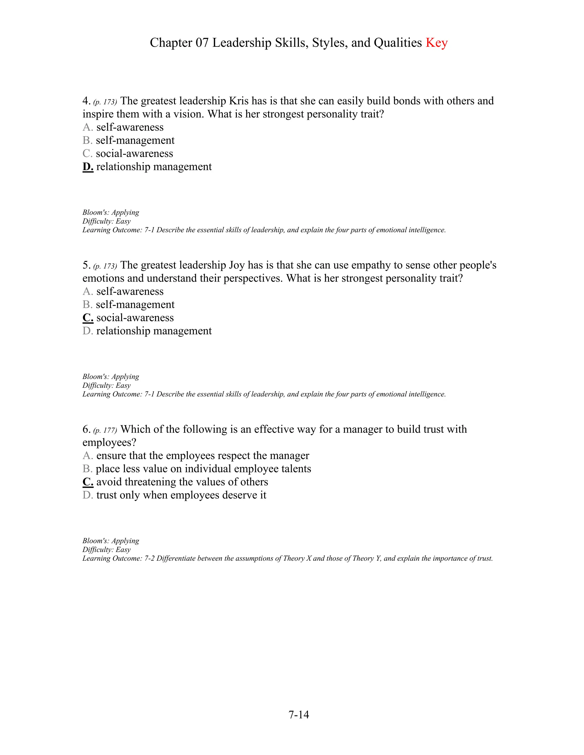Chapter 07 Leadership Skills, Styles, and Qualities Key
7-14
4. (p. 173) The greatest leadership Kris has is that she can easily build bonds with others and
inspire them with a vision. What is her strongest personality trait?
A. self-awareness
B. self-management
C. social-awareness
D. relationship management
Bloom's: Applying
Difficulty: Easy
Learning Outcome: 7-1 Describe the essential skills of leadership, and explain the four parts of emotional intelligence.
5. (p. 173) The greatest leadership Joy has is that she can use empathy to sense other people's
emotions and understand their perspectives. What is her strongest personality trait?
A. self-awareness
B. self-management
C. social-awareness
D. relationship management
Bloom's: Applying
Difficulty: Easy
Learning Outcome: 7-1 Describe the essential skills of leadership, and explain the four parts of emotional intelligence.
6. (p. 177) Which of the following is an effective way for a manager to build trust with
employees?
A. ensure that the employees respect the manager
B. place less value on individual employee talents
C. avoid threatening the values of others
D. trust only when employees deserve it
Bloom's: Applying
Difficulty: Easy
Learning Outcome: 7-2 Differentiate between the assumptions of Theory X and those of Theory Y, and explain the importance of trust.
 