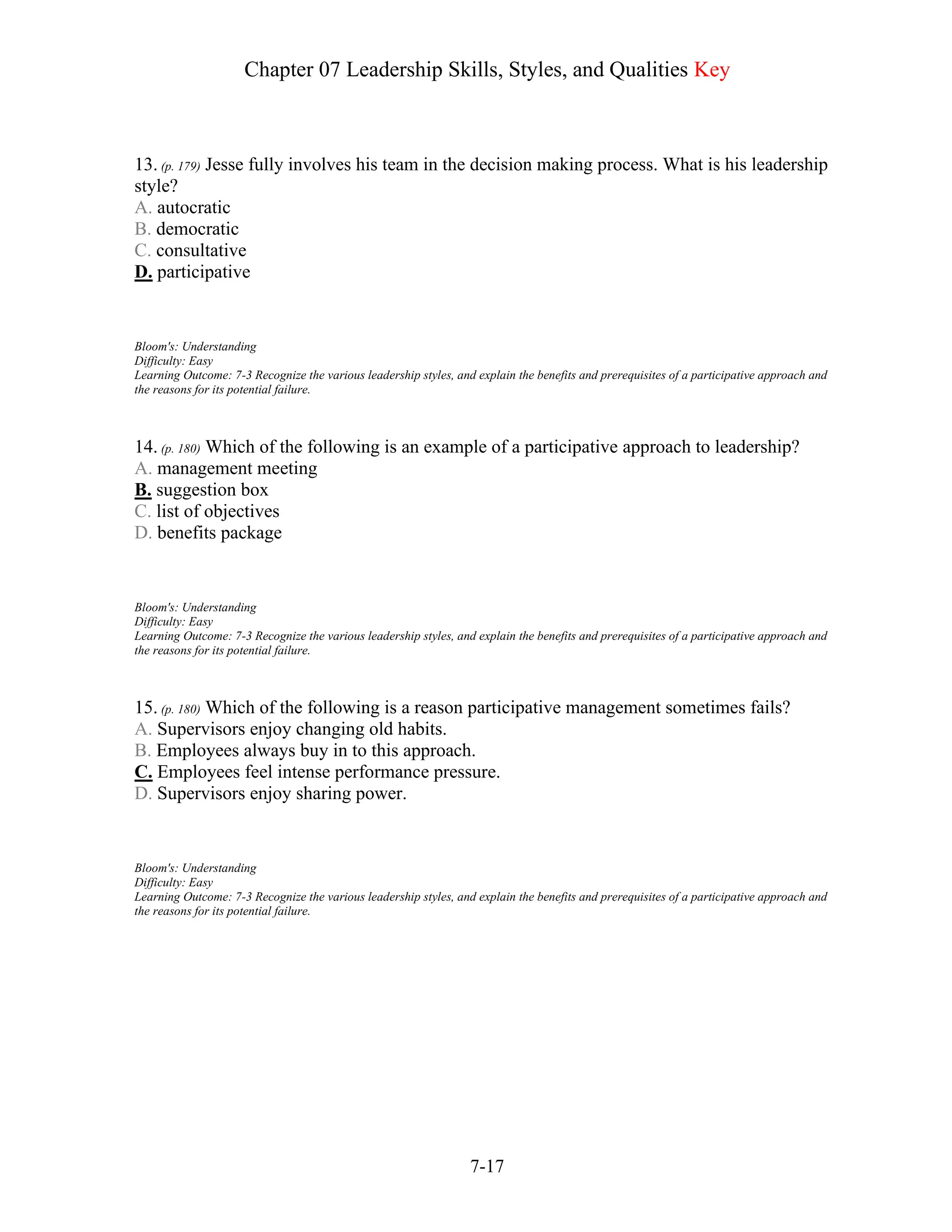 Chapter 07 Leadership Skills, Styles, and Qualities Key
7-17
13. (p. 179) Jesse fully involves his team in the decision making process. What is his leadership
style?
A. autocratic
B. democratic
C. consultative
D. participative
Bloom's: Understanding
Difficulty: Easy
Learning Outcome: 7-3 Recognize the various leadership styles, and explain the benefits and prerequisites of a participative approach and
the reasons for its potential failure.
14. (p. 180) Which of the following is an example of a participative approach to leadership?
A. management meeting
B. suggestion box
C. list of objectives
D. benefits package
Bloom's: Understanding
Difficulty: Easy
Learning Outcome: 7-3 Recognize the various leadership styles, and explain the benefits and prerequisites of a participative approach and
the reasons for its potential failure.
15. (p. 180) Which of the following is a reason participative management sometimes fails?
A. Supervisors enjoy changing old habits.
B. Employees always buy in to this approach.
C. Employees feel intense performance pressure.
D. Supervisors enjoy sharing power.
Bloom's: Understanding
Difficulty: Easy
Learning Outcome: 7-3 Recognize the various leadership styles, and explain the benefits and prerequisites of a participative approach and
the reasons for its potential failure.
 