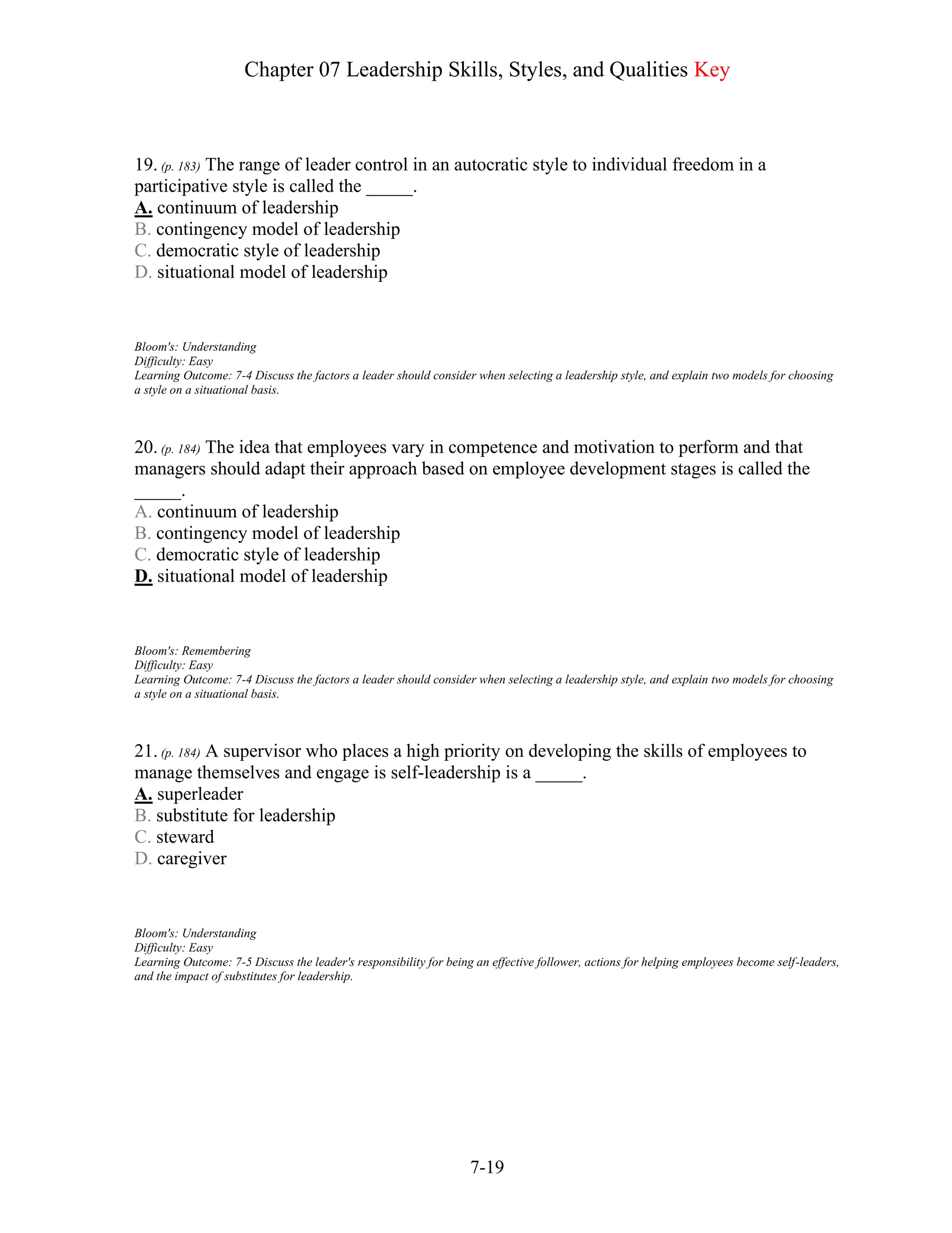 Chapter 07 Leadership Skills, Styles, and Qualities Key
7-19
19. (p. 183) The range of leader control in an autocratic style to individual freedom in a
participative style is called the _____.
A. continuum of leadership
B. contingency model of leadership
C. democratic style of leadership
D. situational model of leadership
Bloom's: Understanding
Difficulty: Easy
Learning Outcome: 7-4 Discuss the factors a leader should consider when selecting a leadership style, and explain two models for choosing
a style on a situational basis.
20. (p. 184) The idea that employees vary in competence and motivation to perform and that
managers should adapt their approach based on employee development stages is called the
_____.
A. continuum of leadership
B. contingency model of leadership
C. democratic style of leadership
D. situational model of leadership
Bloom's: Remembering
Difficulty: Easy
Learning Outcome: 7-4 Discuss the factors a leader should consider when selecting a leadership style, and explain two models for choosing
a style on a situational basis.
21. (p. 184) A supervisor who places a high priority on developing the skills of employees to
manage themselves and engage is self-leadership is a _____.
A. superleader
B. substitute for leadership
C. steward
D. caregiver
Bloom's: Understanding
Difficulty: Easy
Learning Outcome: 7-5 Discuss the leader's responsibility for being an effective follower, actions for helping employees become self-leaders,
and the impact of substitutes for leadership.
 