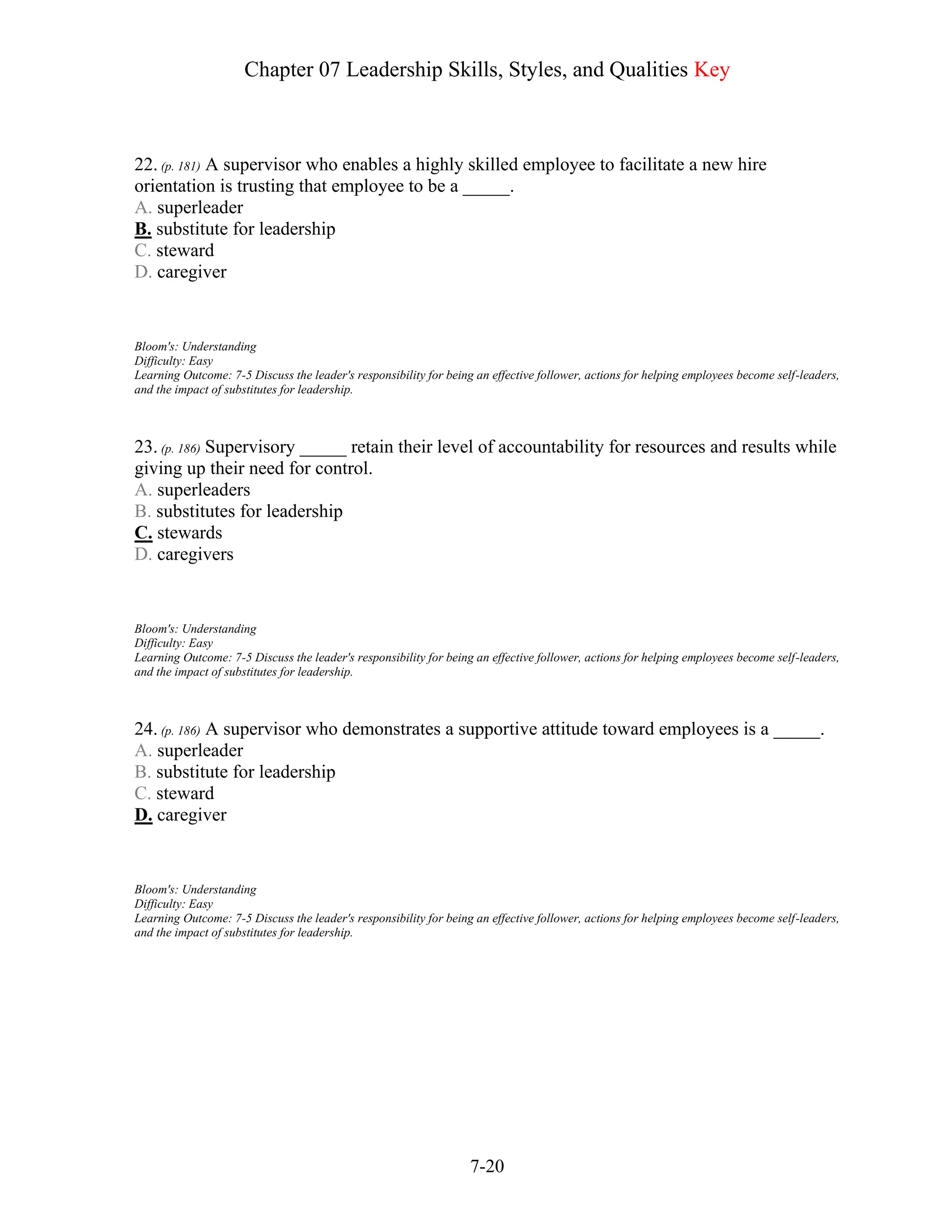 Chapter 07 Leadership Skills, Styles, and Qualities Key
7-20
22. (p. 181) A supervisor who enables a highly skilled employee to facilitate a new hire
orientation is trusting that employee to be a _____.
A. superleader
B. substitute for leadership
C. steward
D. caregiver
Bloom's: Understanding
Difficulty: Easy
Learning Outcome: 7-5 Discuss the leader's responsibility for being an effective follower, actions for helping employees become self-leaders,
and the impact of substitutes for leadership.
23. (p. 186) Supervisory _____ retain their level of accountability for resources and results while
giving up their need for control.
A. superleaders
B. substitutes for leadership
C. stewards
D. caregivers
Bloom's: Understanding
Difficulty: Easy
Learning Outcome: 7-5 Discuss the leader's responsibility for being an effective follower, actions for helping employees become self-leaders,
and the impact of substitutes for leadership.
24. (p. 186) A supervisor who demonstrates a supportive attitude toward employees is a _____.
A. superleader
B. substitute for leadership
C. steward
D. caregiver
Bloom's: Understanding
Difficulty: Easy
Learning Outcome: 7-5 Discuss the leader's responsibility for being an effective follower, actions for helping employees become self-leaders,
and the impact of substitutes for leadership.
 