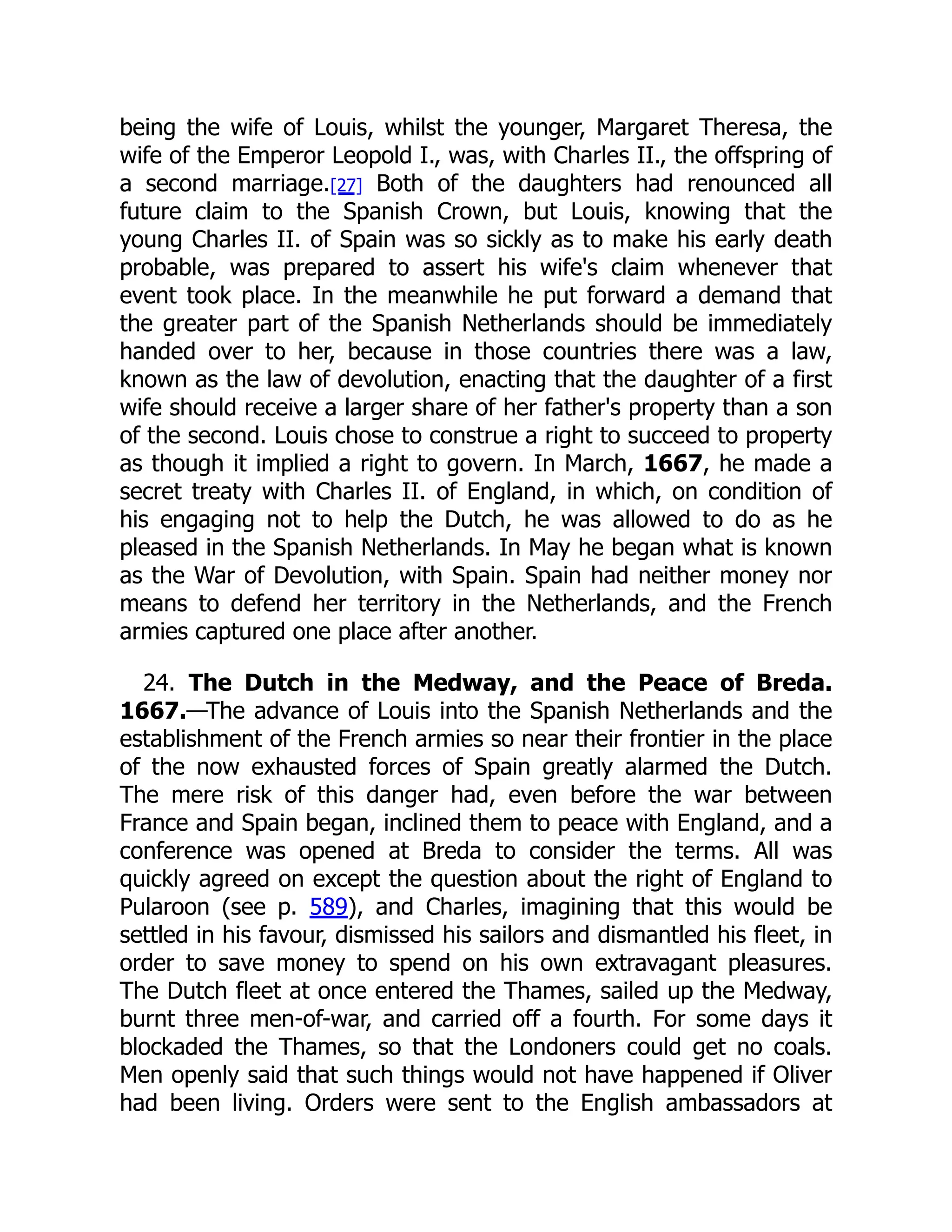 being the wife of Louis, whilst the younger, Margaret Theresa, the
wife of the Emperor Leopold I., was, with Charles II., the offspring of
a second marriage.[27] Both of the daughters had renounced all
future claim to the Spanish Crown, but Louis, knowing that the
young Charles II. of Spain was so sickly as to make his early death
probable, was prepared to assert his wife's claim whenever that
event took place. In the meanwhile he put forward a demand that
the greater part of the Spanish Netherlands should be immediately
handed over to her, because in those countries there was a law,
known as the law of devolution, enacting that the daughter of a first
wife should receive a larger share of her father's property than a son
of the second. Louis chose to construe a right to succeed to property
as though it implied a right to govern. In March, 1667, he made a
secret treaty with Charles II. of England, in which, on condition of
his engaging not to help the Dutch, he was allowed to do as he
pleased in the Spanish Netherlands. In May he began what is known
as the War of Devolution, with Spain. Spain had neither money nor
means to defend her territory in the Netherlands, and the French
armies captured one place after another.
24. The Dutch in the Medway, and the Peace of Breda.
1667.—The advance of Louis into the Spanish Netherlands and the
establishment of the French armies so near their frontier in the place
of the now exhausted forces of Spain greatly alarmed the Dutch.
The mere risk of this danger had, even before the war between
France and Spain began, inclined them to peace with England, and a
conference was opened at Breda to consider the terms. All was
quickly agreed on except the question about the right of England to
Pularoon (see p. 589), and Charles, imagining that this would be
settled in his favour, dismissed his sailors and dismantled his fleet, in
order to save money to spend on his own extravagant pleasures.
The Dutch fleet at once entered the Thames, sailed up the Medway,
burnt three men-of-war, and carried off a fourth. For some days it
blockaded the Thames, so that the Londoners could get no coals.
Men openly said that such things would not have happened if Oliver
had been living. Orders were sent to the English ambassadors at
 