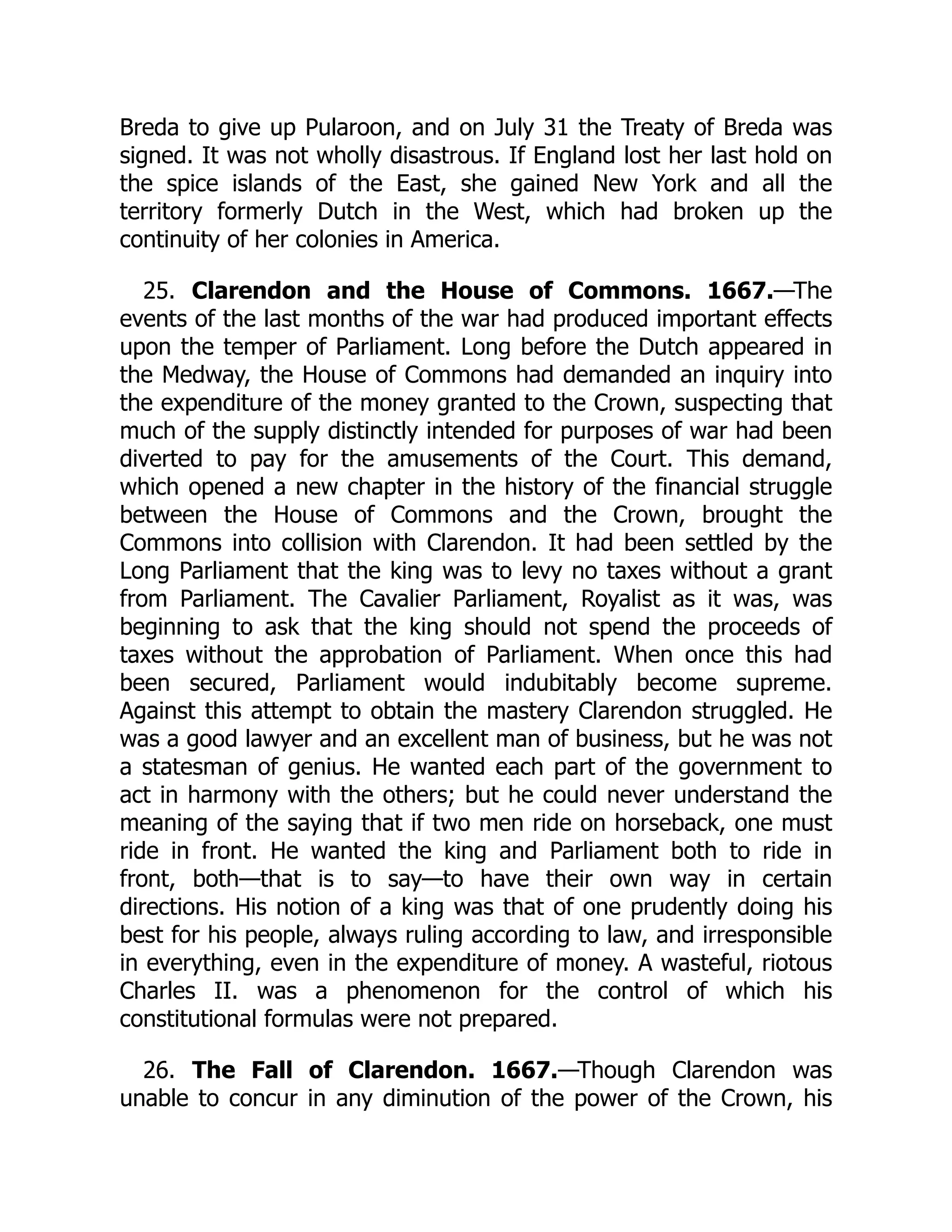 Breda to give up Pularoon, and on July 31 the Treaty of Breda was
signed. It was not wholly disastrous. If England lost her last hold on
the spice islands of the East, she gained New York and all the
territory formerly Dutch in the West, which had broken up the
continuity of her colonies in America.
25. Clarendon and the House of Commons. 1667.—The
events of the last months of the war had produced important effects
upon the temper of Parliament. Long before the Dutch appeared in
the Medway, the House of Commons had demanded an inquiry into
the expenditure of the money granted to the Crown, suspecting that
much of the supply distinctly intended for purposes of war had been
diverted to pay for the amusements of the Court. This demand,
which opened a new chapter in the history of the financial struggle
between the House of Commons and the Crown, brought the
Commons into collision with Clarendon. It had been settled by the
Long Parliament that the king was to levy no taxes without a grant
from Parliament. The Cavalier Parliament, Royalist as it was, was
beginning to ask that the king should not spend the proceeds of
taxes without the approbation of Parliament. When once this had
been secured, Parliament would indubitably become supreme.
Against this attempt to obtain the mastery Clarendon struggled. He
was a good lawyer and an excellent man of business, but he was not
a statesman of genius. He wanted each part of the government to
act in harmony with the others; but he could never understand the
meaning of the saying that if two men ride on horseback, one must
ride in front. He wanted the king and Parliament both to ride in
front, both—that is to say—to have their own way in certain
directions. His notion of a king was that of one prudently doing his
best for his people, always ruling according to law, and irresponsible
in everything, even in the expenditure of money. A wasteful, riotous
Charles II. was a phenomenon for the control of which his
constitutional formulas were not prepared.
26. The Fall of Clarendon. 1667.—Though Clarendon was
unable to concur in any diminution of the power of the Crown, his
 