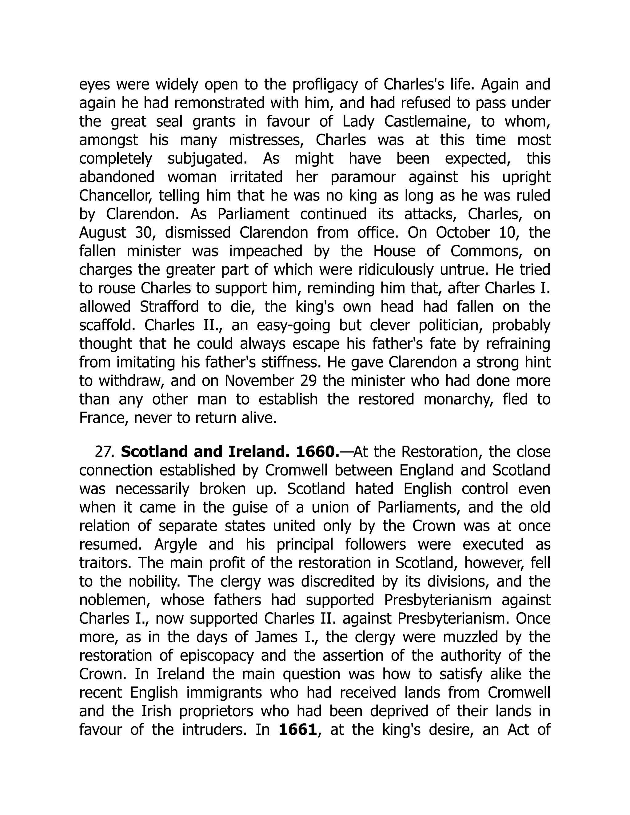 eyes were widely open to the profligacy of Charles's life. Again and
again he had remonstrated with him, and had refused to pass under
the great seal grants in favour of Lady Castlemaine, to whom,
amongst his many mistresses, Charles was at this time most
completely subjugated. As might have been expected, this
abandoned woman irritated her paramour against his upright
Chancellor, telling him that he was no king as long as he was ruled
by Clarendon. As Parliament continued its attacks, Charles, on
August 30, dismissed Clarendon from office. On October 10, the
fallen minister was impeached by the House of Commons, on
charges the greater part of which were ridiculously untrue. He tried
to rouse Charles to support him, reminding him that, after Charles I.
allowed Strafford to die, the king's own head had fallen on the
scaffold. Charles II., an easy-going but clever politician, probably
thought that he could always escape his father's fate by refraining
from imitating his father's stiffness. He gave Clarendon a strong hint
to withdraw, and on November 29 the minister who had done more
than any other man to establish the restored monarchy, fled to
France, never to return alive.
27. Scotland and Ireland. 1660.—At the Restoration, the close
connection established by Cromwell between England and Scotland
was necessarily broken up. Scotland hated English control even
when it came in the guise of a union of Parliaments, and the old
relation of separate states united only by the Crown was at once
resumed. Argyle and his principal followers were executed as
traitors. The main profit of the restoration in Scotland, however, fell
to the nobility. The clergy was discredited by its divisions, and the
noblemen, whose fathers had supported Presbyterianism against
Charles I., now supported Charles II. against Presbyterianism. Once
more, as in the days of James I., the clergy were muzzled by the
restoration of episcopacy and the assertion of the authority of the
Crown. In Ireland the main question was how to satisfy alike the
recent English immigrants who had received lands from Cromwell
and the Irish proprietors who had been deprived of their lands in
favour of the intruders. In 1661, at the king's desire, an Act of
 
