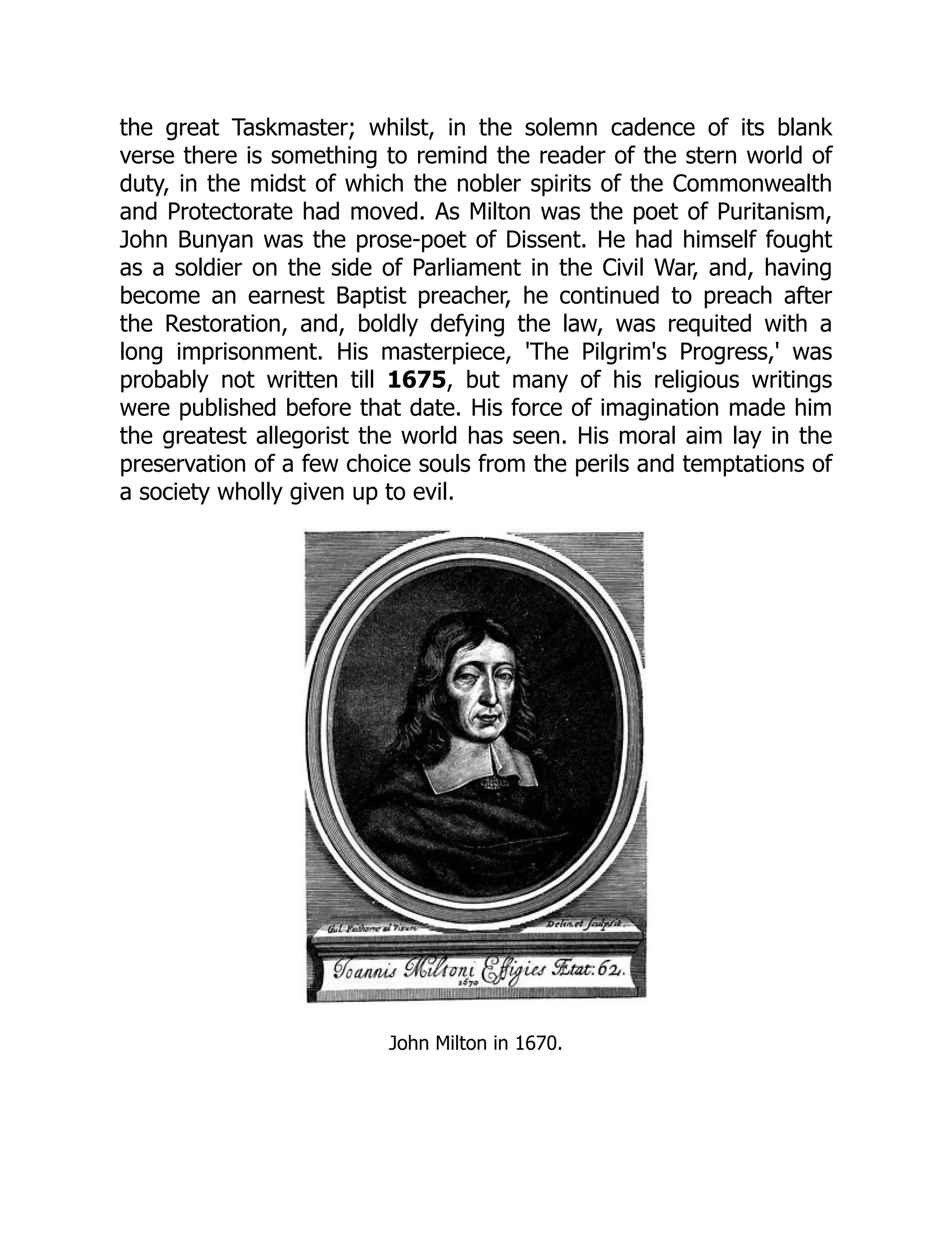 the great Taskmaster; whilst, in the solemn cadence of its blank
verse there is something to remind the reader of the stern world of
duty, in the midst of which the nobler spirits of the Commonwealth
and Protectorate had moved. As Milton was the poet of Puritanism,
John Bunyan was the prose-poet of Dissent. He had himself fought
as a soldier on the side of Parliament in the Civil War, and, having
become an earnest Baptist preacher, he continued to preach after
the Restoration, and, boldly defying the law, was requited with a
long imprisonment. His masterpiece, 'The Pilgrim's Progress,' was
probably not written till 1675, but many of his religious writings
were published before that date. His force of imagination made him
the greatest allegorist the world has seen. His moral aim lay in the
preservation of a few choice souls from the perils and temptations of
a society wholly given up to evil.
John Milton in 1670.
 
