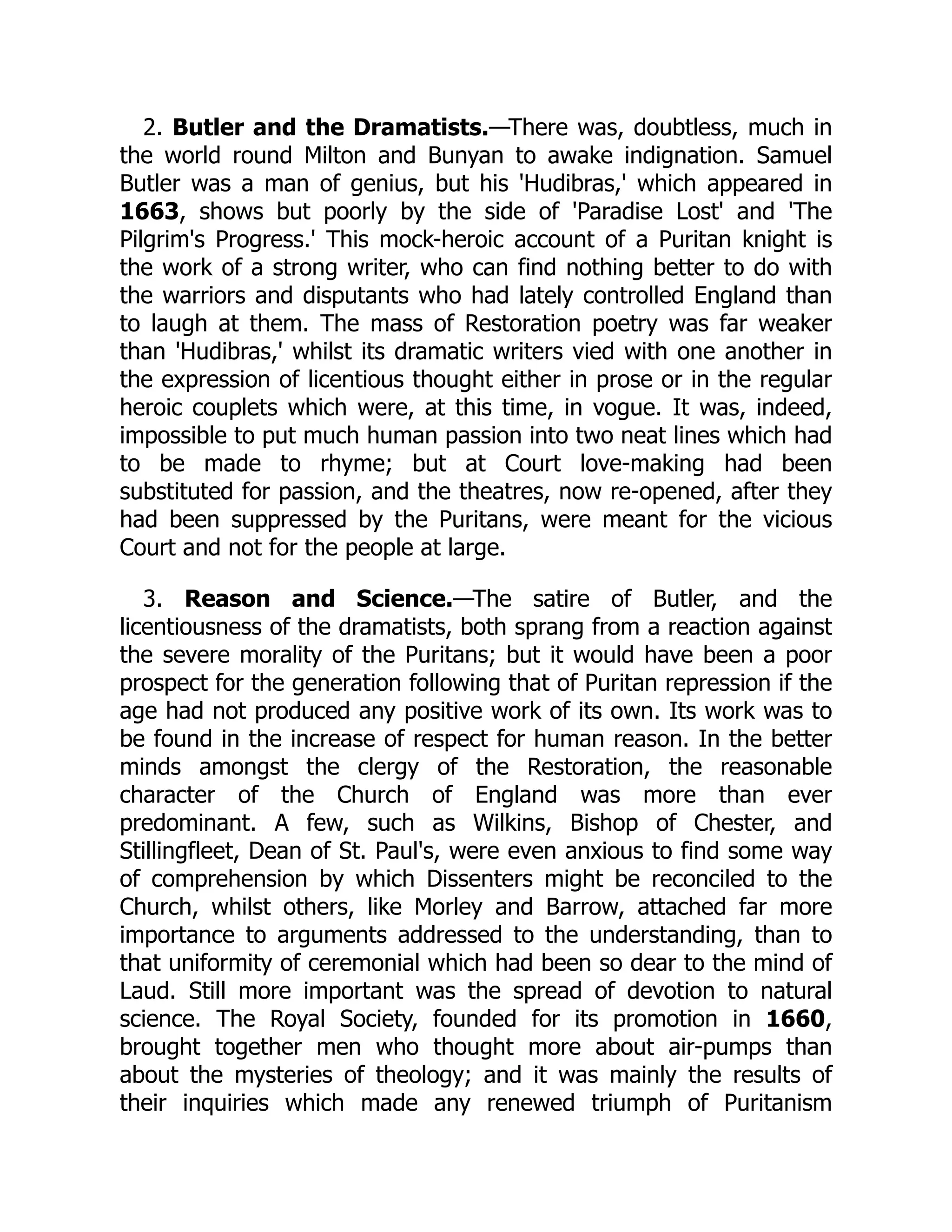 2. Butler and the Dramatists.—There was, doubtless, much in
the world round Milton and Bunyan to awake indignation. Samuel
Butler was a man of genius, but his 'Hudibras,' which appeared in
1663, shows but poorly by the side of 'Paradise Lost' and 'The
Pilgrim's Progress.' This mock-heroic account of a Puritan knight is
the work of a strong writer, who can find nothing better to do with
the warriors and disputants who had lately controlled England than
to laugh at them. The mass of Restoration poetry was far weaker
than 'Hudibras,' whilst its dramatic writers vied with one another in
the expression of licentious thought either in prose or in the regular
heroic couplets which were, at this time, in vogue. It was, indeed,
impossible to put much human passion into two neat lines which had
to be made to rhyme; but at Court love-making had been
substituted for passion, and the theatres, now re-opened, after they
had been suppressed by the Puritans, were meant for the vicious
Court and not for the people at large.
3. Reason and Science.—The satire of Butler, and the
licentiousness of the dramatists, both sprang from a reaction against
the severe morality of the Puritans; but it would have been a poor
prospect for the generation following that of Puritan repression if the
age had not produced any positive work of its own. Its work was to
be found in the increase of respect for human reason. In the better
minds amongst the clergy of the Restoration, the reasonable
character of the Church of England was more than ever
predominant. A few, such as Wilkins, Bishop of Chester, and
Stillingfleet, Dean of St. Paul's, were even anxious to find some way
of comprehension by which Dissenters might be reconciled to the
Church, whilst others, like Morley and Barrow, attached far more
importance to arguments addressed to the understanding, than to
that uniformity of ceremonial which had been so dear to the mind of
Laud. Still more important was the spread of devotion to natural
science. The Royal Society, founded for its promotion in 1660,
brought together men who thought more about air-pumps than
about the mysteries of theology; and it was mainly the results of
their inquiries which made any renewed triumph of Puritanism
 