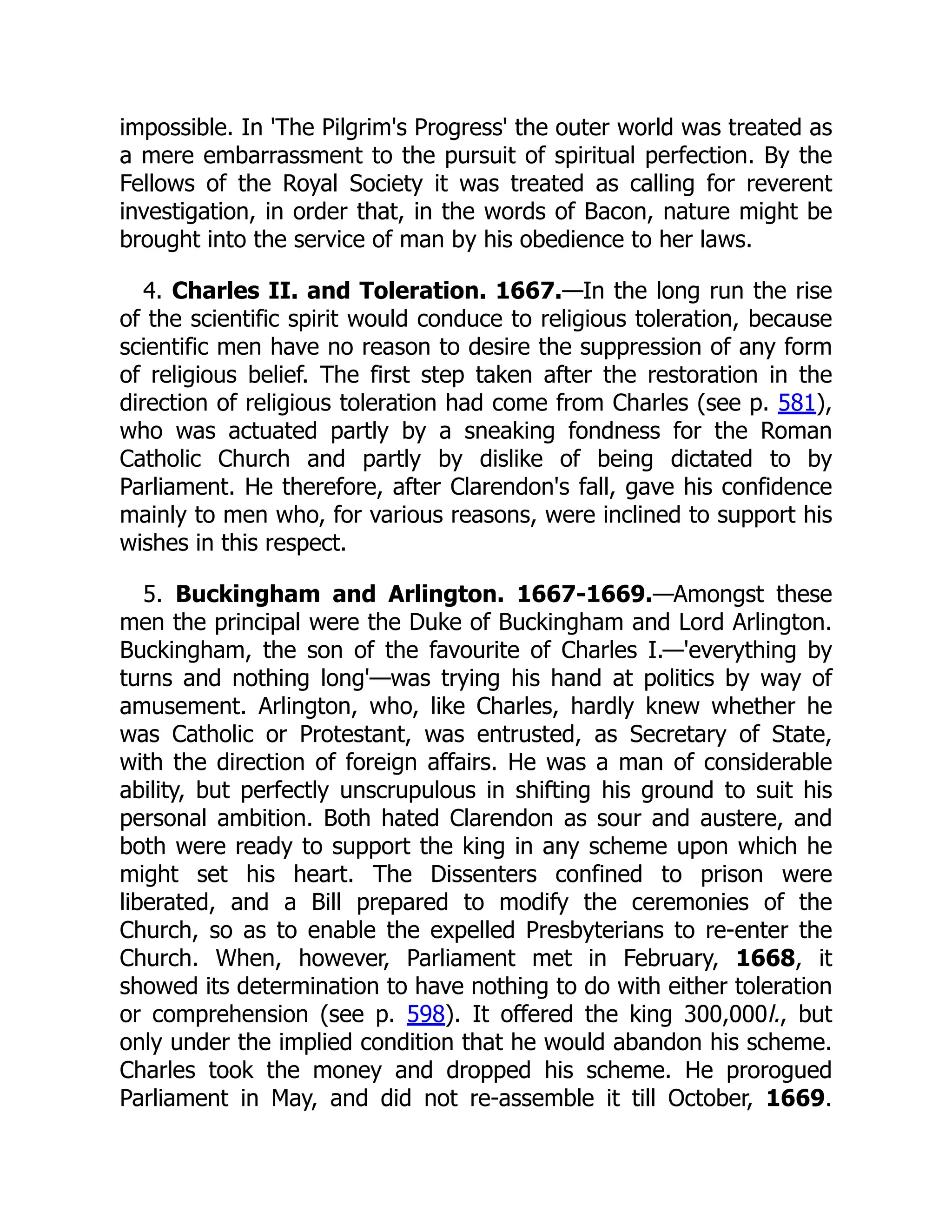 impossible. In 'The Pilgrim's Progress' the outer world was treated as
a mere embarrassment to the pursuit of spiritual perfection. By the
Fellows of the Royal Society it was treated as calling for reverent
investigation, in order that, in the words of Bacon, nature might be
brought into the service of man by his obedience to her laws.
4. Charles II. and Toleration. 1667.—In the long run the rise
of the scientific spirit would conduce to religious toleration, because
scientific men have no reason to desire the suppression of any form
of religious belief. The first step taken after the restoration in the
direction of religious toleration had come from Charles (see p. 581),
who was actuated partly by a sneaking fondness for the Roman
Catholic Church and partly by dislike of being dictated to by
Parliament. He therefore, after Clarendon's fall, gave his confidence
mainly to men who, for various reasons, were inclined to support his
wishes in this respect.
5. Buckingham and Arlington. 1667-1669.—Amongst these
men the principal were the Duke of Buckingham and Lord Arlington.
Buckingham, the son of the favourite of Charles I.—'everything by
turns and nothing long'—was trying his hand at politics by way of
amusement. Arlington, who, like Charles, hardly knew whether he
was Catholic or Protestant, was entrusted, as Secretary of State,
with the direction of foreign affairs. He was a man of considerable
ability, but perfectly unscrupulous in shifting his ground to suit his
personal ambition. Both hated Clarendon as sour and austere, and
both were ready to support the king in any scheme upon which he
might set his heart. The Dissenters confined to prison were
liberated, and a Bill prepared to modify the ceremonies of the
Church, so as to enable the expelled Presbyterians to re-enter the
Church. When, however, Parliament met in February, 1668, it
showed its determination to have nothing to do with either toleration
or comprehension (see p. 598). It offered the king 300,000l., but
only under the implied condition that he would abandon his scheme.
Charles took the money and dropped his scheme. He prorogued
Parliament in May, and did not re-assemble it till October, 1669.
 