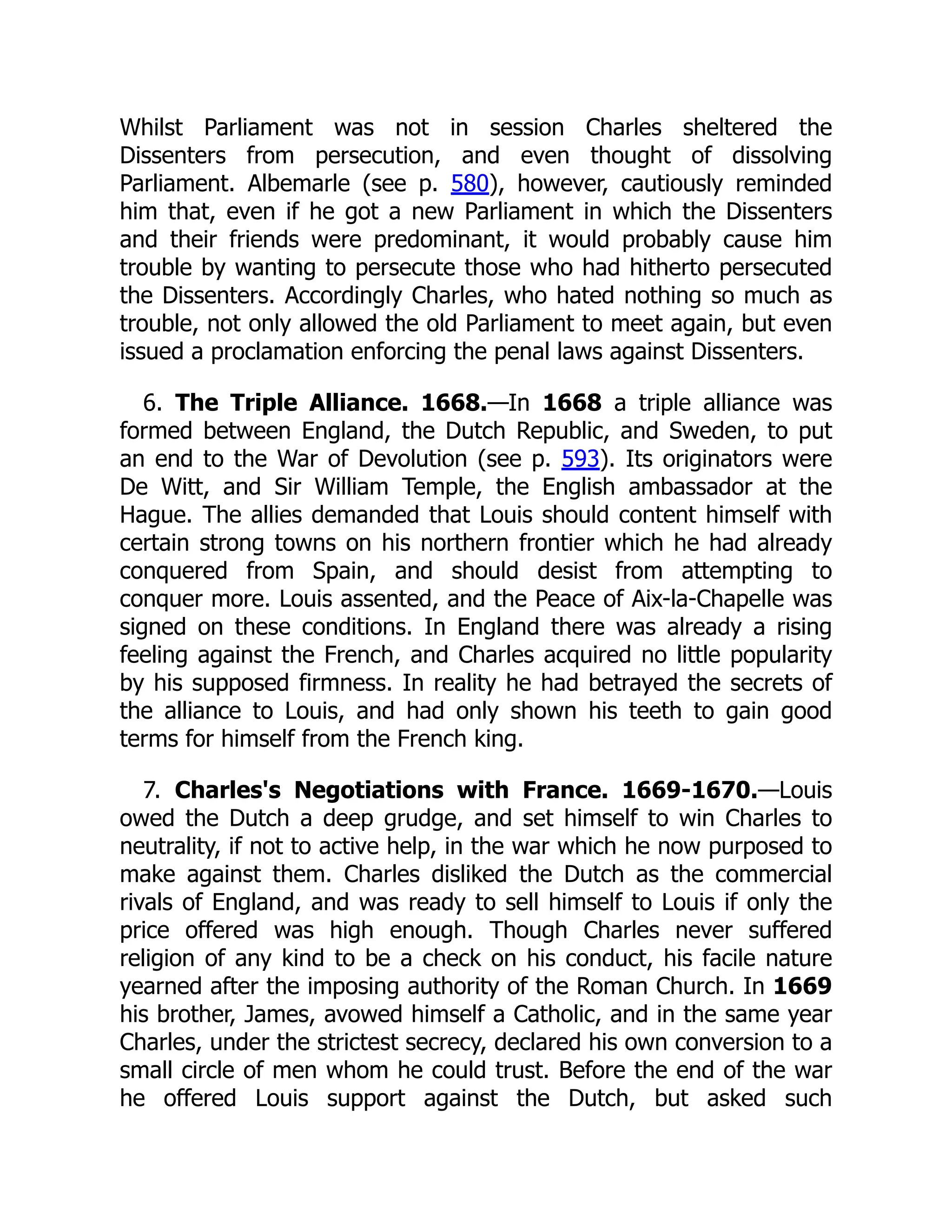 Whilst Parliament was not in session Charles sheltered the
Dissenters from persecution, and even thought of dissolving
Parliament. Albemarle (see p. 580), however, cautiously reminded
him that, even if he got a new Parliament in which the Dissenters
and their friends were predominant, it would probably cause him
trouble by wanting to persecute those who had hitherto persecuted
the Dissenters. Accordingly Charles, who hated nothing so much as
trouble, not only allowed the old Parliament to meet again, but even
issued a proclamation enforcing the penal laws against Dissenters.
6. The Triple Alliance. 1668.—In 1668 a triple alliance was
formed between England, the Dutch Republic, and Sweden, to put
an end to the War of Devolution (see p. 593). Its originators were
De Witt, and Sir William Temple, the English ambassador at the
Hague. The allies demanded that Louis should content himself with
certain strong towns on his northern frontier which he had already
conquered from Spain, and should desist from attempting to
conquer more. Louis assented, and the Peace of Aix-la-Chapelle was
signed on these conditions. In England there was already a rising
feeling against the French, and Charles acquired no little popularity
by his supposed firmness. In reality he had betrayed the secrets of
the alliance to Louis, and had only shown his teeth to gain good
terms for himself from the French king.
7. Charles's Negotiations with France. 1669-1670.—Louis
owed the Dutch a deep grudge, and set himself to win Charles to
neutrality, if not to active help, in the war which he now purposed to
make against them. Charles disliked the Dutch as the commercial
rivals of England, and was ready to sell himself to Louis if only the
price offered was high enough. Though Charles never suffered
religion of any kind to be a check on his conduct, his facile nature
yearned after the imposing authority of the Roman Church. In 1669
his brother, James, avowed himself a Catholic, and in the same year
Charles, under the strictest secrecy, declared his own conversion to a
small circle of men whom he could trust. Before the end of the war
he offered Louis support against the Dutch, but asked such
 