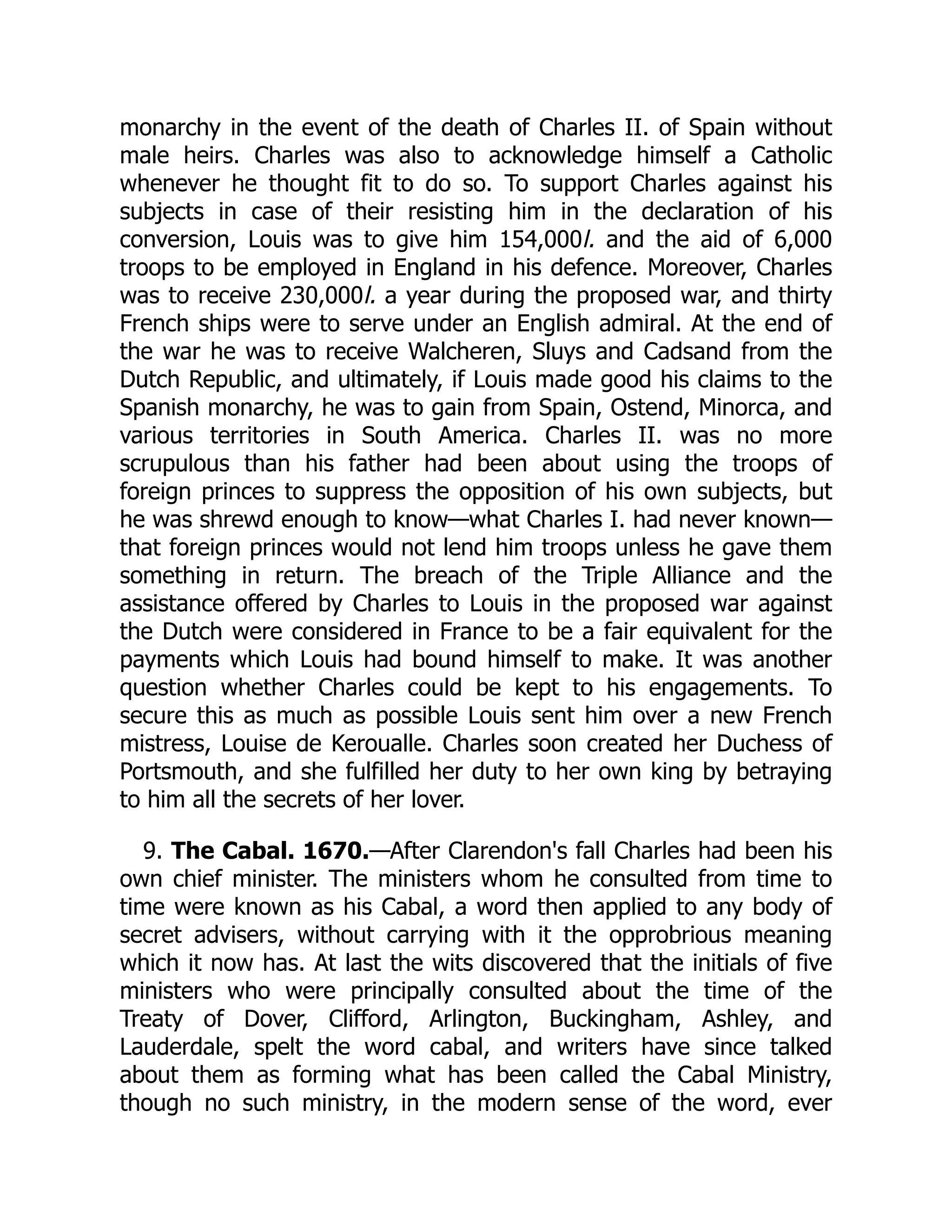 monarchy in the event of the death of Charles II. of Spain without
male heirs. Charles was also to acknowledge himself a Catholic
whenever he thought fit to do so. To support Charles against his
subjects in case of their resisting him in the declaration of his
conversion, Louis was to give him 154,000l. and the aid of 6,000
troops to be employed in England in his defence. Moreover, Charles
was to receive 230,000l. a year during the proposed war, and thirty
French ships were to serve under an English admiral. At the end of
the war he was to receive Walcheren, Sluys and Cadsand from the
Dutch Republic, and ultimately, if Louis made good his claims to the
Spanish monarchy, he was to gain from Spain, Ostend, Minorca, and
various territories in South America. Charles II. was no more
scrupulous than his father had been about using the troops of
foreign princes to suppress the opposition of his own subjects, but
he was shrewd enough to know—what Charles I. had never known—
that foreign princes would not lend him troops unless he gave them
something in return. The breach of the Triple Alliance and the
assistance offered by Charles to Louis in the proposed war against
the Dutch were considered in France to be a fair equivalent for the
payments which Louis had bound himself to make. It was another
question whether Charles could be kept to his engagements. To
secure this as much as possible Louis sent him over a new French
mistress, Louise de Keroualle. Charles soon created her Duchess of
Portsmouth, and she fulfilled her duty to her own king by betraying
to him all the secrets of her lover.
9. The Cabal. 1670.—After Clarendon's fall Charles had been his
own chief minister. The ministers whom he consulted from time to
time were known as his Cabal, a word then applied to any body of
secret advisers, without carrying with it the opprobrious meaning
which it now has. At last the wits discovered that the initials of five
ministers who were principally consulted about the time of the
Treaty of Dover, Clifford, Arlington, Buckingham, Ashley, and
Lauderdale, spelt the word cabal, and writers have since talked
about them as forming what has been called the Cabal Ministry,
though no such ministry, in the modern sense of the word, ever
 