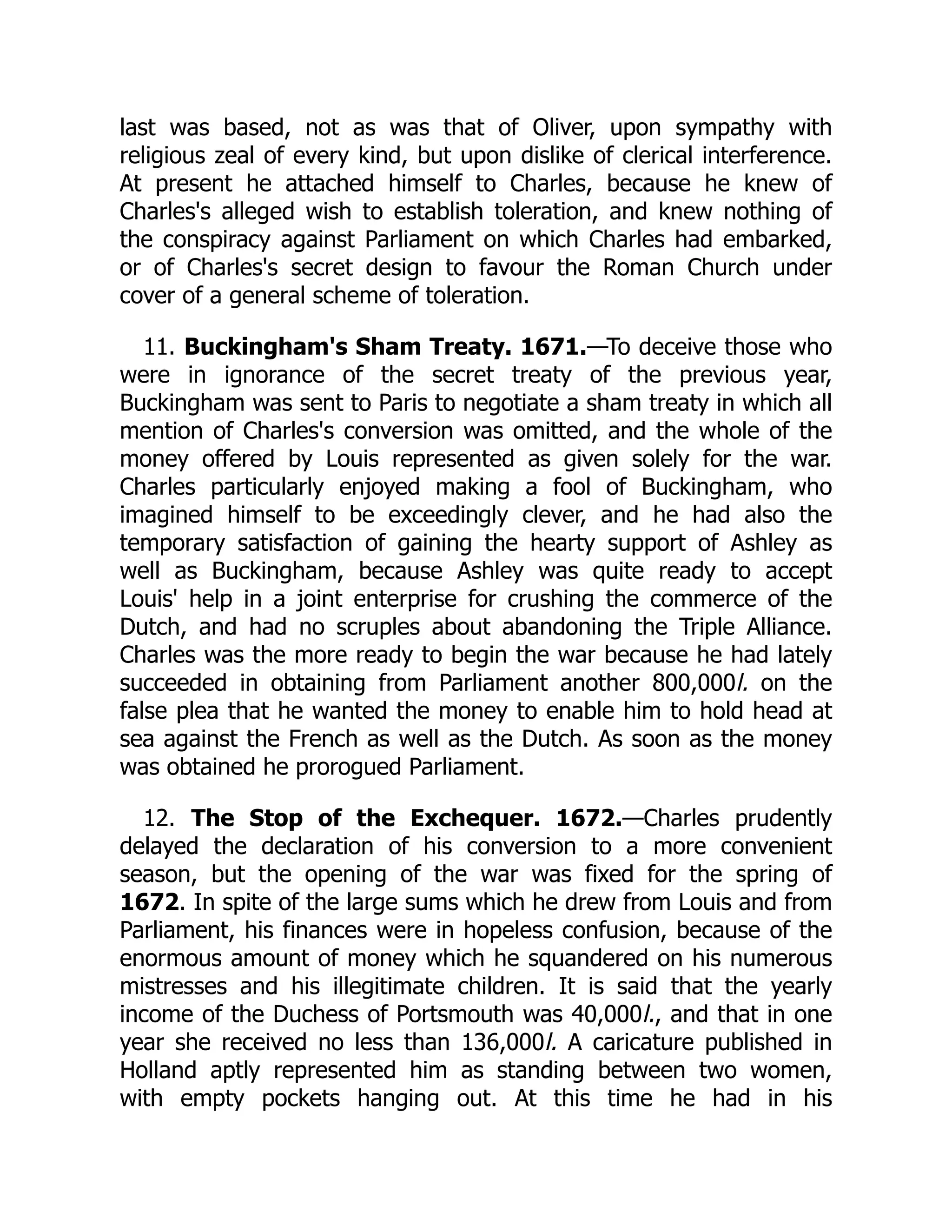 last was based, not as was that of Oliver, upon sympathy with
religious zeal of every kind, but upon dislike of clerical interference.
At present he attached himself to Charles, because he knew of
Charles's alleged wish to establish toleration, and knew nothing of
the conspiracy against Parliament on which Charles had embarked,
or of Charles's secret design to favour the Roman Church under
cover of a general scheme of toleration.
11. Buckingham's Sham Treaty. 1671.—To deceive those who
were in ignorance of the secret treaty of the previous year,
Buckingham was sent to Paris to negotiate a sham treaty in which all
mention of Charles's conversion was omitted, and the whole of the
money offered by Louis represented as given solely for the war.
Charles particularly enjoyed making a fool of Buckingham, who
imagined himself to be exceedingly clever, and he had also the
temporary satisfaction of gaining the hearty support of Ashley as
well as Buckingham, because Ashley was quite ready to accept
Louis' help in a joint enterprise for crushing the commerce of the
Dutch, and had no scruples about abandoning the Triple Alliance.
Charles was the more ready to begin the war because he had lately
succeeded in obtaining from Parliament another 800,000l. on the
false plea that he wanted the money to enable him to hold head at
sea against the French as well as the Dutch. As soon as the money
was obtained he prorogued Parliament.
12. The Stop of the Exchequer. 1672.—Charles prudently
delayed the declaration of his conversion to a more convenient
season, but the opening of the war was fixed for the spring of
1672. In spite of the large sums which he drew from Louis and from
Parliament, his finances were in hopeless confusion, because of the
enormous amount of money which he squandered on his numerous
mistresses and his illegitimate children. It is said that the yearly
income of the Duchess of Portsmouth was 40,000l., and that in one
year she received no less than 136,000l. A caricature published in
Holland aptly represented him as standing between two women,
with empty pockets hanging out. At this time he had in his
 