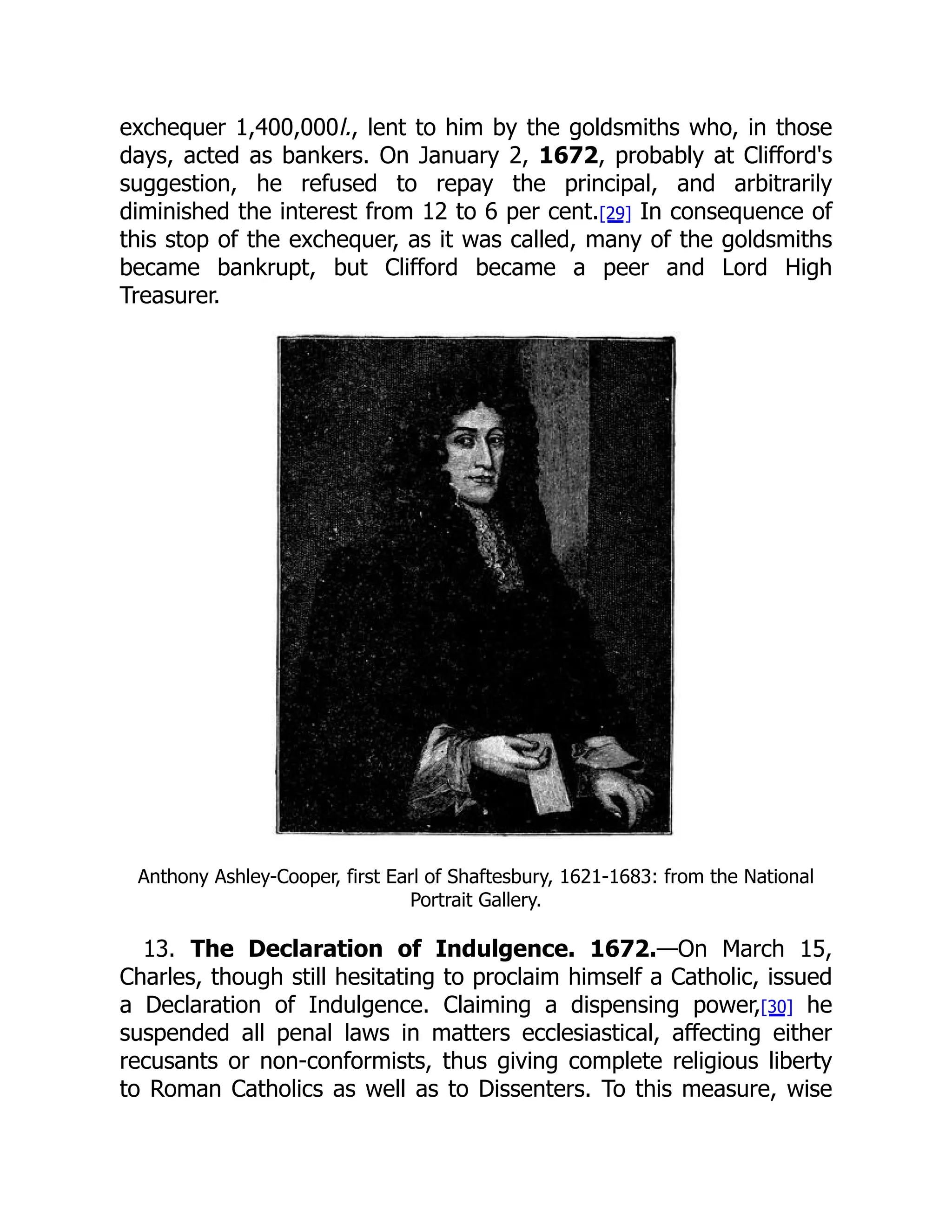 exchequer 1,400,000l., lent to him by the goldsmiths who, in those
days, acted as bankers. On January 2, 1672, probably at Clifford's
suggestion, he refused to repay the principal, and arbitrarily
diminished the interest from 12 to 6 per cent.[29] In consequence of
this stop of the exchequer, as it was called, many of the goldsmiths
became bankrupt, but Clifford became a peer and Lord High
Treasurer.
Anthony Ashley-Cooper, first Earl of Shaftesbury, 1621-1683: from the National
Portrait Gallery.
13. The Declaration of Indulgence. 1672.—On March 15,
Charles, though still hesitating to proclaim himself a Catholic, issued
a Declaration of Indulgence. Claiming a dispensing power,[30] he
suspended all penal laws in matters ecclesiastical, affecting either
recusants or non-conformists, thus giving complete religious liberty
to Roman Catholics as well as to Dissenters. To this measure, wise
 