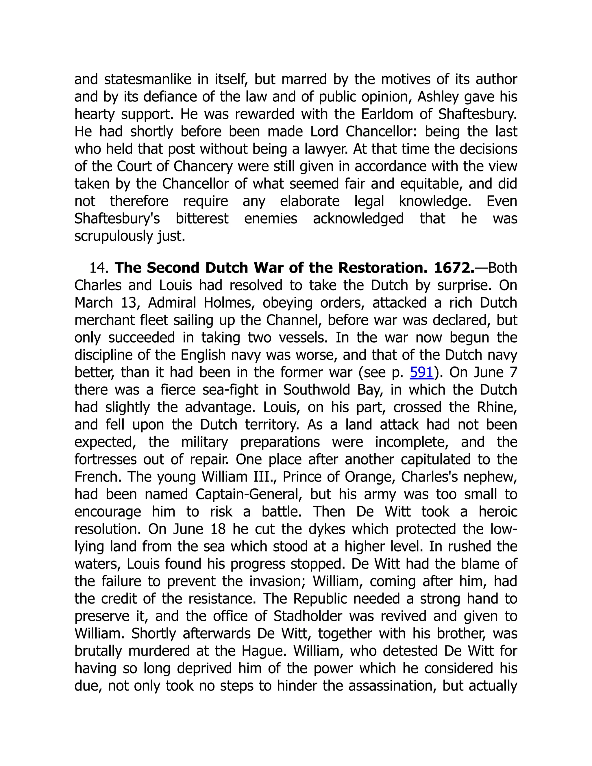 and statesmanlike in itself, but marred by the motives of its author
and by its defiance of the law and of public opinion, Ashley gave his
hearty support. He was rewarded with the Earldom of Shaftesbury.
He had shortly before been made Lord Chancellor: being the last
who held that post without being a lawyer. At that time the decisions
of the Court of Chancery were still given in accordance with the view
taken by the Chancellor of what seemed fair and equitable, and did
not therefore require any elaborate legal knowledge. Even
Shaftesbury's bitterest enemies acknowledged that he was
scrupulously just.
14. The Second Dutch War of the Restoration. 1672.—Both
Charles and Louis had resolved to take the Dutch by surprise. On
March 13, Admiral Holmes, obeying orders, attacked a rich Dutch
merchant fleet sailing up the Channel, before war was declared, but
only succeeded in taking two vessels. In the war now begun the
discipline of the English navy was worse, and that of the Dutch navy
better, than it had been in the former war (see p. 591). On June 7
there was a fierce sea-fight in Southwold Bay, in which the Dutch
had slightly the advantage. Louis, on his part, crossed the Rhine,
and fell upon the Dutch territory. As a land attack had not been
expected, the military preparations were incomplete, and the
fortresses out of repair. One place after another capitulated to the
French. The young William III., Prince of Orange, Charles's nephew,
had been named Captain-General, but his army was too small to
encourage him to risk a battle. Then De Witt took a heroic
resolution. On June 18 he cut the dykes which protected the low-
lying land from the sea which stood at a higher level. In rushed the
waters, Louis found his progress stopped. De Witt had the blame of
the failure to prevent the invasion; William, coming after him, had
the credit of the resistance. The Republic needed a strong hand to
preserve it, and the office of Stadholder was revived and given to
William. Shortly afterwards De Witt, together with his brother, was
brutally murdered at the Hague. William, who detested De Witt for
having so long deprived him of the power which he considered his
due, not only took no steps to hinder the assassination, but actually
 