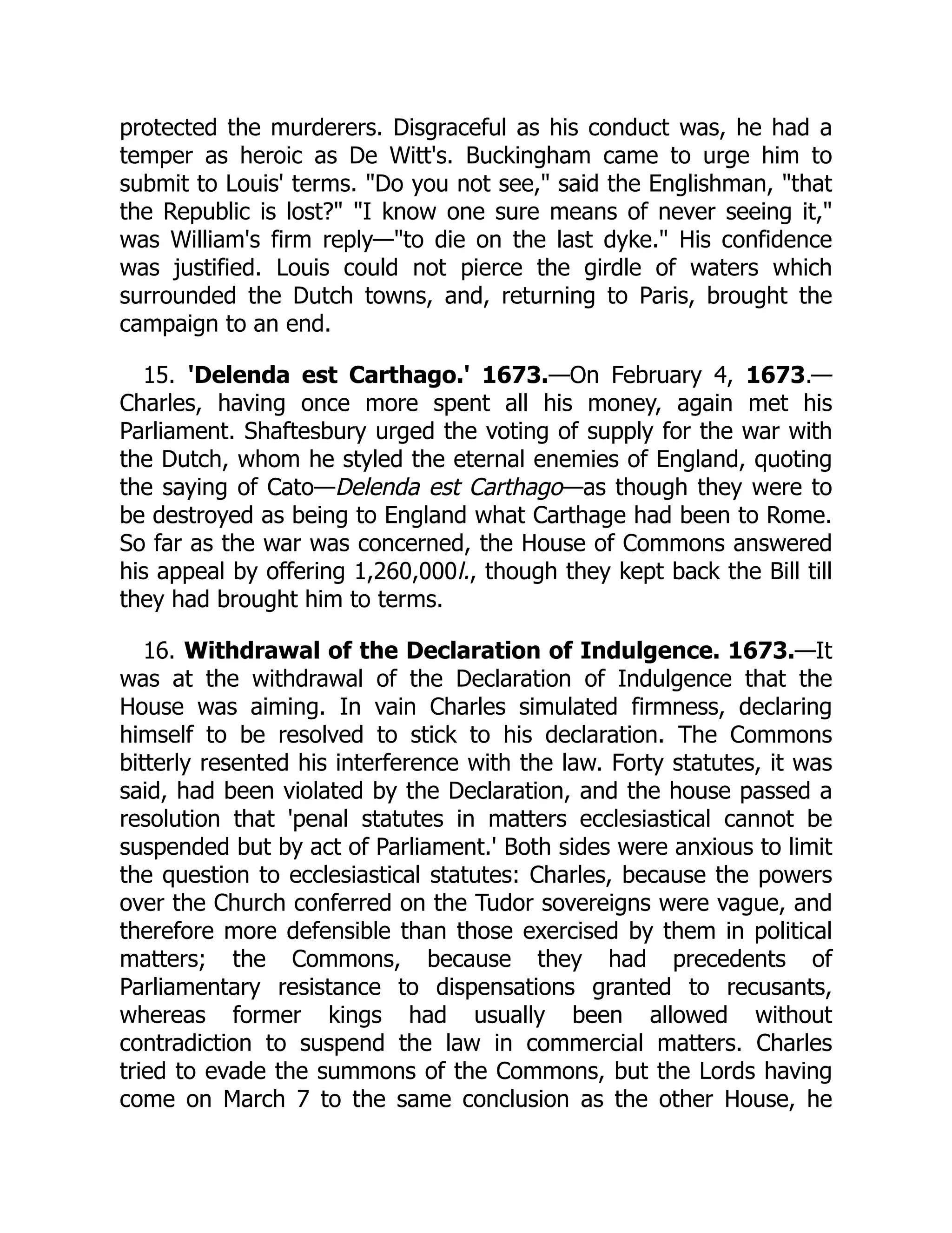 protected the murderers. Disgraceful as his conduct was, he had a
temper as heroic as De Witt's. Buckingham came to urge him to
submit to Louis' terms. "Do you not see," said the Englishman, "that
the Republic is lost?" "I know one sure means of never seeing it,"
was William's firm reply—"to die on the last dyke." His confidence
was justified. Louis could not pierce the girdle of waters which
surrounded the Dutch towns, and, returning to Paris, brought the
campaign to an end.
15. 'Delenda est Carthago.' 1673.—On February 4, 1673.—
Charles, having once more spent all his money, again met his
Parliament. Shaftesbury urged the voting of supply for the war with
the Dutch, whom he styled the eternal enemies of England, quoting
the saying of Cato—Delenda est Carthago—as though they were to
be destroyed as being to England what Carthage had been to Rome.
So far as the war was concerned, the House of Commons answered
his appeal by offering 1,260,000l., though they kept back the Bill till
they had brought him to terms.
16. Withdrawal of the Declaration of Indulgence. 1673.—It
was at the withdrawal of the Declaration of Indulgence that the
House was aiming. In vain Charles simulated firmness, declaring
himself to be resolved to stick to his declaration. The Commons
bitterly resented his interference with the law. Forty statutes, it was
said, had been violated by the Declaration, and the house passed a
resolution that 'penal statutes in matters ecclesiastical cannot be
suspended but by act of Parliament.' Both sides were anxious to limit
the question to ecclesiastical statutes: Charles, because the powers
over the Church conferred on the Tudor sovereigns were vague, and
therefore more defensible than those exercised by them in political
matters; the Commons, because they had precedents of
Parliamentary resistance to dispensations granted to recusants,
whereas former kings had usually been allowed without
contradiction to suspend the law in commercial matters. Charles
tried to evade the summons of the Commons, but the Lords having
come on March 7 to the same conclusion as the other House, he
 