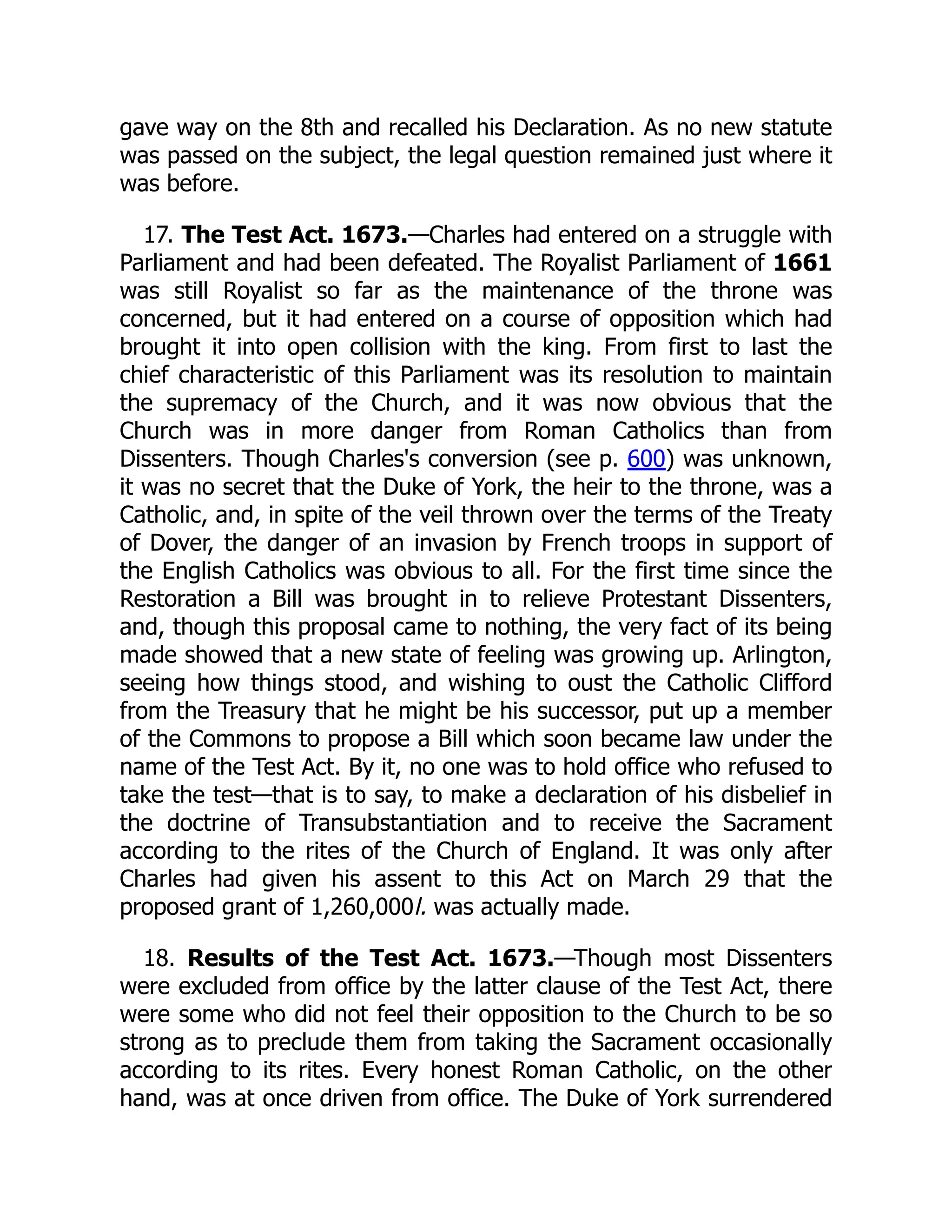 gave way on the 8th and recalled his Declaration. As no new statute
was passed on the subject, the legal question remained just where it
was before.
17. The Test Act. 1673.—Charles had entered on a struggle with
Parliament and had been defeated. The Royalist Parliament of 1661
was still Royalist so far as the maintenance of the throne was
concerned, but it had entered on a course of opposition which had
brought it into open collision with the king. From first to last the
chief characteristic of this Parliament was its resolution to maintain
the supremacy of the Church, and it was now obvious that the
Church was in more danger from Roman Catholics than from
Dissenters. Though Charles's conversion (see p. 600) was unknown,
it was no secret that the Duke of York, the heir to the throne, was a
Catholic, and, in spite of the veil thrown over the terms of the Treaty
of Dover, the danger of an invasion by French troops in support of
the English Catholics was obvious to all. For the first time since the
Restoration a Bill was brought in to relieve Protestant Dissenters,
and, though this proposal came to nothing, the very fact of its being
made showed that a new state of feeling was growing up. Arlington,
seeing how things stood, and wishing to oust the Catholic Clifford
from the Treasury that he might be his successor, put up a member
of the Commons to propose a Bill which soon became law under the
name of the Test Act. By it, no one was to hold office who refused to
take the test—that is to say, to make a declaration of his disbelief in
the doctrine of Transubstantiation and to receive the Sacrament
according to the rites of the Church of England. It was only after
Charles had given his assent to this Act on March 29 that the
proposed grant of 1,260,000l. was actually made.
18. Results of the Test Act. 1673.—Though most Dissenters
were excluded from office by the latter clause of the Test Act, there
were some who did not feel their opposition to the Church to be so
strong as to preclude them from taking the Sacrament occasionally
according to its rites. Every honest Roman Catholic, on the other
hand, was at once driven from office. The Duke of York surrendered
 