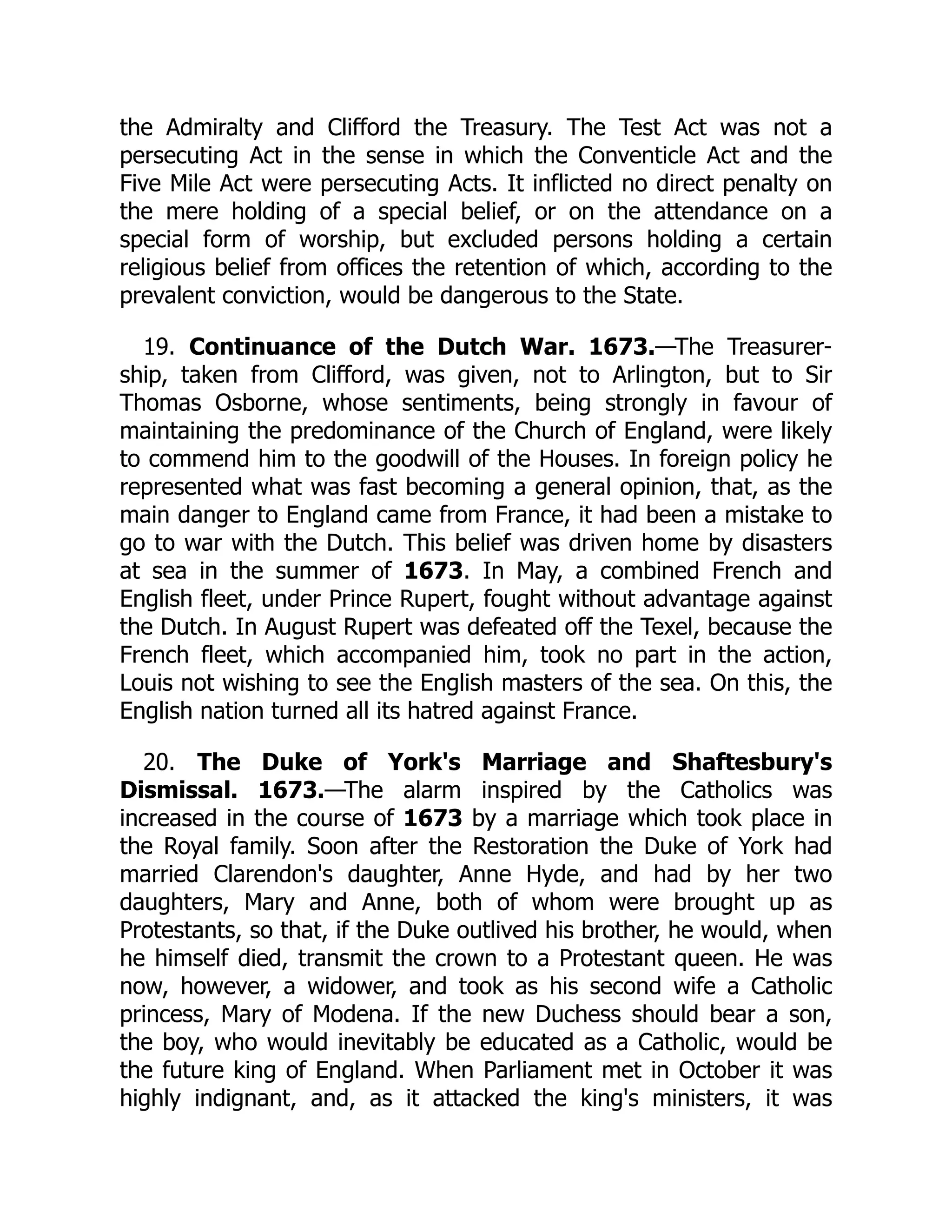 the Admiralty and Clifford the Treasury. The Test Act was not a
persecuting Act in the sense in which the Conventicle Act and the
Five Mile Act were persecuting Acts. It inflicted no direct penalty on
the mere holding of a special belief, or on the attendance on a
special form of worship, but excluded persons holding a certain
religious belief from offices the retention of which, according to the
prevalent conviction, would be dangerous to the State.
19. Continuance of the Dutch War. 1673.—The Treasurer-
ship, taken from Clifford, was given, not to Arlington, but to Sir
Thomas Osborne, whose sentiments, being strongly in favour of
maintaining the predominance of the Church of England, were likely
to commend him to the goodwill of the Houses. In foreign policy he
represented what was fast becoming a general opinion, that, as the
main danger to England came from France, it had been a mistake to
go to war with the Dutch. This belief was driven home by disasters
at sea in the summer of 1673. In May, a combined French and
English fleet, under Prince Rupert, fought without advantage against
the Dutch. In August Rupert was defeated off the Texel, because the
French fleet, which accompanied him, took no part in the action,
Louis not wishing to see the English masters of the sea. On this, the
English nation turned all its hatred against France.
20. The Duke of York's Marriage and Shaftesbury's
Dismissal. 1673.—The alarm inspired by the Catholics was
increased in the course of 1673 by a marriage which took place in
the Royal family. Soon after the Restoration the Duke of York had
married Clarendon's daughter, Anne Hyde, and had by her two
daughters, Mary and Anne, both of whom were brought up as
Protestants, so that, if the Duke outlived his brother, he would, when
he himself died, transmit the crown to a Protestant queen. He was
now, however, a widower, and took as his second wife a Catholic
princess, Mary of Modena. If the new Duchess should bear a son,
the boy, who would inevitably be educated as a Catholic, would be
the future king of England. When Parliament met in October it was
highly indignant, and, as it attacked the king's ministers, it was
 