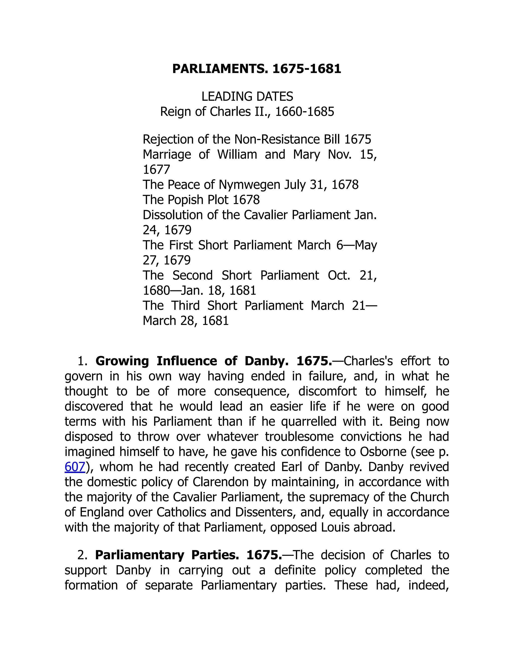 PARLIAMENTS. 1675-1681
LEADING DATES
Reign of Charles II., 1660-1685
Rejection of the Non-Resistance Bill 1675
Marriage of William and Mary Nov. 15,
1677
The Peace of Nymwegen July 31, 1678
The Popish Plot 1678
Dissolution of the Cavalier Parliament Jan.
24, 1679
The First Short Parliament March 6—May
27, 1679
The Second Short Parliament Oct. 21,
1680—Jan. 18, 1681
The Third Short Parliament March 21—
March 28, 1681
1. Growing Influence of Danby. 1675.—Charles's effort to
govern in his own way having ended in failure, and, in what he
thought to be of more consequence, discomfort to himself, he
discovered that he would lead an easier life if he were on good
terms with his Parliament than if he quarrelled with it. Being now
disposed to throw over whatever troublesome convictions he had
imagined himself to have, he gave his confidence to Osborne (see p.
607), whom he had recently created Earl of Danby. Danby revived
the domestic policy of Clarendon by maintaining, in accordance with
the majority of the Cavalier Parliament, the supremacy of the Church
of England over Catholics and Dissenters, and, equally in accordance
with the majority of that Parliament, opposed Louis abroad.
2. Parliamentary Parties. 1675.—The decision of Charles to
support Danby in carrying out a definite policy completed the
formation of separate Parliamentary parties. These had, indeed,
 