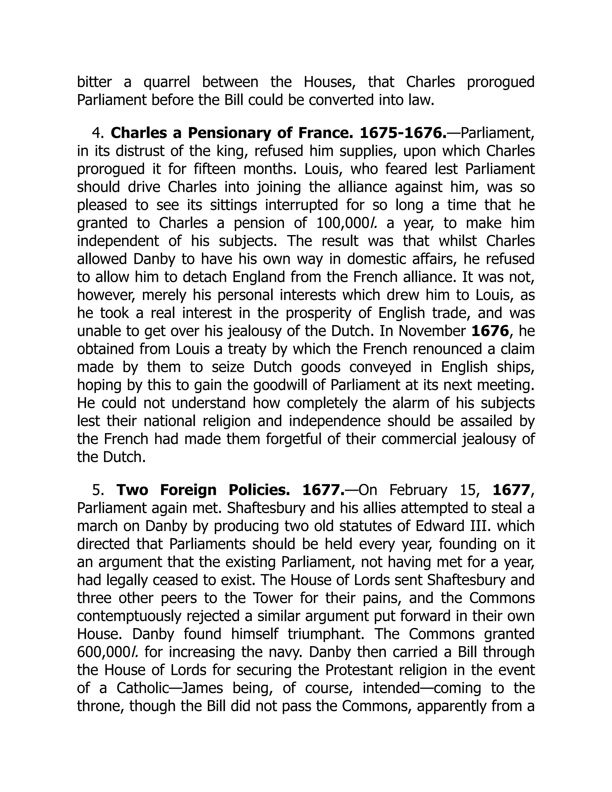 bitter a quarrel between the Houses, that Charles prorogued
Parliament before the Bill could be converted into law.
4. Charles a Pensionary of France. 1675-1676.—Parliament,
in its distrust of the king, refused him supplies, upon which Charles
prorogued it for fifteen months. Louis, who feared lest Parliament
should drive Charles into joining the alliance against him, was so
pleased to see its sittings interrupted for so long a time that he
granted to Charles a pension of 100,000l. a year, to make him
independent of his subjects. The result was that whilst Charles
allowed Danby to have his own way in domestic affairs, he refused
to allow him to detach England from the French alliance. It was not,
however, merely his personal interests which drew him to Louis, as
he took a real interest in the prosperity of English trade, and was
unable to get over his jealousy of the Dutch. In November 1676, he
obtained from Louis a treaty by which the French renounced a claim
made by them to seize Dutch goods conveyed in English ships,
hoping by this to gain the goodwill of Parliament at its next meeting.
He could not understand how completely the alarm of his subjects
lest their national religion and independence should be assailed by
the French had made them forgetful of their commercial jealousy of
the Dutch.
5. Two Foreign Policies. 1677.—On February 15, 1677,
Parliament again met. Shaftesbury and his allies attempted to steal a
march on Danby by producing two old statutes of Edward III. which
directed that Parliaments should be held every year, founding on it
an argument that the existing Parliament, not having met for a year,
had legally ceased to exist. The House of Lords sent Shaftesbury and
three other peers to the Tower for their pains, and the Commons
contemptuously rejected a similar argument put forward in their own
House. Danby found himself triumphant. The Commons granted
600,000l. for increasing the navy. Danby then carried a Bill through
the House of Lords for securing the Protestant religion in the event
of a Catholic—James being, of course, intended—coming to the
throne, though the Bill did not pass the Commons, apparently from a
 