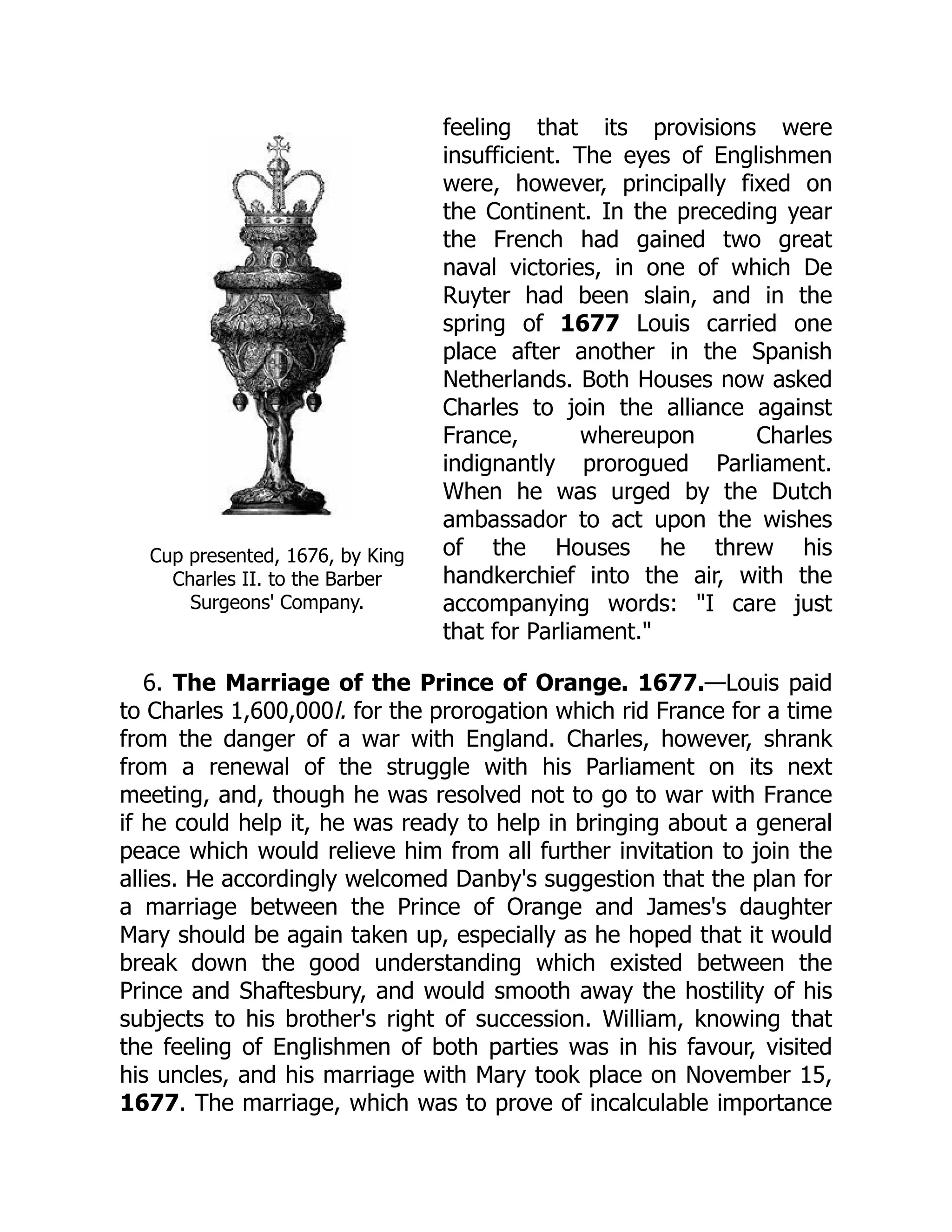 Cup presented, 1676, by King
Charles II. to the Barber
Surgeons' Company.
feeling that its provisions were
insufficient. The eyes of Englishmen
were, however, principally fixed on
the Continent. In the preceding year
the French had gained two great
naval victories, in one of which De
Ruyter had been slain, and in the
spring of 1677 Louis carried one
place after another in the Spanish
Netherlands. Both Houses now asked
Charles to join the alliance against
France, whereupon Charles
indignantly prorogued Parliament.
When he was urged by the Dutch
ambassador to act upon the wishes
of the Houses he threw his
handkerchief into the air, with the
accompanying words: "I care just
that for Parliament."
6. The Marriage of the Prince of Orange. 1677.—Louis paid
to Charles 1,600,000l. for the prorogation which rid France for a time
from the danger of a war with England. Charles, however, shrank
from a renewal of the struggle with his Parliament on its next
meeting, and, though he was resolved not to go to war with France
if he could help it, he was ready to help in bringing about a general
peace which would relieve him from all further invitation to join the
allies. He accordingly welcomed Danby's suggestion that the plan for
a marriage between the Prince of Orange and James's daughter
Mary should be again taken up, especially as he hoped that it would
break down the good understanding which existed between the
Prince and Shaftesbury, and would smooth away the hostility of his
subjects to his brother's right of succession. William, knowing that
the feeling of Englishmen of both parties was in his favour, visited
his uncles, and his marriage with Mary took place on November 15,
1677. The marriage, which was to prove of incalculable importance
 