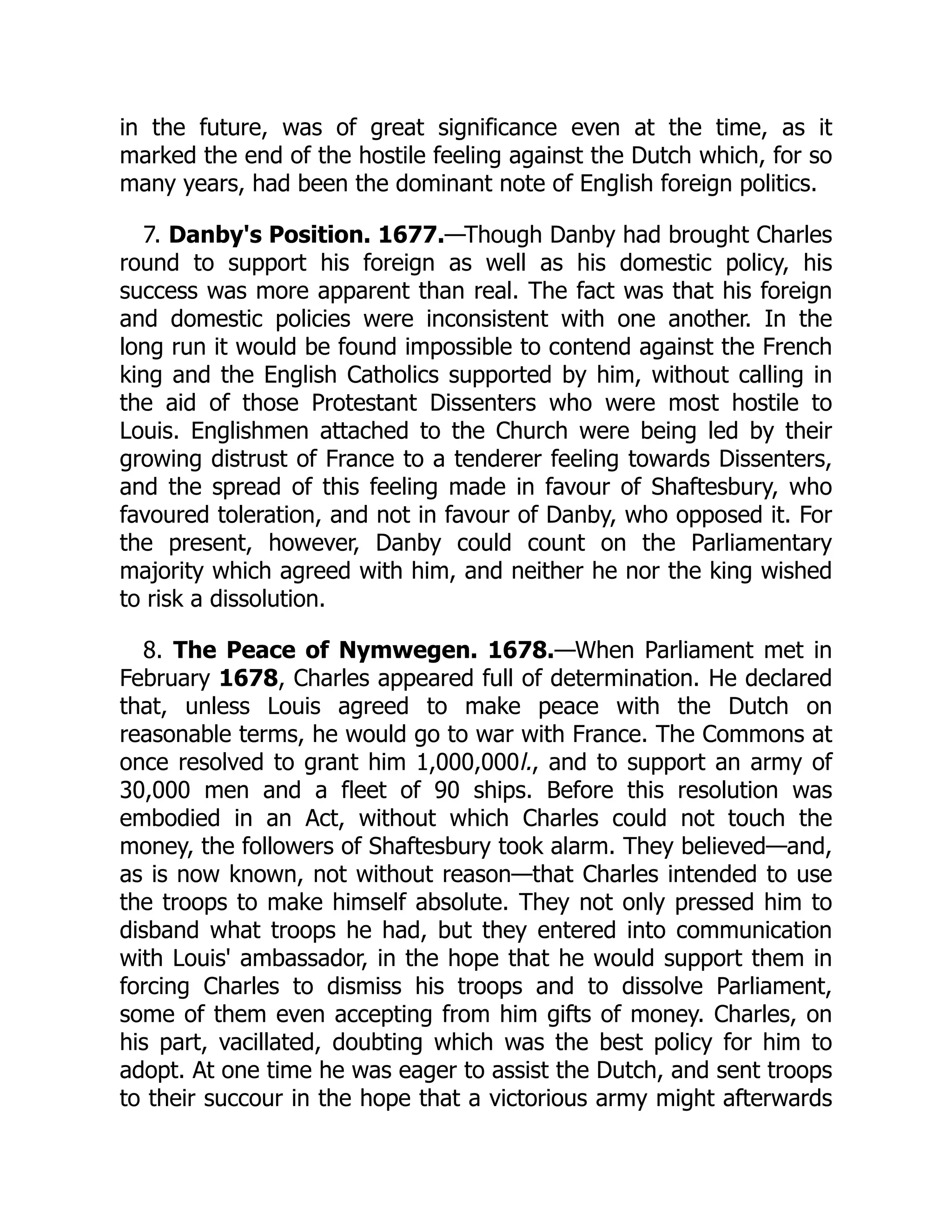 in the future, was of great significance even at the time, as it
marked the end of the hostile feeling against the Dutch which, for so
many years, had been the dominant note of English foreign politics.
7. Danby's Position. 1677.—Though Danby had brought Charles
round to support his foreign as well as his domestic policy, his
success was more apparent than real. The fact was that his foreign
and domestic policies were inconsistent with one another. In the
long run it would be found impossible to contend against the French
king and the English Catholics supported by him, without calling in
the aid of those Protestant Dissenters who were most hostile to
Louis. Englishmen attached to the Church were being led by their
growing distrust of France to a tenderer feeling towards Dissenters,
and the spread of this feeling made in favour of Shaftesbury, who
favoured toleration, and not in favour of Danby, who opposed it. For
the present, however, Danby could count on the Parliamentary
majority which agreed with him, and neither he nor the king wished
to risk a dissolution.
8. The Peace of Nymwegen. 1678.—When Parliament met in
February 1678, Charles appeared full of determination. He declared
that, unless Louis agreed to make peace with the Dutch on
reasonable terms, he would go to war with France. The Commons at
once resolved to grant him 1,000,000l., and to support an army of
30,000 men and a fleet of 90 ships. Before this resolution was
embodied in an Act, without which Charles could not touch the
money, the followers of Shaftesbury took alarm. They believed—and,
as is now known, not without reason—that Charles intended to use
the troops to make himself absolute. They not only pressed him to
disband what troops he had, but they entered into communication
with Louis' ambassador, in the hope that he would support them in
forcing Charles to dismiss his troops and to dissolve Parliament,
some of them even accepting from him gifts of money. Charles, on
his part, vacillated, doubting which was the best policy for him to
adopt. At one time he was eager to assist the Dutch, and sent troops
to their succour in the hope that a victorious army might afterwards
 