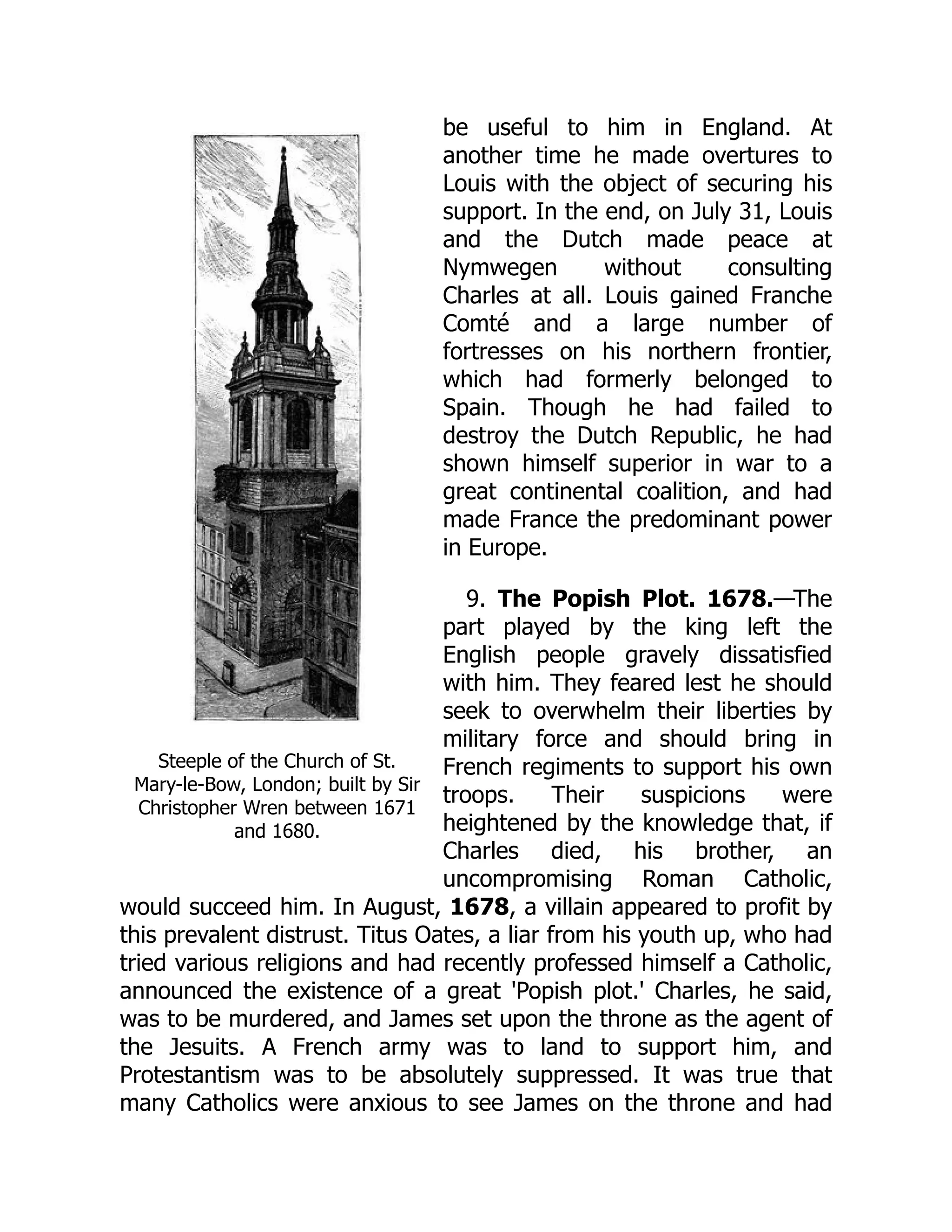 Steeple of the Church of St.
Mary-le-Bow, London; built by Sir
Christopher Wren between 1671
and 1680.
be useful to him in England. At
another time he made overtures to
Louis with the object of securing his
support. In the end, on July 31, Louis
and the Dutch made peace at
Nymwegen without consulting
Charles at all. Louis gained Franche
Comté and a large number of
fortresses on his northern frontier,
which had formerly belonged to
Spain. Though he had failed to
destroy the Dutch Republic, he had
shown himself superior in war to a
great continental coalition, and had
made France the predominant power
in Europe.
9. The Popish Plot. 1678.—The
part played by the king left the
English people gravely dissatisfied
with him. They feared lest he should
seek to overwhelm their liberties by
military force and should bring in
French regiments to support his own
troops. Their suspicions were
heightened by the knowledge that, if
Charles died, his brother, an
uncompromising Roman Catholic,
would succeed him. In August, 1678, a villain appeared to profit by
this prevalent distrust. Titus Oates, a liar from his youth up, who had
tried various religions and had recently professed himself a Catholic,
announced the existence of a great 'Popish plot.' Charles, he said,
was to be murdered, and James set upon the throne as the agent of
the Jesuits. A French army was to land to support him, and
Protestantism was to be absolutely suppressed. It was true that
many Catholics were anxious to see James on the throne and had
 