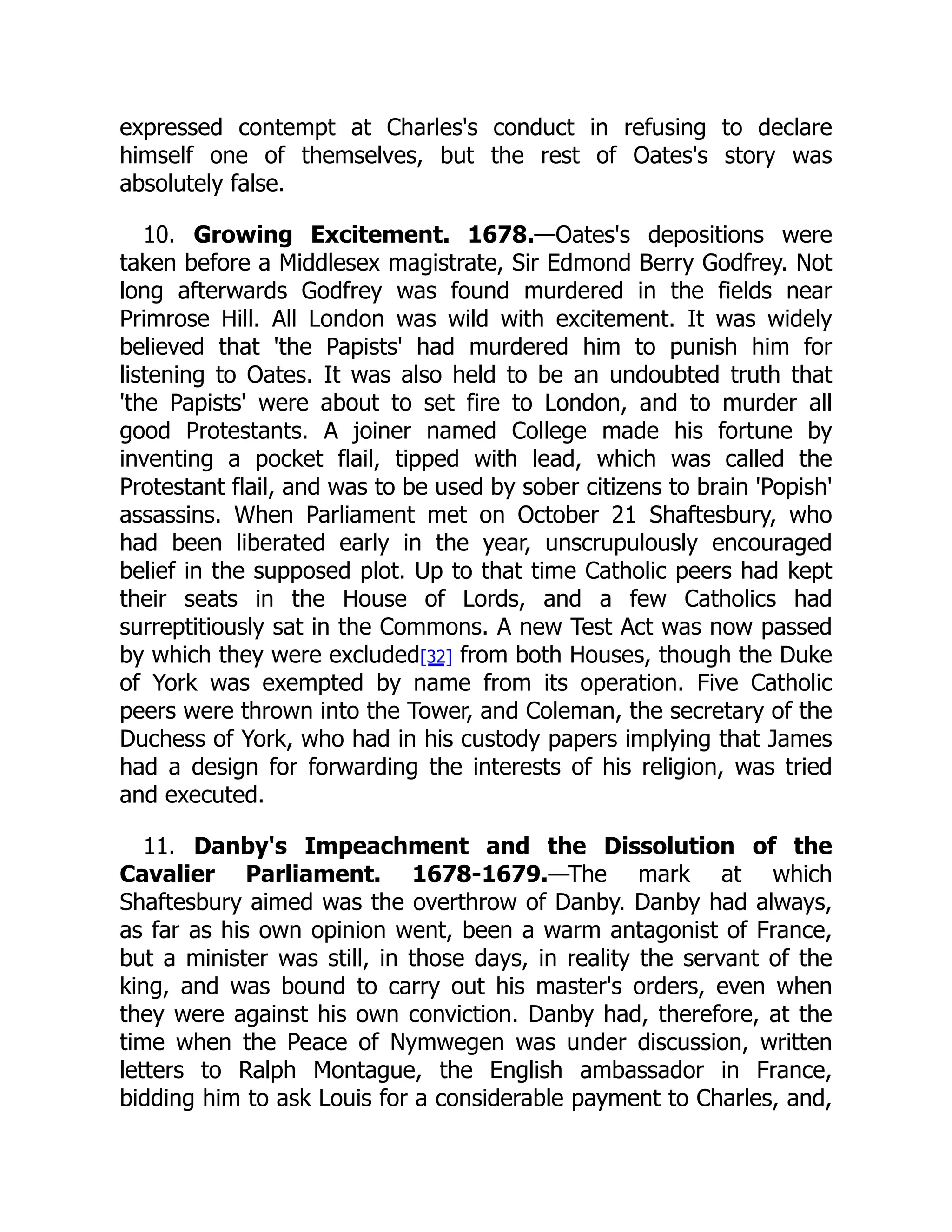 expressed contempt at Charles's conduct in refusing to declare
himself one of themselves, but the rest of Oates's story was
absolutely false.
10. Growing Excitement. 1678.—Oates's depositions were
taken before a Middlesex magistrate, Sir Edmond Berry Godfrey. Not
long afterwards Godfrey was found murdered in the fields near
Primrose Hill. All London was wild with excitement. It was widely
believed that 'the Papists' had murdered him to punish him for
listening to Oates. It was also held to be an undoubted truth that
'the Papists' were about to set fire to London, and to murder all
good Protestants. A joiner named College made his fortune by
inventing a pocket flail, tipped with lead, which was called the
Protestant flail, and was to be used by sober citizens to brain 'Popish'
assassins. When Parliament met on October 21 Shaftesbury, who
had been liberated early in the year, unscrupulously encouraged
belief in the supposed plot. Up to that time Catholic peers had kept
their seats in the House of Lords, and a few Catholics had
surreptitiously sat in the Commons. A new Test Act was now passed
by which they were excluded[32] from both Houses, though the Duke
of York was exempted by name from its operation. Five Catholic
peers were thrown into the Tower, and Coleman, the secretary of the
Duchess of York, who had in his custody papers implying that James
had a design for forwarding the interests of his religion, was tried
and executed.
11. Danby's Impeachment and the Dissolution of the
Cavalier Parliament. 1678-1679.—The mark at which
Shaftesbury aimed was the overthrow of Danby. Danby had always,
as far as his own opinion went, been a warm antagonist of France,
but a minister was still, in those days, in reality the servant of the
king, and was bound to carry out his master's orders, even when
they were against his own conviction. Danby had, therefore, at the
time when the Peace of Nymwegen was under discussion, written
letters to Ralph Montague, the English ambassador in France,
bidding him to ask Louis for a considerable payment to Charles, and,
 