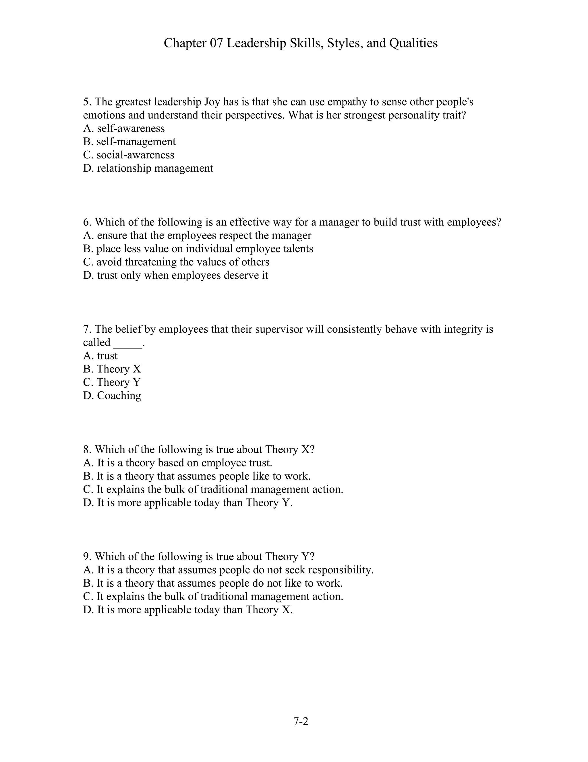 Chapter 07 Leadership Skills, Styles, and Qualities
7-2
5. The greatest leadership Joy has is that she can use empathy to sense other people's
emotions and understand their perspectives. What is her strongest personality trait?
A. self-awareness
B. self-management
C. social-awareness
D. relationship management
6. Which of the following is an effective way for a manager to build trust with employees?
A. ensure that the employees respect the manager
B. place less value on individual employee talents
C. avoid threatening the values of others
D. trust only when employees deserve it
7. The belief by employees that their supervisor will consistently behave with integrity is
called _____.
A. trust
B. Theory X
C. Theory Y
D. Coaching
8. Which of the following is true about Theory X?
A. It is a theory based on employee trust.
B. It is a theory that assumes people like to work.
C. It explains the bulk of traditional management action.
D. It is more applicable today than Theory Y.
9. Which of the following is true about Theory Y?
A. It is a theory that assumes people do not seek responsibility.
B. It is a theory that assumes people do not like to work.
C. It explains the bulk of traditional management action.
D. It is more applicable today than Theory X.
 