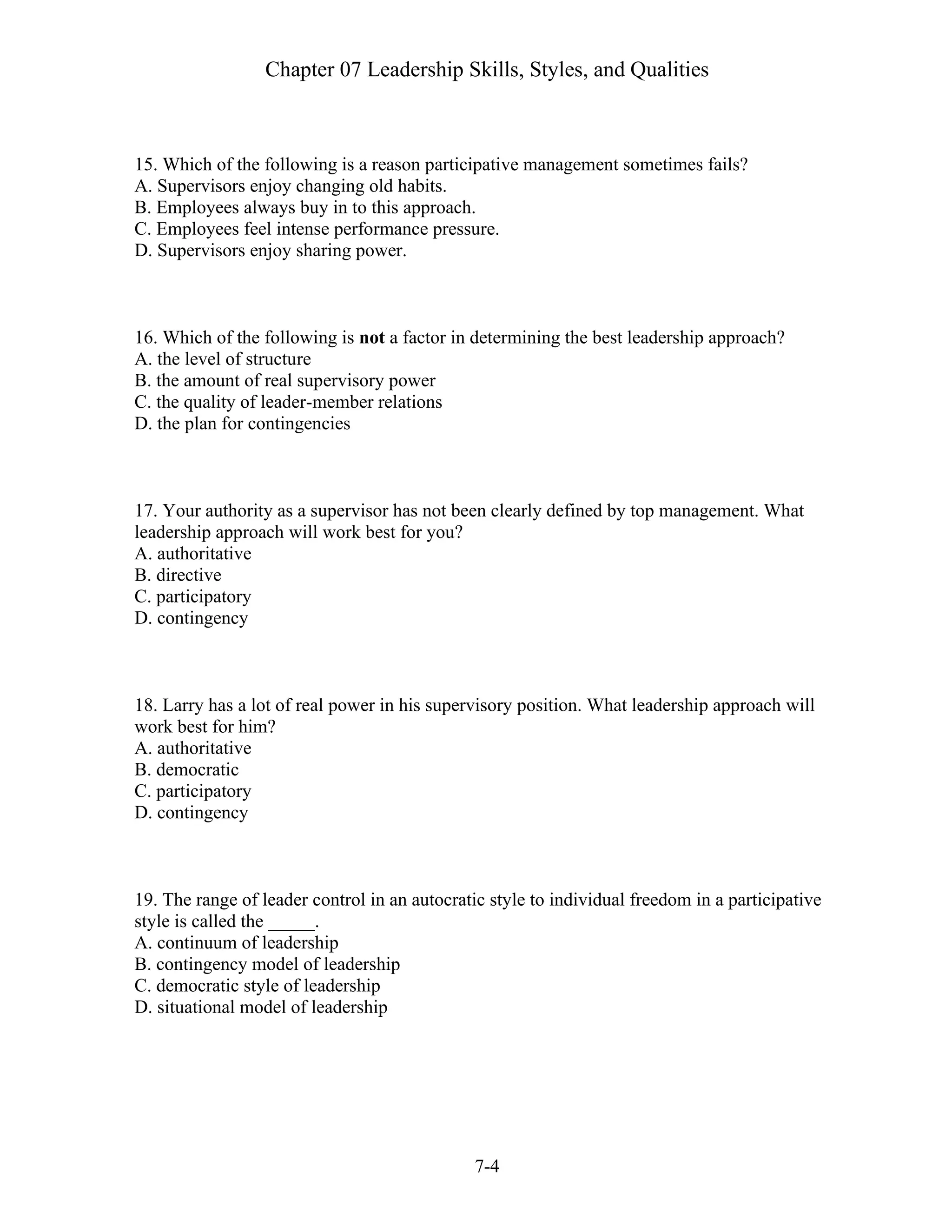 Chapter 07 Leadership Skills, Styles, and Qualities
7-4
15. Which of the following is a reason participative management sometimes fails?
A. Supervisors enjoy changing old habits.
B. Employees always buy in to this approach.
C. Employees feel intense performance pressure.
D. Supervisors enjoy sharing power.
16. Which of the following is not a factor in determining the best leadership approach?
A. the level of structure
B. the amount of real supervisory power
C. the quality of leader-member relations
D. the plan for contingencies
17. Your authority as a supervisor has not been clearly defined by top management. What
leadership approach will work best for you?
A. authoritative
B. directive
C. participatory
D. contingency
18. Larry has a lot of real power in his supervisory position. What leadership approach will
work best for him?
A. authoritative
B. democratic
C. participatory
D. contingency
19. The range of leader control in an autocratic style to individual freedom in a participative
style is called the _____.
A. continuum of leadership
B. contingency model of leadership
C. democratic style of leadership
D. situational model of leadership
 