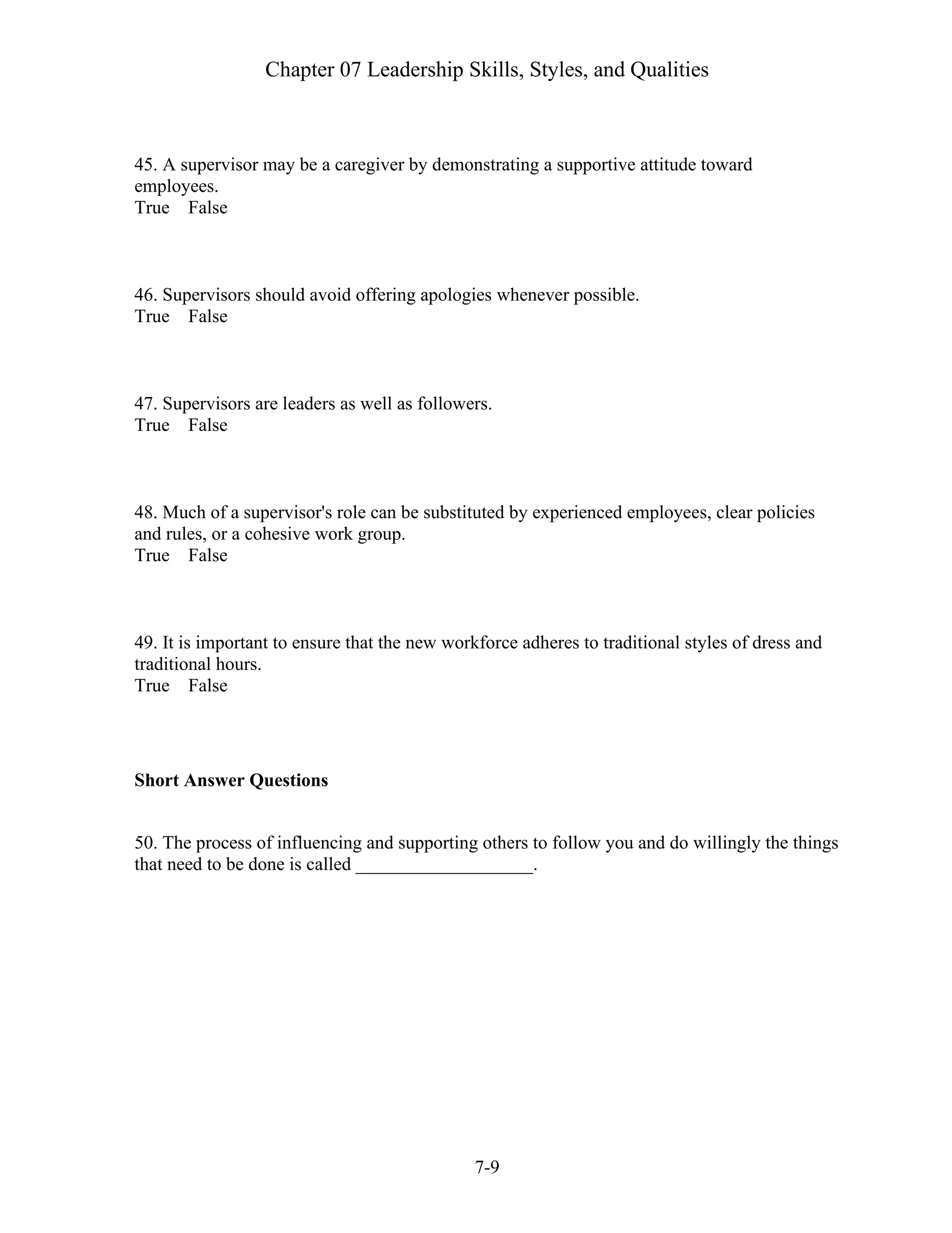 Chapter 07 Leadership Skills, Styles, and Qualities
7-9
45. A supervisor may be a caregiver by demonstrating a supportive attitude toward
employees.
True False
46. Supervisors should avoid offering apologies whenever possible.
True False
47. Supervisors are leaders as well as followers.
True False
48. Much of a supervisor's role can be substituted by experienced employees, clear policies
and rules, or a cohesive work group.
True False
49. It is important to ensure that the new workforce adheres to traditional styles of dress and
traditional hours.
True False
Short Answer Questions
50. The process of influencing and supporting others to follow you and do willingly the things
that need to be done is called ___________________.
 