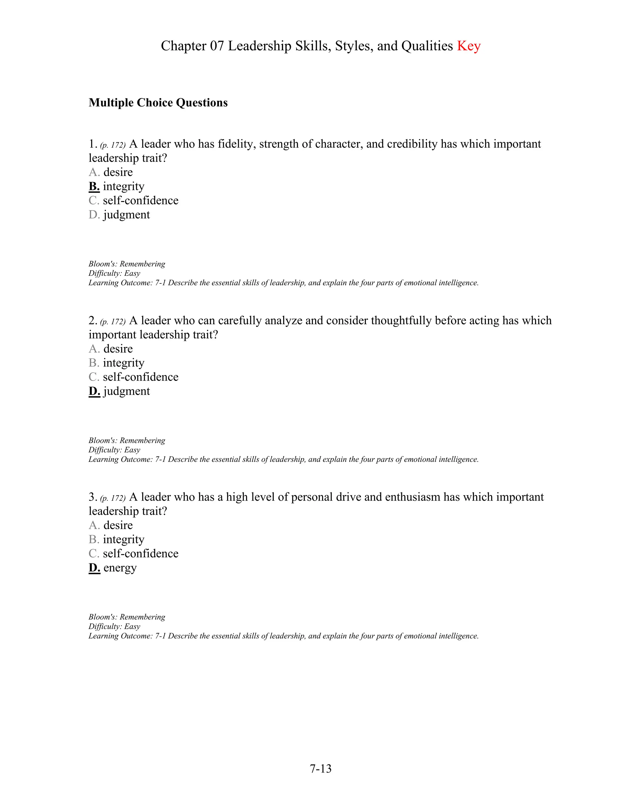 Chapter 07 Leadership Skills, Styles, and Qualities Key
7-13
Multiple Choice Questions
1. (p. 172) A leader who has fidelity, strength of character, and credibility has which important
leadership trait?
A. desire
B. integrity
C. self-confidence
D. judgment
Bloom's: Remembering
Difficulty: Easy
Learning Outcome: 7-1 Describe the essential skills of leadership, and explain the four parts of emotional intelligence.
2. (p. 172) A leader who can carefully analyze and consider thoughtfully before acting has which
important leadership trait?
A. desire
B. integrity
C. self-confidence
D. judgment
Bloom's: Remembering
Difficulty: Easy
Learning Outcome: 7-1 Describe the essential skills of leadership, and explain the four parts of emotional intelligence.
3. (p. 172) A leader who has a high level of personal drive and enthusiasm has which important
leadership trait?
A. desire
B. integrity
C. self-confidence
D. energy
Bloom's: Remembering
Difficulty: Easy
Learning Outcome: 7-1 Describe the essential skills of leadership, and explain the four parts of emotional intelligence.
 