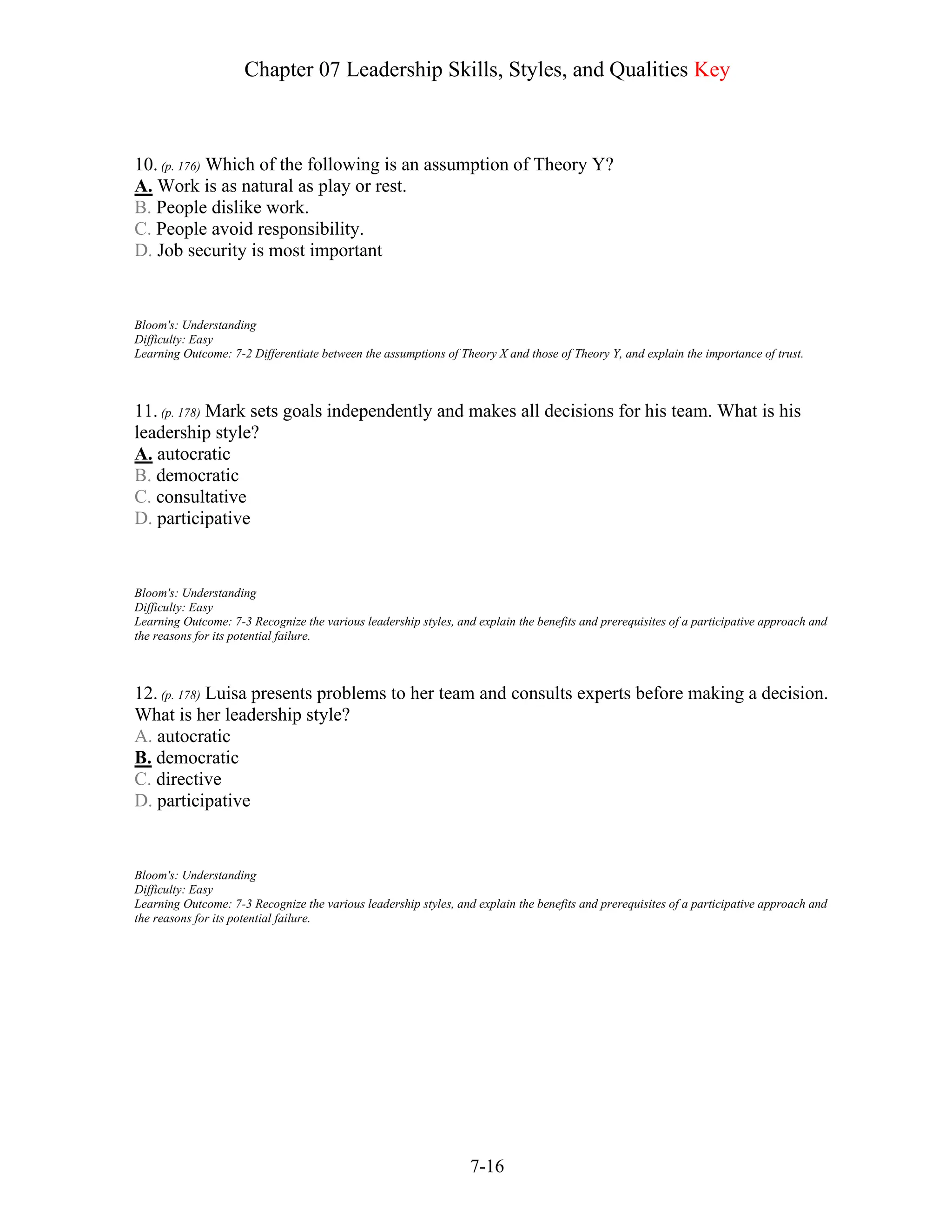 Chapter 07 Leadership Skills, Styles, and Qualities Key
7-16
10. (p. 176) Which of the following is an assumption of Theory Y?
A. Work is as natural as play or rest.
B. People dislike work.
C. People avoid responsibility.
D. Job security is most important
Bloom's: Understanding
Difficulty: Easy
Learning Outcome: 7-2 Differentiate between the assumptions of Theory X and those of Theory Y, and explain the importance of trust.
11. (p. 178) Mark sets goals independently and makes all decisions for his team. What is his
leadership style?
A. autocratic
B. democratic
C. consultative
D. participative
Bloom's: Understanding
Difficulty: Easy
Learning Outcome: 7-3 Recognize the various leadership styles, and explain the benefits and prerequisites of a participative approach and
the reasons for its potential failure.
12. (p. 178) Luisa presents problems to her team and consults experts before making a decision.
What is her leadership style?
A. autocratic
B. democratic
C. directive
D. participative
Bloom's: Understanding
Difficulty: Easy
Learning Outcome: 7-3 Recognize the various leadership styles, and explain the benefits and prerequisites of a participative approach and
the reasons for its potential failure.
 