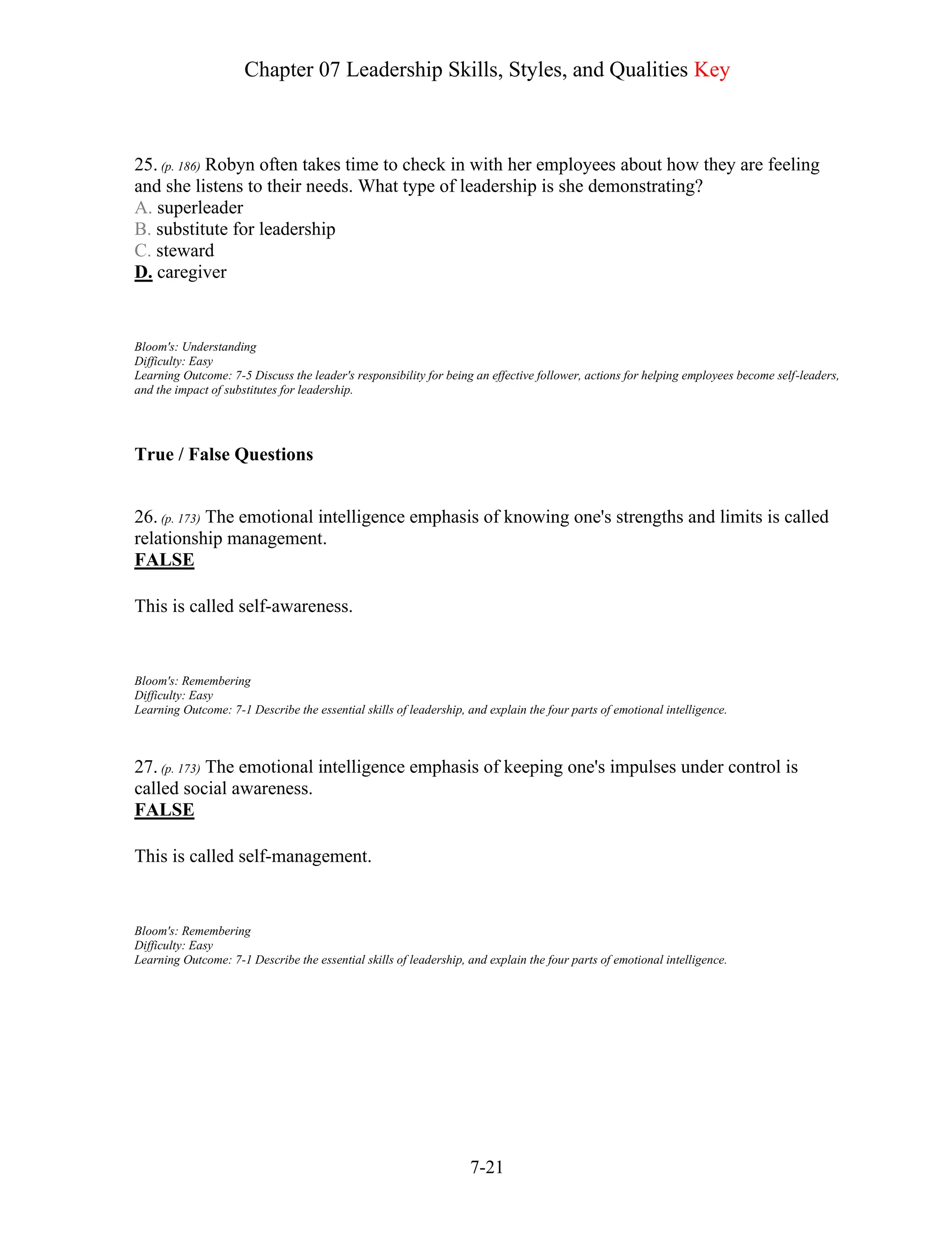 Chapter 07 Leadership Skills, Styles, and Qualities Key
7-21
25. (p. 186) Robyn often takes time to check in with her employees about how they are feeling
and she listens to their needs. What type of leadership is she demonstrating?
A. superleader
B. substitute for leadership
C. steward
D. caregiver
Bloom's: Understanding
Difficulty: Easy
Learning Outcome: 7-5 Discuss the leader's responsibility for being an effective follower, actions for helping employees become self-leaders,
and the impact of substitutes for leadership.
True / False Questions
26. (p. 173) The emotional intelligence emphasis of knowing one's strengths and limits is called
relationship management.
FALSE
This is called self-awareness.
Bloom's: Remembering
Difficulty: Easy
Learning Outcome: 7-1 Describe the essential skills of leadership, and explain the four parts of emotional intelligence.
27. (p. 173) The emotional intelligence emphasis of keeping one's impulses under control is
called social awareness.
FALSE
This is called self-management.
Bloom's: Remembering
Difficulty: Easy
Learning Outcome: 7-1 Describe the essential skills of leadership, and explain the four parts of emotional intelligence.
 