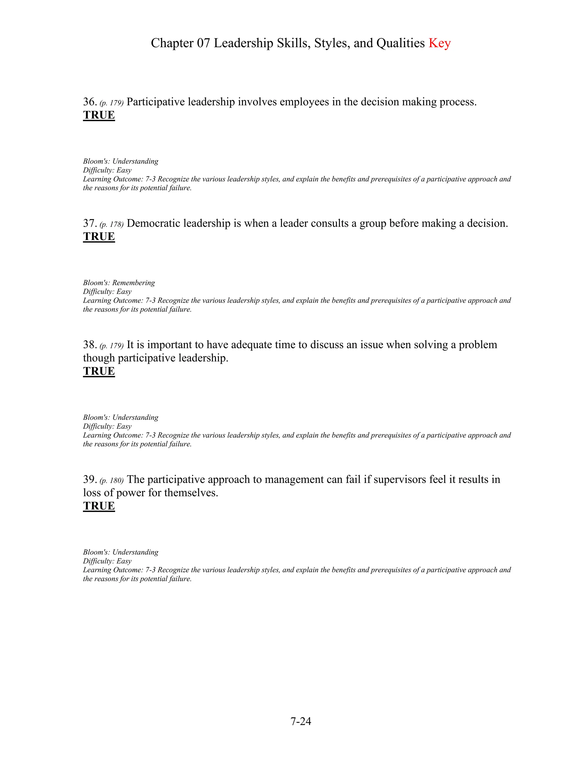 Chapter 07 Leadership Skills, Styles, and Qualities Key
7-24
36. (p. 179) Participative leadership involves employees in the decision making process.
TRUE
Bloom's: Understanding
Difficulty: Easy
Learning Outcome: 7-3 Recognize the various leadership styles, and explain the benefits and prerequisites of a participative approach and
the reasons for its potential failure.
37. (p. 178) Democratic leadership is when a leader consults a group before making a decision.
TRUE
Bloom's: Remembering
Difficulty: Easy
Learning Outcome: 7-3 Recognize the various leadership styles, and explain the benefits and prerequisites of a participative approach and
the reasons for its potential failure.
38. (p. 179) It is important to have adequate time to discuss an issue when solving a problem
though participative leadership.
TRUE
Bloom's: Understanding
Difficulty: Easy
Learning Outcome: 7-3 Recognize the various leadership styles, and explain the benefits and prerequisites of a participative approach and
the reasons for its potential failure.
39. (p. 180) The participative approach to management can fail if supervisors feel it results in
loss of power for themselves.
TRUE
Bloom's: Understanding
Difficulty: Easy
Learning Outcome: 7-3 Recognize the various leadership styles, and explain the benefits and prerequisites of a participative approach and
the reasons for its potential failure.
 