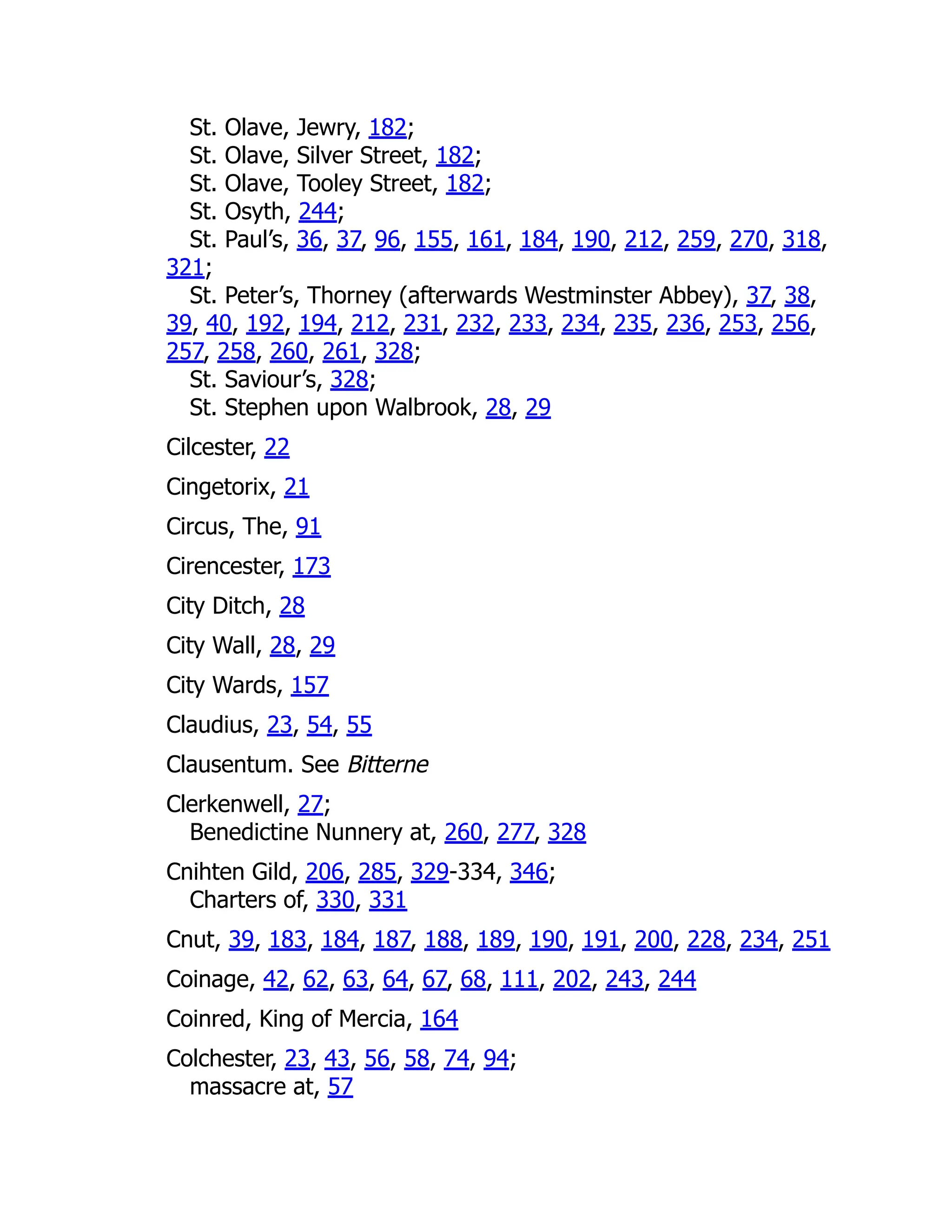 St. Olave, Jewry, 182;
St. Olave, Silver Street, 182;
St. Olave, Tooley Street, 182;
St. Osyth, 244;
St. Paul’s, 36, 37, 96, 155, 161, 184, 190, 212, 259, 270, 318,
321;
St. Peter’s, Thorney (afterwards Westminster Abbey), 37, 38,
39, 40, 192, 194, 212, 231, 232, 233, 234, 235, 236, 253, 256,
257, 258, 260, 261, 328;
St. Saviour’s, 328;
St. Stephen upon Walbrook, 28, 29
Cilcester, 22
Cingetorix, 21
Circus, The, 91
Cirencester, 173
City Ditch, 28
City Wall, 28, 29
City Wards, 157
Claudius, 23, 54, 55
Clausentum. See Bitterne
Clerkenwell, 27;
Benedictine Nunnery at, 260, 277, 328
Cnihten Gild, 206, 285, 329-334, 346;
Charters of, 330, 331
Cnut, 39, 183, 184, 187, 188, 189, 190, 191, 200, 228, 234, 251
Coinage, 42, 62, 63, 64, 67, 68, 111, 202, 243, 244
Coinred, King of Mercia, 164
Colchester, 23, 43, 56, 58, 74, 94;
massacre at, 57
 