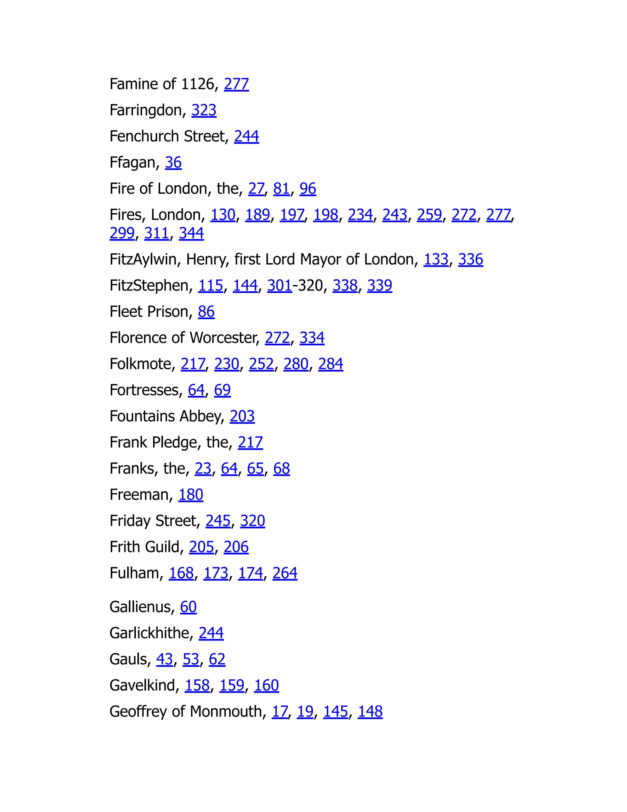 Famine of 1126, 277
Farringdon, 323
Fenchurch Street, 244
Ffagan, 36
Fire of London, the, 27, 81, 96
Fires, London, 130, 189, 197, 198, 234, 243, 259, 272, 277,
299, 311, 344
FitzAylwin, Henry, first Lord Mayor of London, 133, 336
FitzStephen, 115, 144, 301-320, 338, 339
Fleet Prison, 86
Florence of Worcester, 272, 334
Folkmote, 217, 230, 252, 280, 284
Fortresses, 64, 69
Fountains Abbey, 203
Frank Pledge, the, 217
Franks, the, 23, 64, 65, 68
Freeman, 180
Friday Street, 245, 320
Frith Guild, 205, 206
Fulham, 168, 173, 174, 264
Gallienus, 60
Garlickhithe, 244
Gauls, 43, 53, 62
Gavelkind, 158, 159, 160
Geoffrey of Monmouth, 17, 19, 145, 148
 