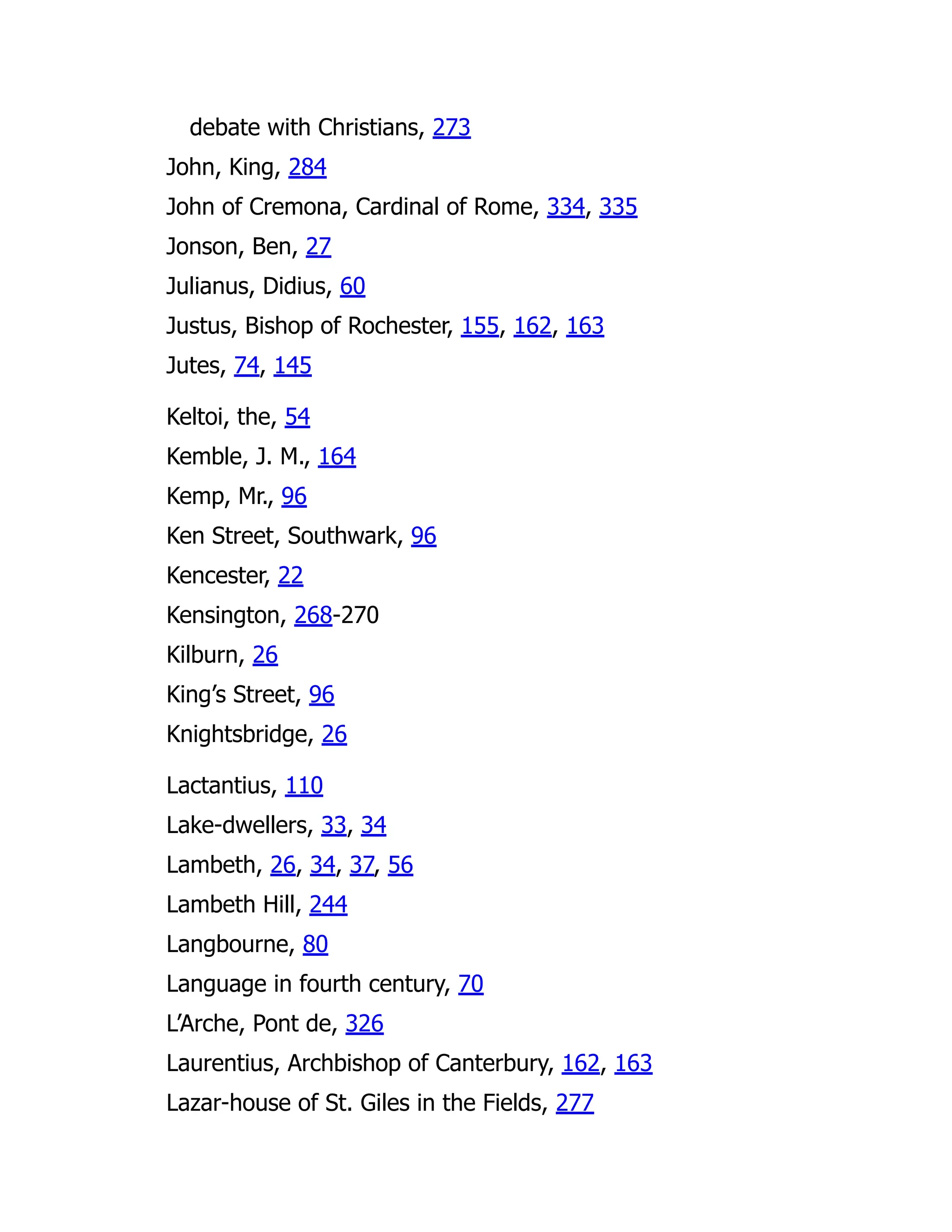 debate with Christians, 273
John, King, 284
John of Cremona, Cardinal of Rome, 334, 335
Jonson, Ben, 27
Julianus, Didius, 60
Justus, Bishop of Rochester, 155, 162, 163
Jutes, 74, 145
Keltoi, the, 54
Kemble, J. M., 164
Kemp, Mr., 96
Ken Street, Southwark, 96
Kencester, 22
Kensington, 268-270
Kilburn, 26
King’s Street, 96
Knightsbridge, 26
Lactantius, 110
Lake-dwellers, 33, 34
Lambeth, 26, 34, 37, 56
Lambeth Hill, 244
Langbourne, 80
Language in fourth century, 70
L’Arche, Pont de, 326
Laurentius, Archbishop of Canterbury, 162, 163
Lazar-house of St. Giles in the Fields, 277
 