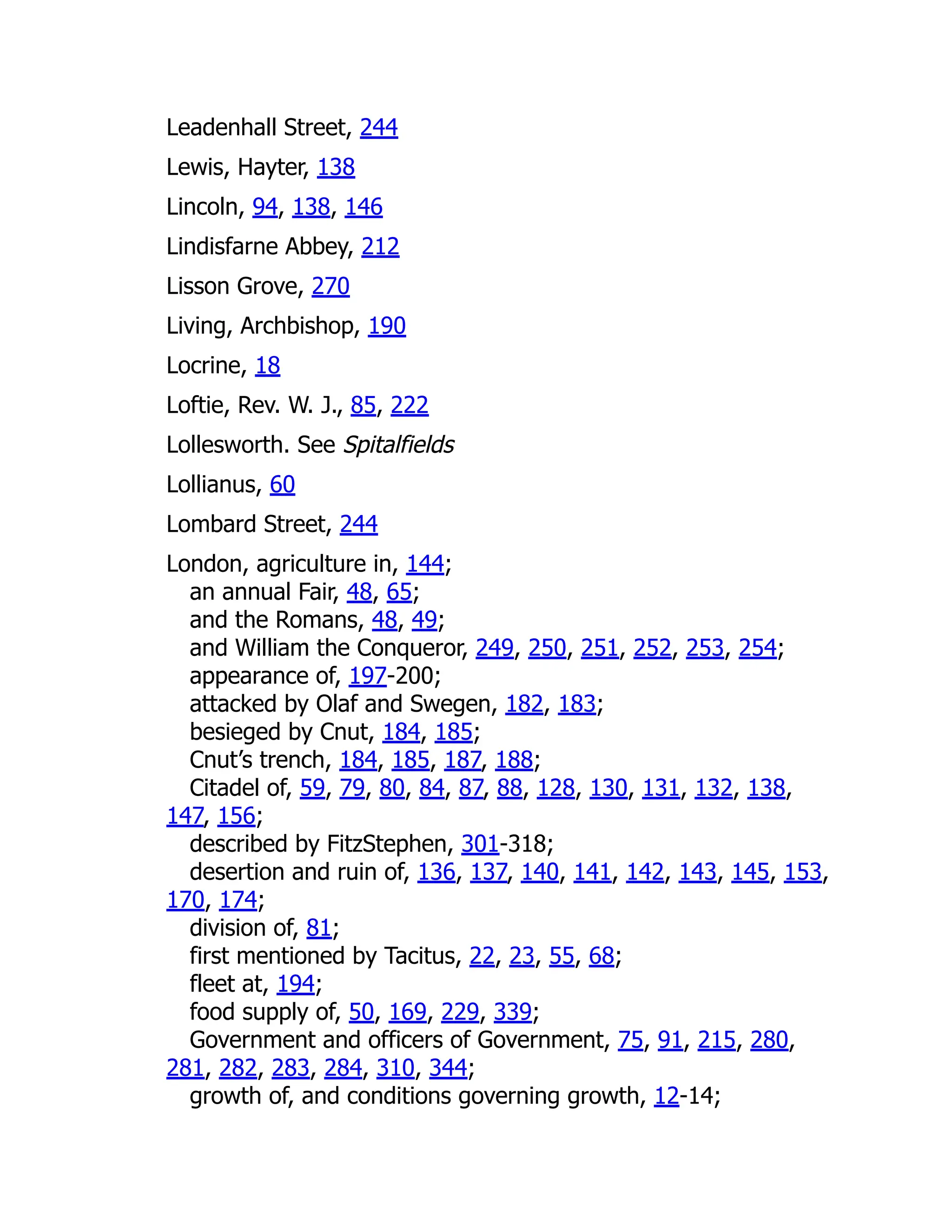 Leadenhall Street, 244
Lewis, Hayter, 138
Lincoln, 94, 138, 146
Lindisfarne Abbey, 212
Lisson Grove, 270
Living, Archbishop, 190
Locrine, 18
Loftie, Rev. W. J., 85, 222
Lollesworth. See Spitalfields
Lollianus, 60
Lombard Street, 244
London, agriculture in, 144;
an annual Fair, 48, 65;
and the Romans, 48, 49;
and William the Conqueror, 249, 250, 251, 252, 253, 254;
appearance of, 197-200;
attacked by Olaf and Swegen, 182, 183;
besieged by Cnut, 184, 185;
Cnut’s trench, 184, 185, 187, 188;
Citadel of, 59, 79, 80, 84, 87, 88, 128, 130, 131, 132, 138,
147, 156;
described by FitzStephen, 301-318;
desertion and ruin of, 136, 137, 140, 141, 142, 143, 145, 153,
170, 174;
division of, 81;
first mentioned by Tacitus, 22, 23, 55, 68;
fleet at, 194;
food supply of, 50, 169, 229, 339;
Government and officers of Government, 75, 91, 215, 280,
281, 282, 283, 284, 310, 344;
growth of, and conditions governing growth, 12-14;
 
