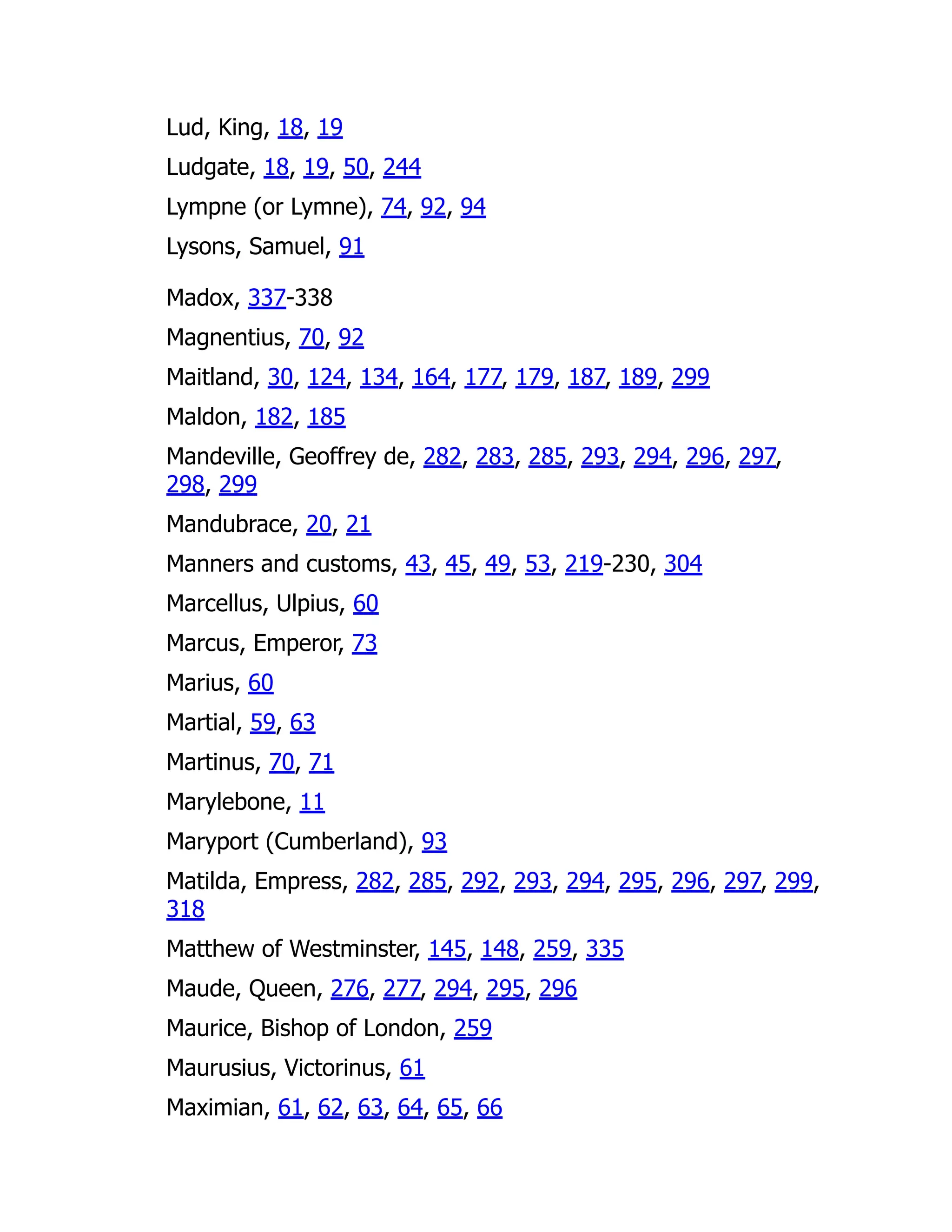 Lud, King, 18, 19
Ludgate, 18, 19, 50, 244
Lympne (or Lymne), 74, 92, 94
Lysons, Samuel, 91
Madox, 337-338
Magnentius, 70, 92
Maitland, 30, 124, 134, 164, 177, 179, 187, 189, 299
Maldon, 182, 185
Mandeville, Geoffrey de, 282, 283, 285, 293, 294, 296, 297,
298, 299
Mandubrace, 20, 21
Manners and customs, 43, 45, 49, 53, 219-230, 304
Marcellus, Ulpius, 60
Marcus, Emperor, 73
Marius, 60
Martial, 59, 63
Martinus, 70, 71
Marylebone, 11
Maryport (Cumberland), 93
Matilda, Empress, 282, 285, 292, 293, 294, 295, 296, 297, 299,
318
Matthew of Westminster, 145, 148, 259, 335
Maude, Queen, 276, 277, 294, 295, 296
Maurice, Bishop of London, 259
Maurusius, Victorinus, 61
Maximian, 61, 62, 63, 64, 65, 66
 