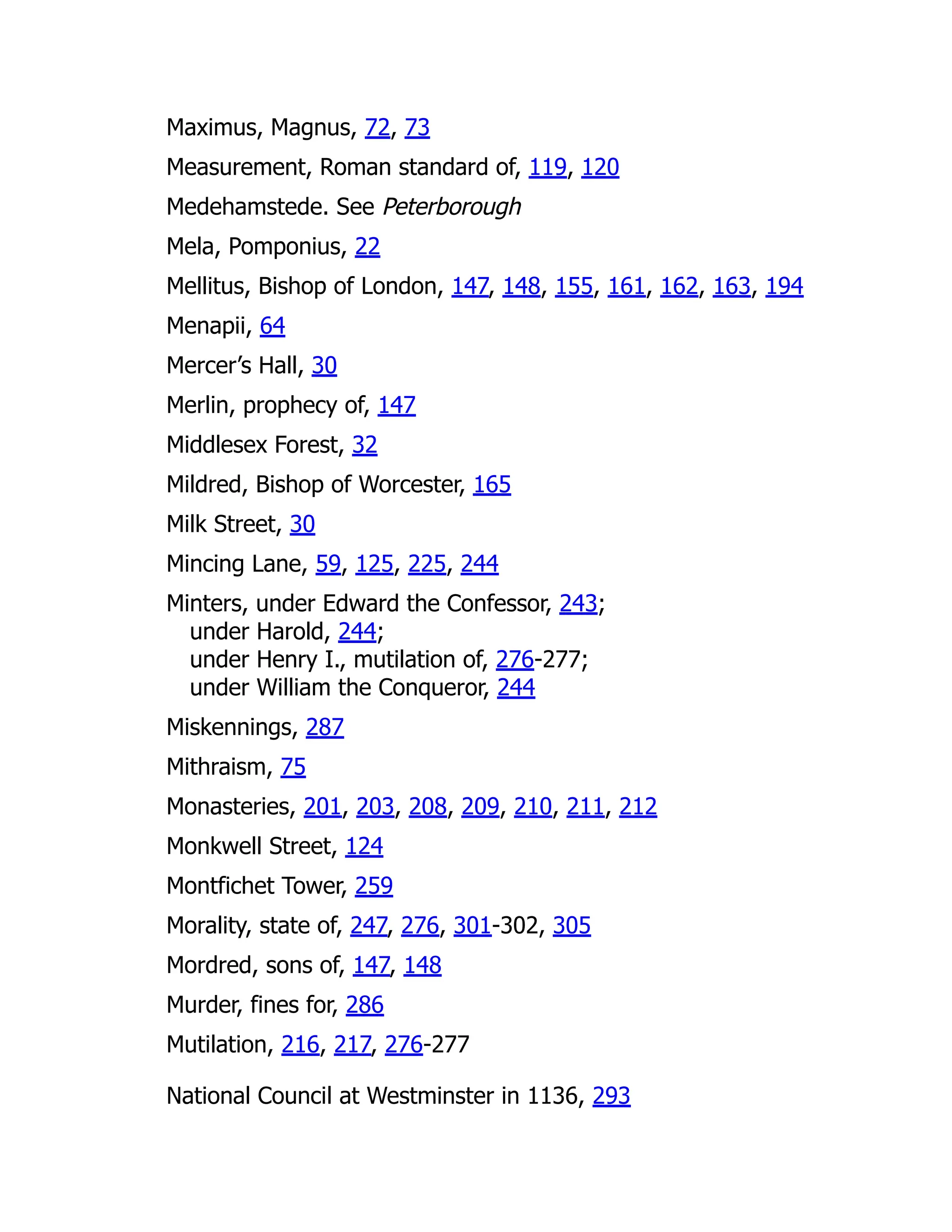 Maximus, Magnus, 72, 73
Measurement, Roman standard of, 119, 120
Medehamstede. See Peterborough
Mela, Pomponius, 22
Mellitus, Bishop of London, 147, 148, 155, 161, 162, 163, 194
Menapii, 64
Mercer’s Hall, 30
Merlin, prophecy of, 147
Middlesex Forest, 32
Mildred, Bishop of Worcester, 165
Milk Street, 30
Mincing Lane, 59, 125, 225, 244
Minters, under Edward the Confessor, 243;
under Harold, 244;
under Henry I., mutilation of, 276-277;
under William the Conqueror, 244
Miskennings, 287
Mithraism, 75
Monasteries, 201, 203, 208, 209, 210, 211, 212
Monkwell Street, 124
Montfichet Tower, 259
Morality, state of, 247, 276, 301-302, 305
Mordred, sons of, 147, 148
Murder, fines for, 286
Mutilation, 216, 217, 276-277
National Council at Westminster in 1136, 293
 