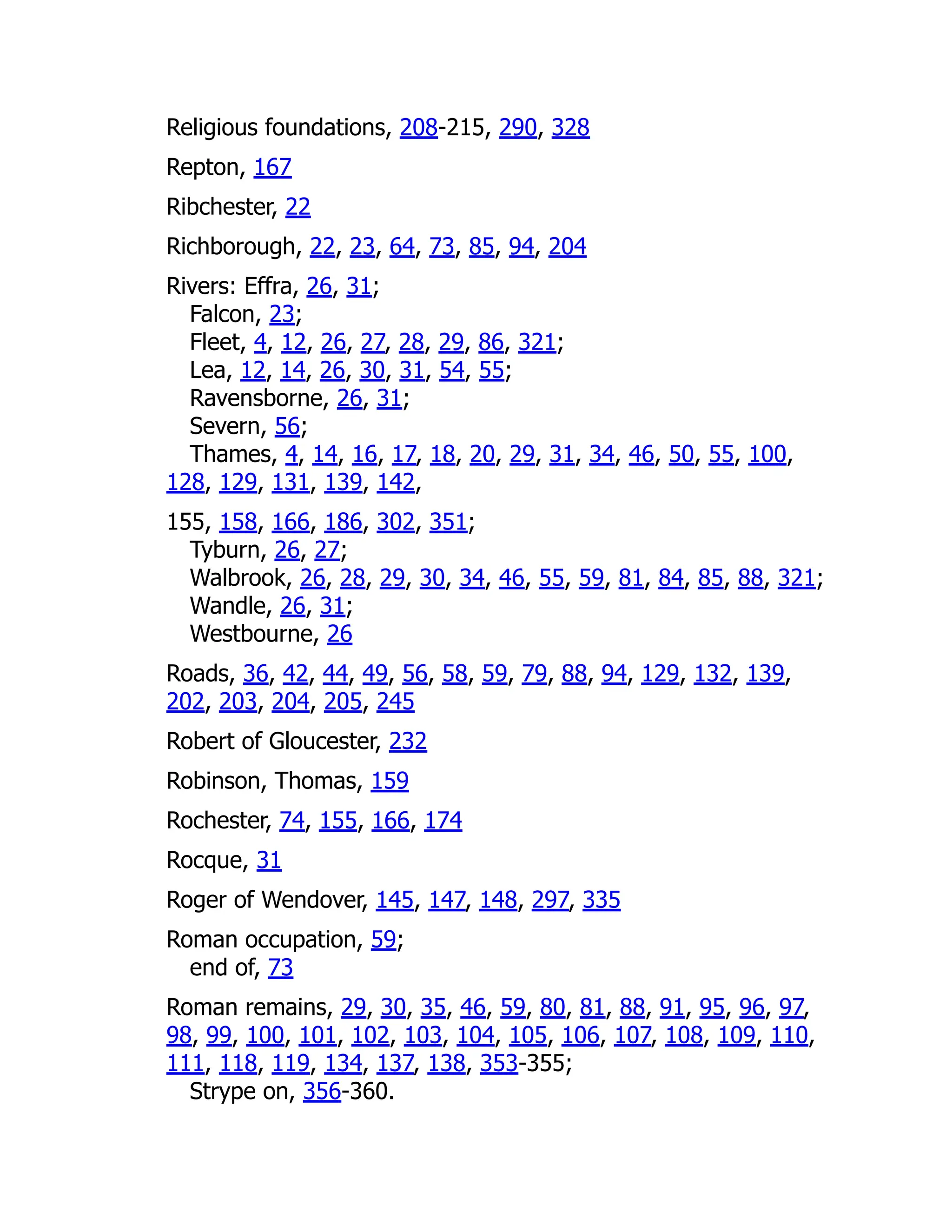 Religious foundations, 208-215, 290, 328
Repton, 167
Ribchester, 22
Richborough, 22, 23, 64, 73, 85, 94, 204
Rivers: Effra, 26, 31;
Falcon, 23;
Fleet, 4, 12, 26, 27, 28, 29, 86, 321;
Lea, 12, 14, 26, 30, 31, 54, 55;
Ravensborne, 26, 31;
Severn, 56;
Thames, 4, 14, 16, 17, 18, 20, 29, 31, 34, 46, 50, 55, 100,
128, 129, 131, 139, 142,
155, 158, 166, 186, 302, 351;
Tyburn, 26, 27;
Walbrook, 26, 28, 29, 30, 34, 46, 55, 59, 81, 84, 85, 88, 321;
Wandle, 26, 31;
Westbourne, 26
Roads, 36, 42, 44, 49, 56, 58, 59, 79, 88, 94, 129, 132, 139,
202, 203, 204, 205, 245
Robert of Gloucester, 232
Robinson, Thomas, 159
Rochester, 74, 155, 166, 174
Rocque, 31
Roger of Wendover, 145, 147, 148, 297, 335
Roman occupation, 59;
end of, 73
Roman remains, 29, 30, 35, 46, 59, 80, 81, 88, 91, 95, 96, 97,
98, 99, 100, 101, 102, 103, 104, 105, 106, 107, 108, 109, 110,
111, 118, 119, 134, 137, 138, 353-355;
Strype on, 356-360.
 