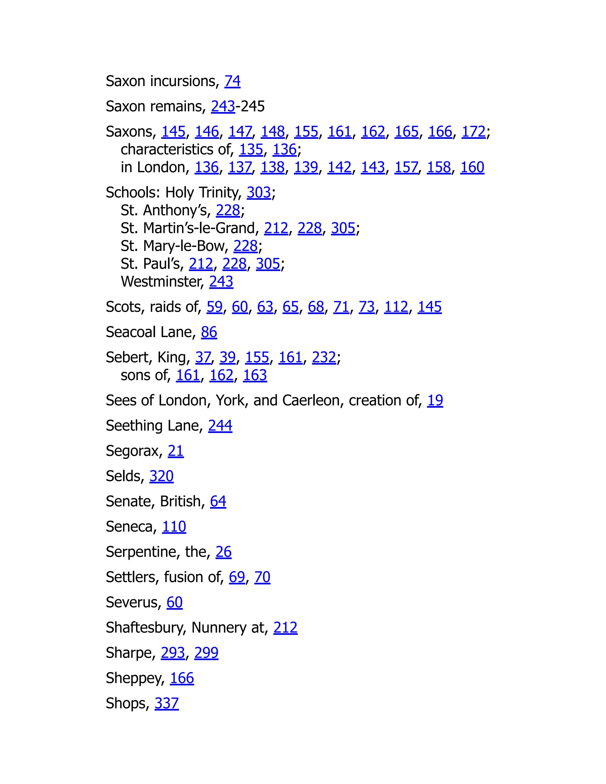 Saxon incursions, 74
Saxon remains, 243-245
Saxons, 145, 146, 147, 148, 155, 161, 162, 165, 166, 172;
characteristics of, 135, 136;
in London, 136, 137, 138, 139, 142, 143, 157, 158, 160
Schools: Holy Trinity, 303;
St. Anthony’s, 228;
St. Martin’s-le-Grand, 212, 228, 305;
St. Mary-le-Bow, 228;
St. Paul’s, 212, 228, 305;
Westminster, 243
Scots, raids of, 59, 60, 63, 65, 68, 71, 73, 112, 145
Seacoal Lane, 86
Sebert, King, 37, 39, 155, 161, 232;
sons of, 161, 162, 163
Sees of London, York, and Caerleon, creation of, 19
Seething Lane, 244
Segorax, 21
Selds, 320
Senate, British, 64
Seneca, 110
Serpentine, the, 26
Settlers, fusion of, 69, 70
Severus, 60
Shaftesbury, Nunnery at, 212
Sharpe, 293, 299
Sheppey, 166
Shops, 337
 