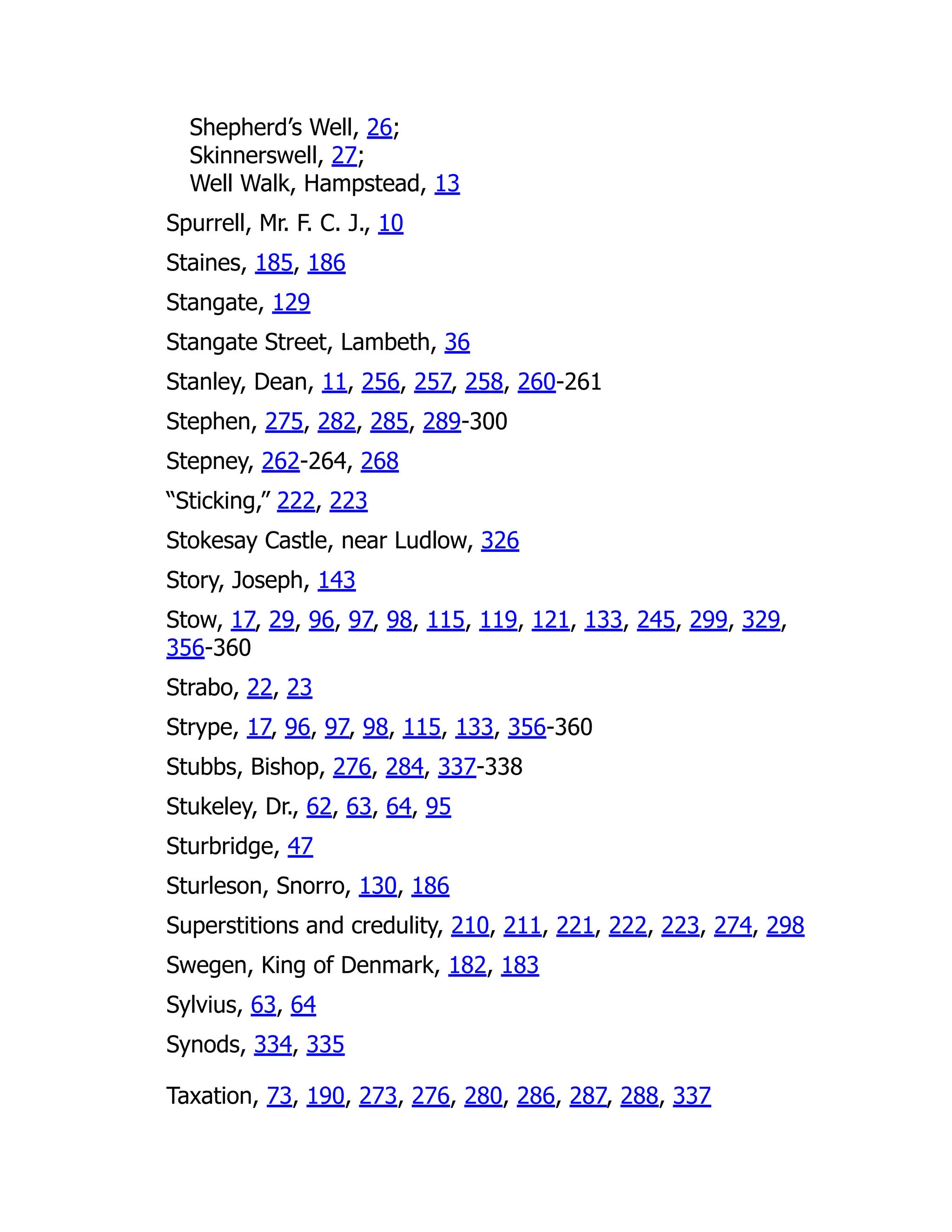 Shepherd’s Well, 26;
Skinnerswell, 27;
Well Walk, Hampstead, 13
Spurrell, Mr. F. C. J., 10
Staines, 185, 186
Stangate, 129
Stangate Street, Lambeth, 36
Stanley, Dean, 11, 256, 257, 258, 260-261
Stephen, 275, 282, 285, 289-300
Stepney, 262-264, 268
“Sticking,” 222, 223
Stokesay Castle, near Ludlow, 326
Story, Joseph, 143
Stow, 17, 29, 96, 97, 98, 115, 119, 121, 133, 245, 299, 329,
356-360
Strabo, 22, 23
Strype, 17, 96, 97, 98, 115, 133, 356-360
Stubbs, Bishop, 276, 284, 337-338
Stukeley, Dr., 62, 63, 64, 95
Sturbridge, 47
Sturleson, Snorro, 130, 186
Superstitions and credulity, 210, 211, 221, 222, 223, 274, 298
Swegen, King of Denmark, 182, 183
Sylvius, 63, 64
Synods, 334, 335
Taxation, 73, 190, 273, 276, 280, 286, 287, 288, 337
 