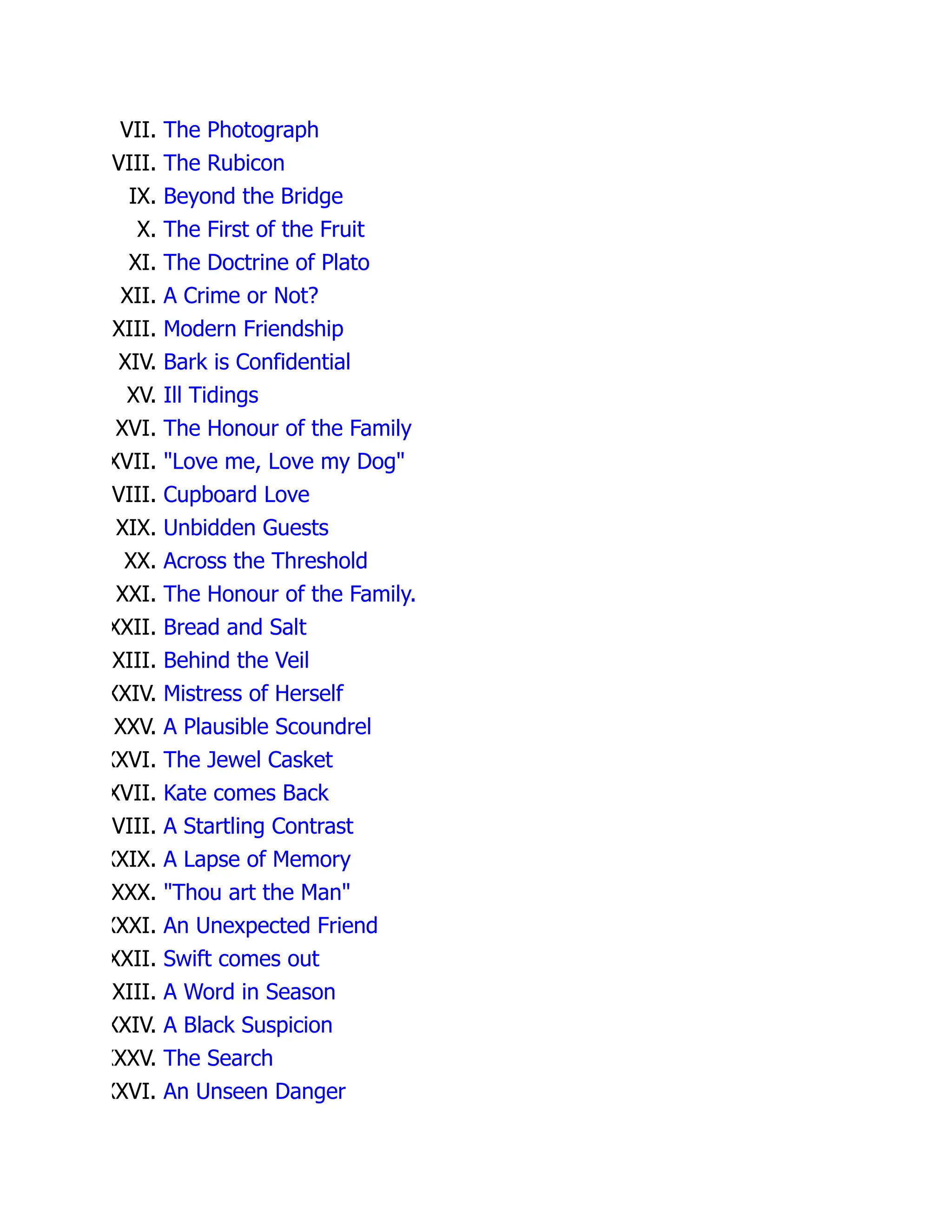 VII. The Photograph
VIII. The Rubicon
IX. Beyond the Bridge
X. The First of the Fruit
XI. The Doctrine of Plato
XII. A Crime or Not?
XIII. Modern Friendship
XIV. Bark is Confidential
XV. Ill Tidings
XVI. The Honour of the Family
XVII. "Love me, Love my Dog"
VIII. Cupboard Love
XIX. Unbidden Guests
XX. Across the Threshold
XXI. The Honour of the Family.
XXII. Bread and Salt
XXIII. Behind the Veil
XXIV. Mistress of Herself
XXV. A Plausible Scoundrel
XXVI. The Jewel Casket
XVII. Kate comes Back
VIII. A Startling Contrast
XXIX. A Lapse of Memory
XXX. "Thou art the Man"
XXXI. An Unexpected Friend
XXII. Swift comes out
XXIII. A Word in Season
XXIV. A Black Suspicion
XXXV. The Search
XXVI. An Unseen Danger
 