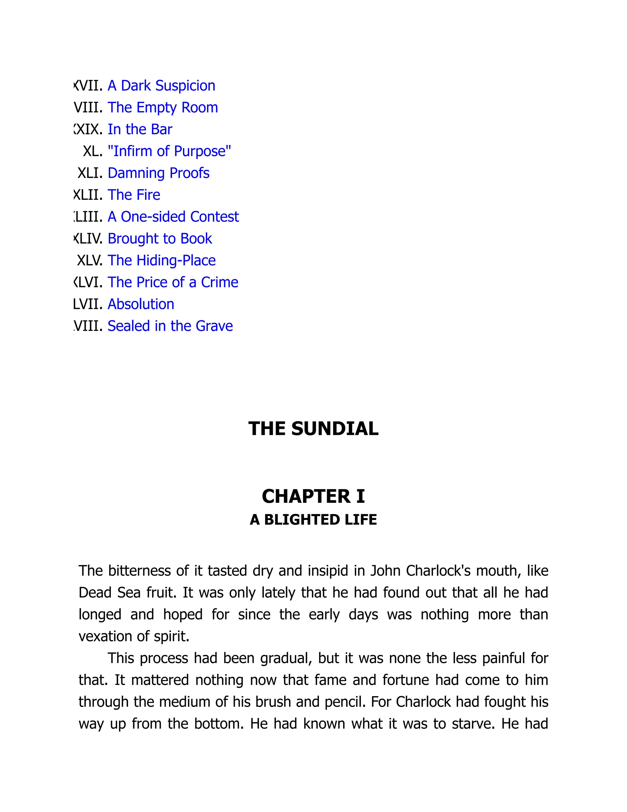 XVII. A Dark Suspicion
VIII. The Empty Room
XXIX. In the Bar
XL. "Infirm of Purpose"
XLI. Damning Proofs
XLII. The Fire
XLIII. A One-sided Contest
XLIV. Brought to Book
XLV. The Hiding-Place
XLVI. The Price of a Crime
LVII. Absolution
LVIII. Sealed in the Grave
THE SUNDIAL
CHAPTER I
A BLIGHTED LIFE
The bitterness of it tasted dry and insipid in John Charlock's mouth, like
Dead Sea fruit. It was only lately that he had found out that all he had
longed and hoped for since the early days was nothing more than
vexation of spirit.
This process had been gradual, but it was none the less painful for
that. It mattered nothing now that fame and fortune had come to him
through the medium of his brush and pencil. For Charlock had fought his
way up from the bottom. He had known what it was to starve. He had
 