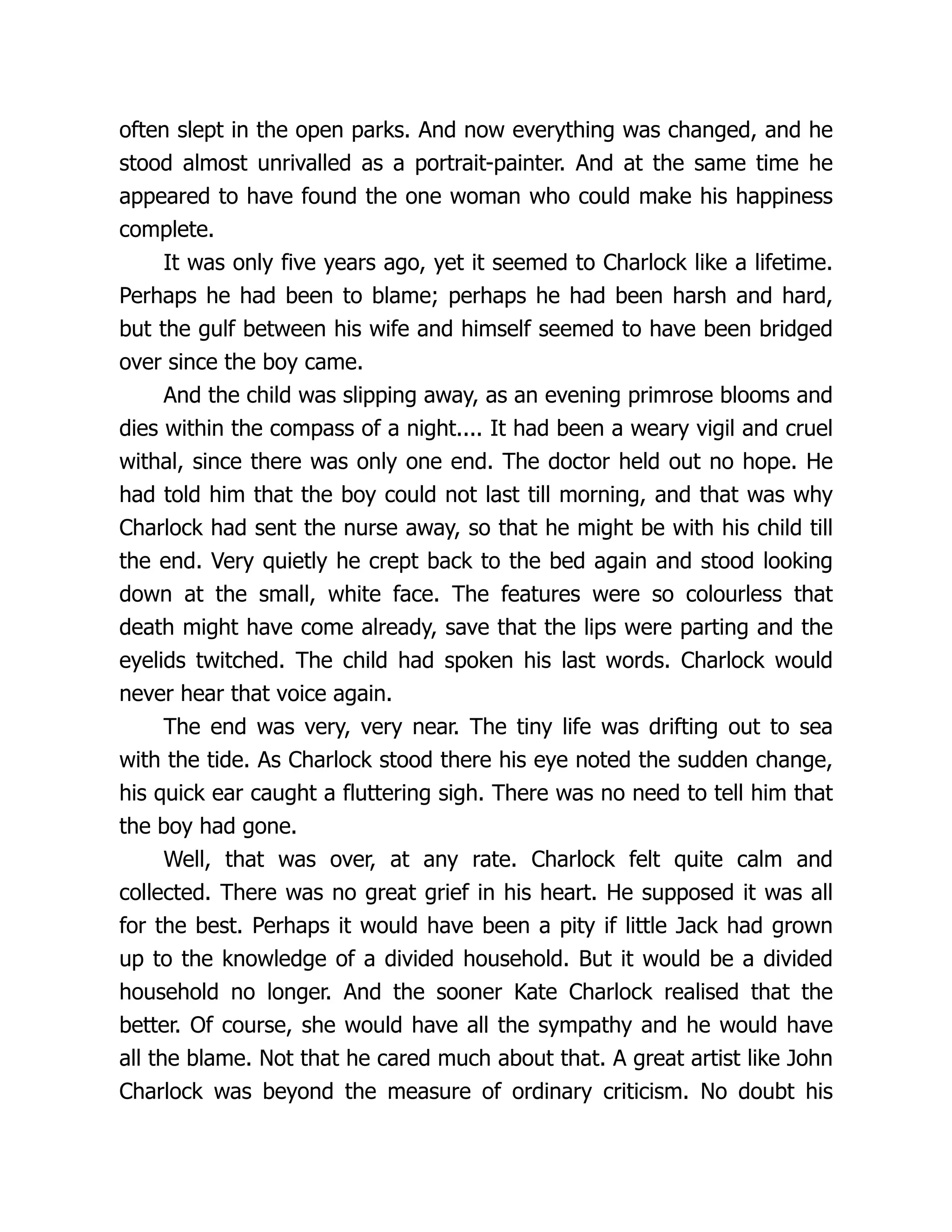 often slept in the open parks. And now everything was changed, and he
stood almost unrivalled as a portrait-painter. And at the same time he
appeared to have found the one woman who could make his happiness
complete.
It was only five years ago, yet it seemed to Charlock like a lifetime.
Perhaps he had been to blame; perhaps he had been harsh and hard,
but the gulf between his wife and himself seemed to have been bridged
over since the boy came.
And the child was slipping away, as an evening primrose blooms and
dies within the compass of a night.... It had been a weary vigil and cruel
withal, since there was only one end. The doctor held out no hope. He
had told him that the boy could not last till morning, and that was why
Charlock had sent the nurse away, so that he might be with his child till
the end. Very quietly he crept back to the bed again and stood looking
down at the small, white face. The features were so colourless that
death might have come already, save that the lips were parting and the
eyelids twitched. The child had spoken his last words. Charlock would
never hear that voice again.
The end was very, very near. The tiny life was drifting out to sea
with the tide. As Charlock stood there his eye noted the sudden change,
his quick ear caught a fluttering sigh. There was no need to tell him that
the boy had gone.
Well, that was over, at any rate. Charlock felt quite calm and
collected. There was no great grief in his heart. He supposed it was all
for the best. Perhaps it would have been a pity if little Jack had grown
up to the knowledge of a divided household. But it would be a divided
household no longer. And the sooner Kate Charlock realised that the
better. Of course, she would have all the sympathy and he would have
all the blame. Not that he cared much about that. A great artist like John
Charlock was beyond the measure of ordinary criticism. No doubt his
 