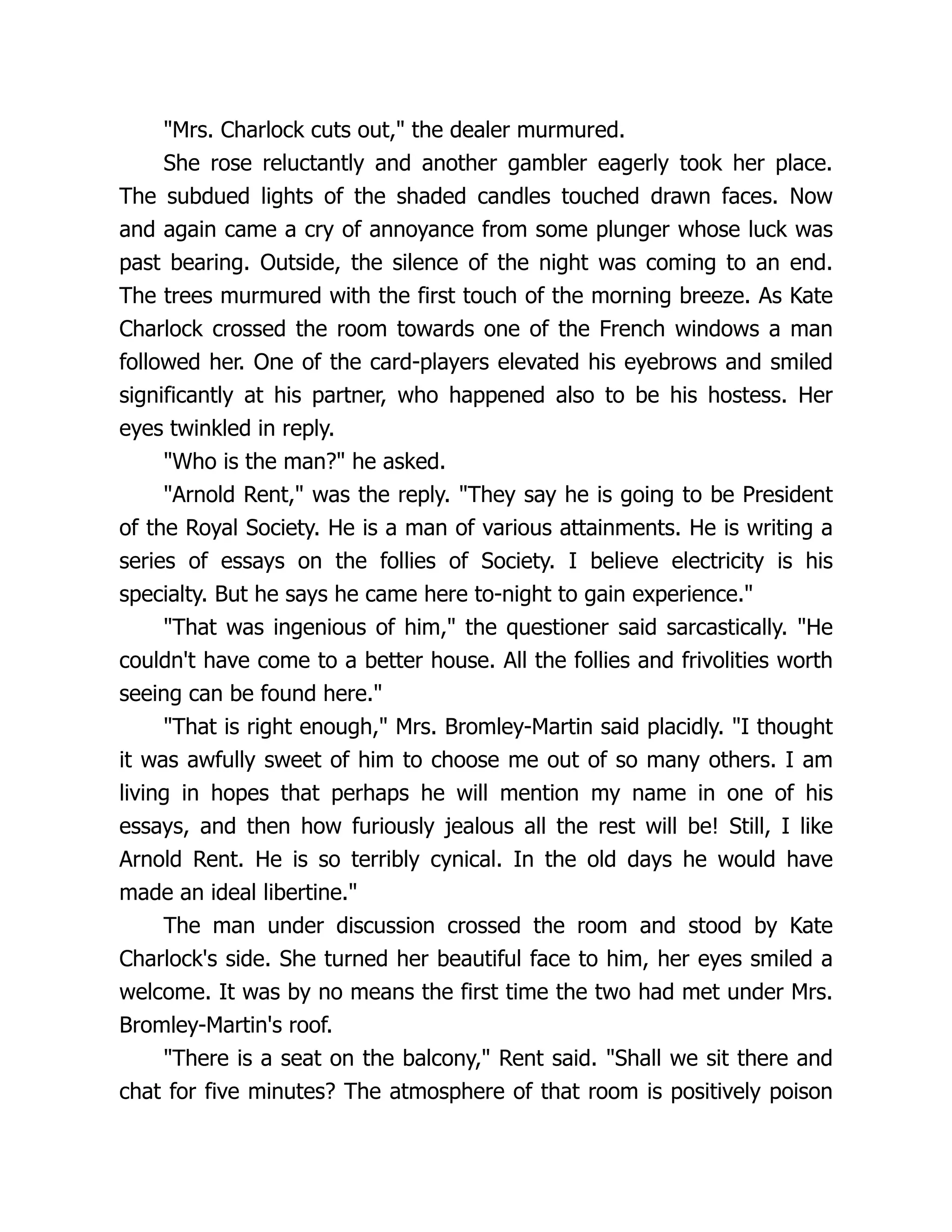 "Mrs. Charlock cuts out," the dealer murmured.
She rose reluctantly and another gambler eagerly took her place.
The subdued lights of the shaded candles touched drawn faces. Now
and again came a cry of annoyance from some plunger whose luck was
past bearing. Outside, the silence of the night was coming to an end.
The trees murmured with the first touch of the morning breeze. As Kate
Charlock crossed the room towards one of the French windows a man
followed her. One of the card-players elevated his eyebrows and smiled
significantly at his partner, who happened also to be his hostess. Her
eyes twinkled in reply.
"Who is the man?" he asked.
"Arnold Rent," was the reply. "They say he is going to be President
of the Royal Society. He is a man of various attainments. He is writing a
series of essays on the follies of Society. I believe electricity is his
specialty. But he says he came here to-night to gain experience."
"That was ingenious of him," the questioner said sarcastically. "He
couldn't have come to a better house. All the follies and frivolities worth
seeing can be found here."
"That is right enough," Mrs. Bromley-Martin said placidly. "I thought
it was awfully sweet of him to choose me out of so many others. I am
living in hopes that perhaps he will mention my name in one of his
essays, and then how furiously jealous all the rest will be! Still, I like
Arnold Rent. He is so terribly cynical. In the old days he would have
made an ideal libertine."
The man under discussion crossed the room and stood by Kate
Charlock's side. She turned her beautiful face to him, her eyes smiled a
welcome. It was by no means the first time the two had met under Mrs.
Bromley-Martin's roof.
"There is a seat on the balcony," Rent said. "Shall we sit there and
chat for five minutes? The atmosphere of that room is positively poison
 