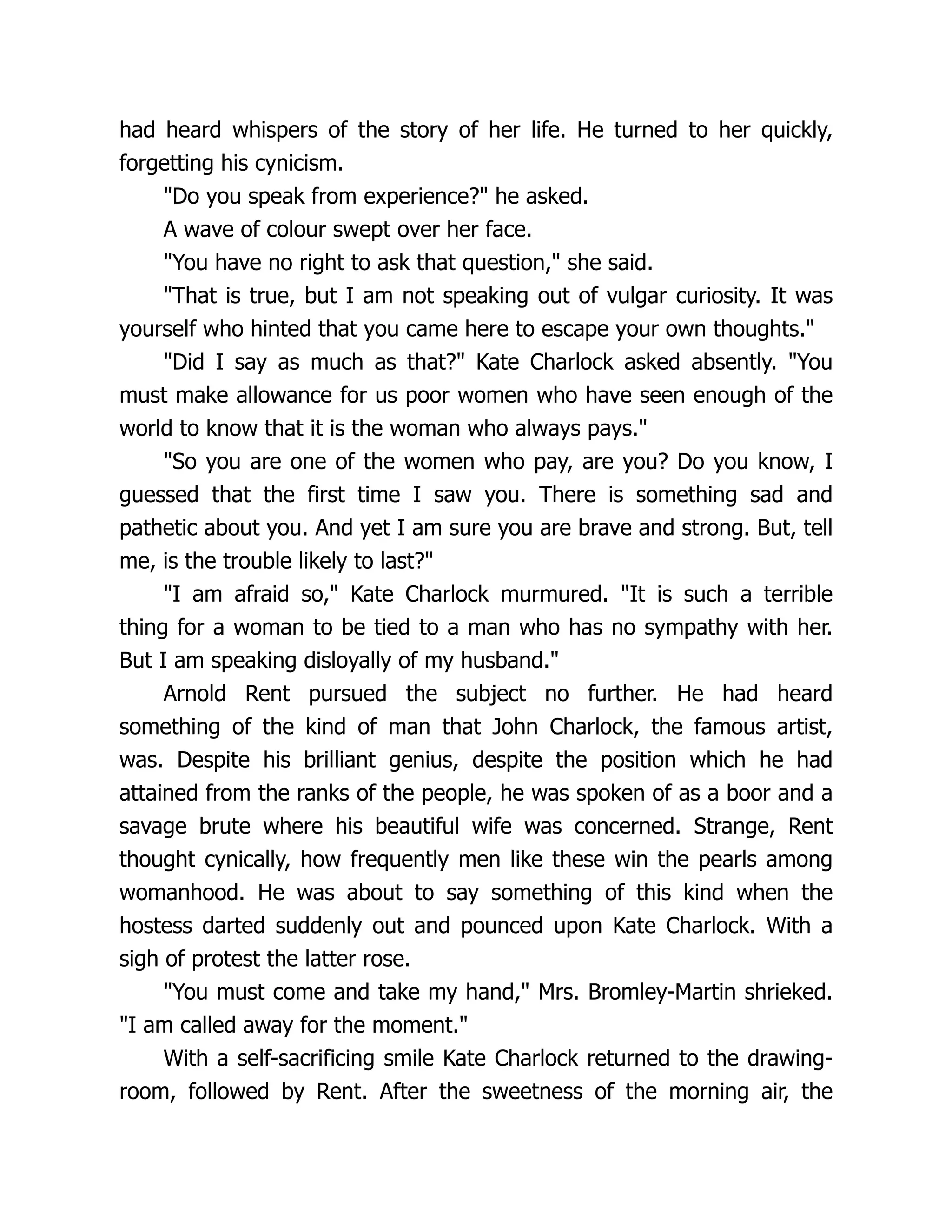 had heard whispers of the story of her life. He turned to her quickly,
forgetting his cynicism.
"Do you speak from experience?" he asked.
A wave of colour swept over her face.
"You have no right to ask that question," she said.
"That is true, but I am not speaking out of vulgar curiosity. It was
yourself who hinted that you came here to escape your own thoughts."
"Did I say as much as that?" Kate Charlock asked absently. "You
must make allowance for us poor women who have seen enough of the
world to know that it is the woman who always pays."
"So you are one of the women who pay, are you? Do you know, I
guessed that the first time I saw you. There is something sad and
pathetic about you. And yet I am sure you are brave and strong. But, tell
me, is the trouble likely to last?"
"I am afraid so," Kate Charlock murmured. "It is such a terrible
thing for a woman to be tied to a man who has no sympathy with her.
But I am speaking disloyally of my husband."
Arnold Rent pursued the subject no further. He had heard
something of the kind of man that John Charlock, the famous artist,
was. Despite his brilliant genius, despite the position which he had
attained from the ranks of the people, he was spoken of as a boor and a
savage brute where his beautiful wife was concerned. Strange, Rent
thought cynically, how frequently men like these win the pearls among
womanhood. He was about to say something of this kind when the
hostess darted suddenly out and pounced upon Kate Charlock. With a
sigh of protest the latter rose.
"You must come and take my hand," Mrs. Bromley-Martin shrieked.
"I am called away for the moment."
With a self-sacrificing smile Kate Charlock returned to the drawing-
room, followed by Rent. After the sweetness of the morning air, the
 