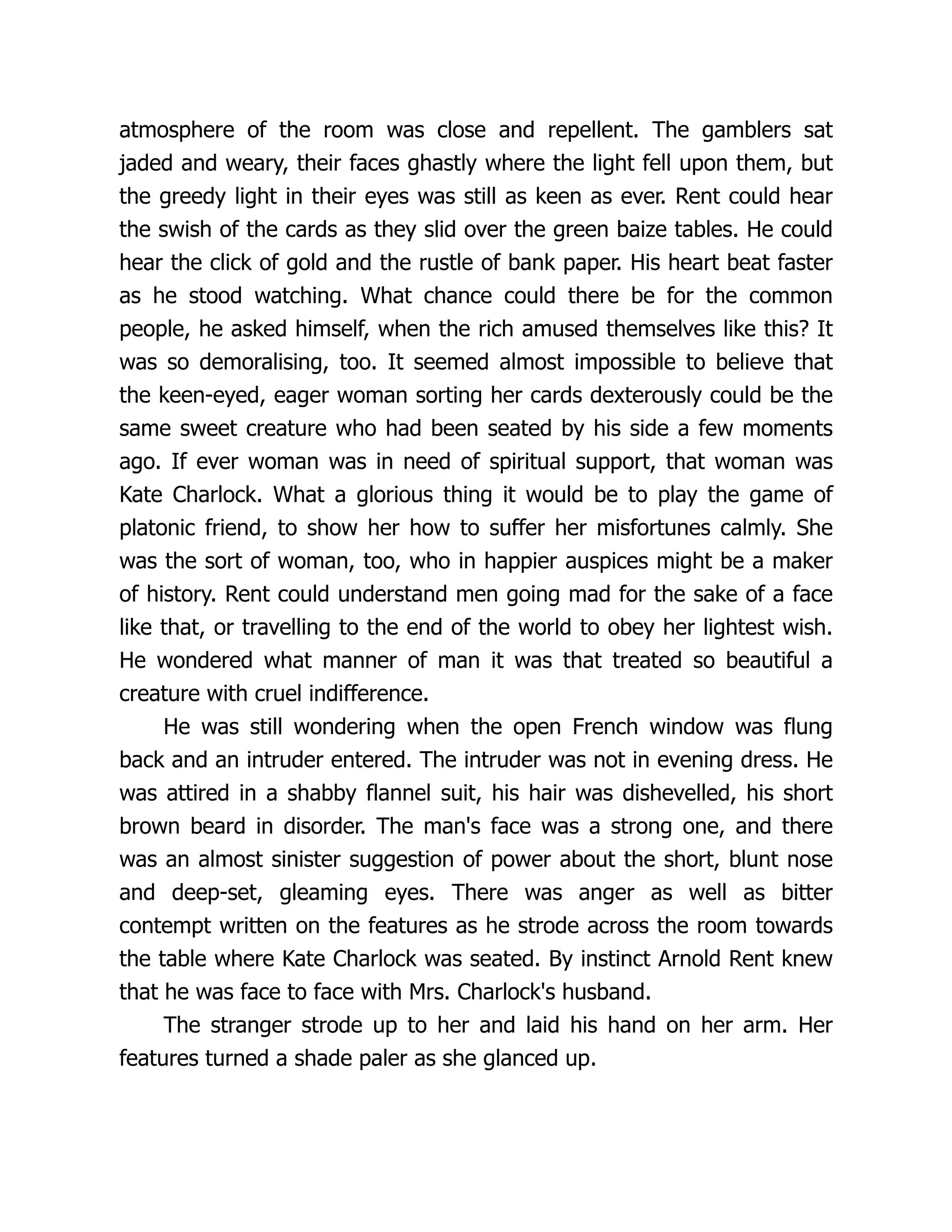 atmosphere of the room was close and repellent. The gamblers sat
jaded and weary, their faces ghastly where the light fell upon them, but
the greedy light in their eyes was still as keen as ever. Rent could hear
the swish of the cards as they slid over the green baize tables. He could
hear the click of gold and the rustle of bank paper. His heart beat faster
as he stood watching. What chance could there be for the common
people, he asked himself, when the rich amused themselves like this? It
was so demoralising, too. It seemed almost impossible to believe that
the keen-eyed, eager woman sorting her cards dexterously could be the
same sweet creature who had been seated by his side a few moments
ago. If ever woman was in need of spiritual support, that woman was
Kate Charlock. What a glorious thing it would be to play the game of
platonic friend, to show her how to suffer her misfortunes calmly. She
was the sort of woman, too, who in happier auspices might be a maker
of history. Rent could understand men going mad for the sake of a face
like that, or travelling to the end of the world to obey her lightest wish.
He wondered what manner of man it was that treated so beautiful a
creature with cruel indifference.
He was still wondering when the open French window was flung
back and an intruder entered. The intruder was not in evening dress. He
was attired in a shabby flannel suit, his hair was dishevelled, his short
brown beard in disorder. The man's face was a strong one, and there
was an almost sinister suggestion of power about the short, blunt nose
and deep-set, gleaming eyes. There was anger as well as bitter
contempt written on the features as he strode across the room towards
the table where Kate Charlock was seated. By instinct Arnold Rent knew
that he was face to face with Mrs. Charlock's husband.
The stranger strode up to her and laid his hand on her arm. Her
features turned a shade paler as she glanced up.
 