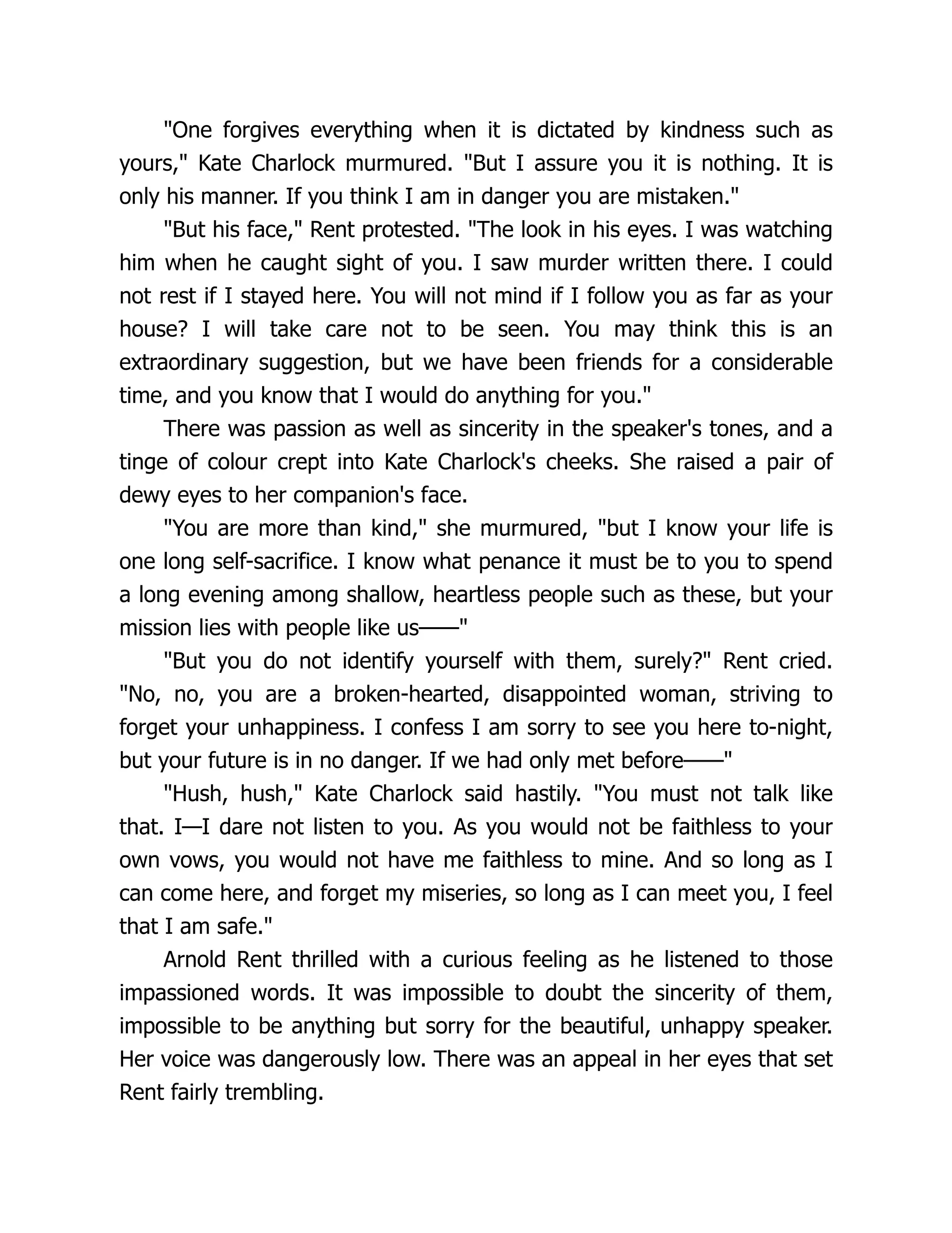 "One forgives everything when it is dictated by kindness such as
yours," Kate Charlock murmured. "But I assure you it is nothing. It is
only his manner. If you think I am in danger you are mistaken."
"But his face," Rent protested. "The look in his eyes. I was watching
him when he caught sight of you. I saw murder written there. I could
not rest if I stayed here. You will not mind if I follow you as far as your
house? I will take care not to be seen. You may think this is an
extraordinary suggestion, but we have been friends for a considerable
time, and you know that I would do anything for you."
There was passion as well as sincerity in the speaker's tones, and a
tinge of colour crept into Kate Charlock's cheeks. She raised a pair of
dewy eyes to her companion's face.
"You are more than kind," she murmured, "but I know your life is
one long self-sacrifice. I know what penance it must be to you to spend
a long evening among shallow, heartless people such as these, but your
mission lies with people like us——"
"But you do not identify yourself with them, surely?" Rent cried.
"No, no, you are a broken-hearted, disappointed woman, striving to
forget your unhappiness. I confess I am sorry to see you here to-night,
but your future is in no danger. If we had only met before——"
"Hush, hush," Kate Charlock said hastily. "You must not talk like
that. I—I dare not listen to you. As you would not be faithless to your
own vows, you would not have me faithless to mine. And so long as I
can come here, and forget my miseries, so long as I can meet you, I feel
that I am safe."
Arnold Rent thrilled with a curious feeling as he listened to those
impassioned words. It was impossible to doubt the sincerity of them,
impossible to be anything but sorry for the beautiful, unhappy speaker.
Her voice was dangerously low. There was an appeal in her eyes that set
Rent fairly trembling.
 