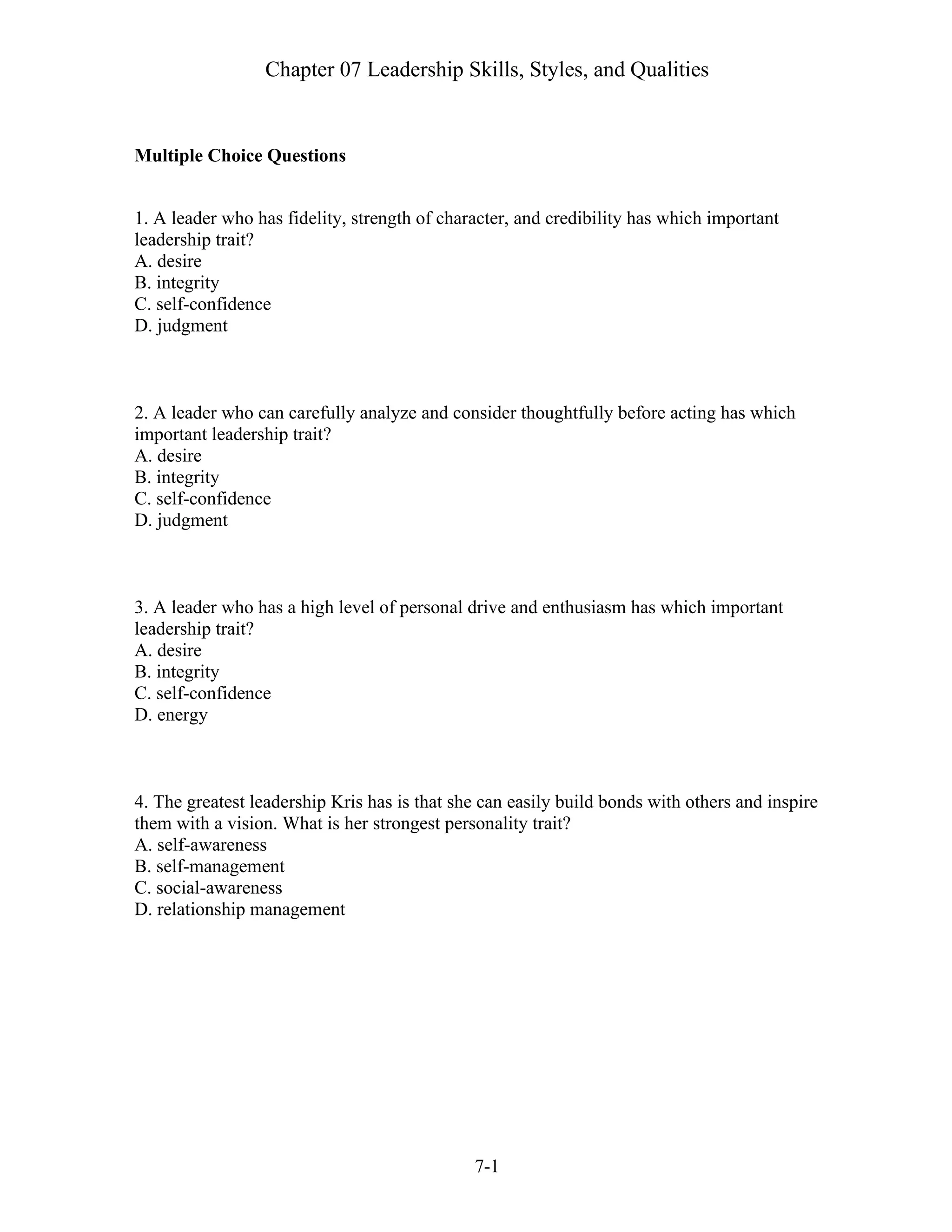 Chapter 07 Leadership Skills, Styles, and Qualities
7-1
Multiple Choice Questions
1. A leader who has fidelity, strength of character, and credibility has which important
leadership trait?
A. desire
B. integrity
C. self-confidence
D. judgment
2. A leader who can carefully analyze and consider thoughtfully before acting has which
important leadership trait?
A. desire
B. integrity
C. self-confidence
D. judgment
3. A leader who has a high level of personal drive and enthusiasm has which important
leadership trait?
A. desire
B. integrity
C. self-confidence
D. energy
4. The greatest leadership Kris has is that she can easily build bonds with others and inspire
them with a vision. What is her strongest personality trait?
A. self-awareness
B. self-management
C. social-awareness
D. relationship management
 