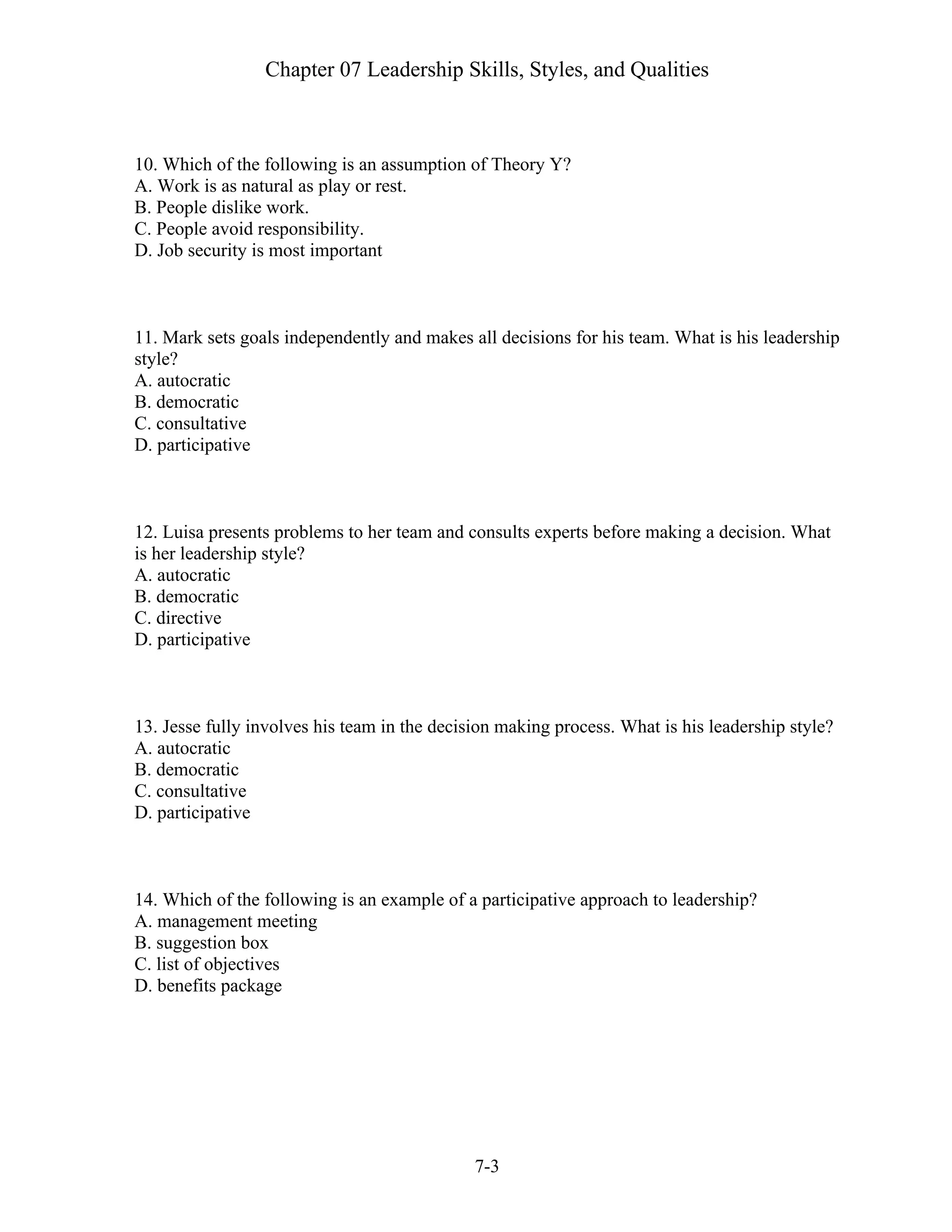 Chapter 07 Leadership Skills, Styles, and Qualities
7-3
10. Which of the following is an assumption of Theory Y?
A. Work is as natural as play or rest.
B. People dislike work.
C. People avoid responsibility.
D. Job security is most important
11. Mark sets goals independently and makes all decisions for his team. What is his leadership
style?
A. autocratic
B. democratic
C. consultative
D. participative
12. Luisa presents problems to her team and consults experts before making a decision. What
is her leadership style?
A. autocratic
B. democratic
C. directive
D. participative
13. Jesse fully involves his team in the decision making process. What is his leadership style?
A. autocratic
B. democratic
C. consultative
D. participative
14. Which of the following is an example of a participative approach to leadership?
A. management meeting
B. suggestion box
C. list of objectives
D. benefits package
 